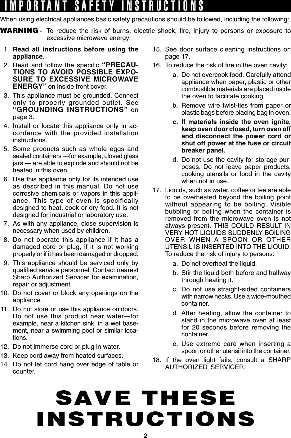 2SAVE THESEINSTRUCTIONSIMPORTANT SAFETY INSTRUCTIONSWhen using electrical appliances basic safety precautions should be followed, including the following:WARNING - To reduce the risk of burns, electric shock, fire, injury to persons or exposure toexcessive microwave energy:1. Read all instructions before using theappliance.2. Read and follow the specific “PRECAU-TIONS TO AVOID POSSIBLE EXPO-SURE TO EXCESSIVE MICROWAVEENERGY” on inside front cover.3. This appliance must be grounded. Connectonly to properly grounded outlet. See“GROUNDING INSTRUCTIONS” onpage 3.4. Install or locate this appliance only in ac-cordance with the provided installationinstructions.5. Some products such as whole eggs andsealed containers —for example, closed glassjars — are able to explode and should not beheated in this oven.6. Use this appliance only for its intended useas described in this manual. Do not usecorrosive chemicals or vapors in this appli-ance. This type of oven is specificallydesigned to heat, cook or dry food. It is notdesigned for industrial or laboratory use.7. As with any appliance, close supervision isnecessary when used by children.8. Do not operate this appliance if it has adamaged cord or plug, if it is not workingproperly or if it has been damaged or dropped.9. This appliance should be serviced only byqualified service personnel. Contact nearestSharp Authorized Servicer for examination,repair or adjustment.10. Do not cover or block any openings on theappliance.11. Do not store or use this appliance outdoors.Do not use this product near water—forexample, near a kitchen sink, in a wet base-ment, near a swimming pool or similar loca-tions.12. Do not immerse cord or plug in water.13. Keep cord away from heated surfaces.14. Do not let cord hang over edge of table orcounter.15. See door surface cleaning instructions onpage 17.16. To reduce the risk of fire in the oven cavity:a. Do not overcook food. Carefully attendappliance when paper, plastic or othercombustible materials are placed insidethe oven to facilitate cooking.b. Remove wire twist-ties from paper orplastic bags before placing bag in oven.c. If materials inside the oven ignite,keep oven door closed, turn oven offand disconnect the power cord orshut off power at the fuse or circuitbreaker panel.d. Do not use the cavity for storage pur-poses. Do not leave paper products,cooking utensils or food in the cavitywhen not in use.17. Liquids, such as water, coffee or tea are ableto be overheated beyond the boiling pointwithout appearing to be boiling. Visiblebubbling or boiling when the container isremoved from the microwave oven is notalways present. THIS COULD RESULT INVERY HOT LIQUIDS SUDDENLY BOILINGOVER WHEN A SPOON OR OTHERUTENSIL IS INSERTED INTO THE LIQUID.To reduce the risk of injury to persons:a. Do not overheat the liquid.b. Stir the liquid both before and halfwaythrough heating it.c. Do not use straight-sided containerswith narrow necks. Use a wide-mouthedcontainer.d. After heating, allow the container tostand in the microwave oven at leastfor 20 seconds before removing thecontainer.e. Use extreme care when inserting aspoon or other utensil into the container.18. If the oven light fails, consult a SHARPAUTHORIZED SERVICER.