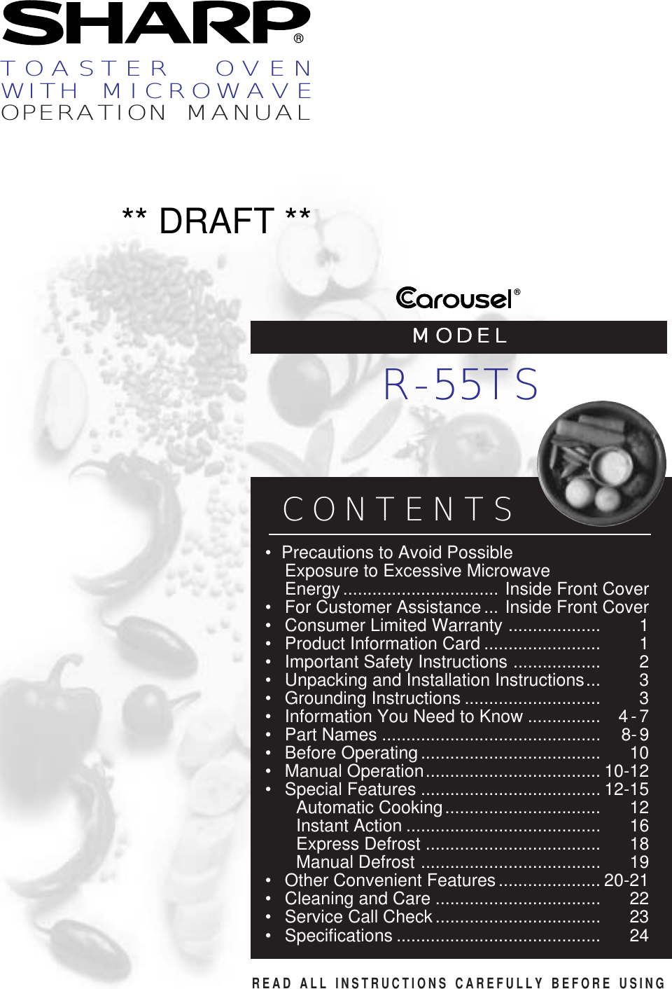 ®®READ ALL INSTRUCTIONS CAREFULLY BEFORE USINGCONTENTS• Precautions to Avoid PossibleExposure to Excessive MicrowaveEnergy................................ Inside Front Cover•For Customer Assistance... Inside Front Cover•Consumer Limited Warranty ................... 1•Product Information Card ........................ 1•Important Safety Instructions .................. 2• Unpacking and Installation Instructions... 3•Grounding Instructions ............................ 3•Information You Need to Know ............... 4-7•Part Names ............................................. 8-9•Before Operating..................................... 10•Manual Operation.................................... 10-12•Special Features ..................................... 12-15Automatic Cooking................................ 12Instant Action ........................................ 16Express Defrost .................................... 18Manual Defrost ..................................... 19•Other Convenient Features..................... 20-21•Cleaning and Care .................................. 22•Service Call Check.................................. 23• Specifications .......................................... 24TOASTER  OVENWITH  MICROWAVEOPERATION MANUALMODELMODELMODELMODELMODELR-55TS** DRAFT **