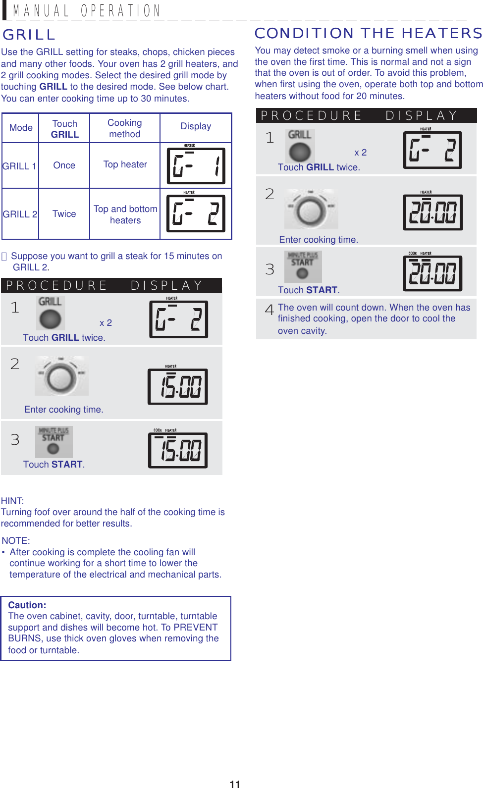 11MANUAL  OPERATIONGRILLGRILLGRILLGRILLGRILLUse the GRILL setting for steaks, chops, chicken piecesand many other foods. Your oven has 2 grill heaters, and2 grill cooking modes. Select the desired grill mode bytouching GRILL to the desired mode. See below chart.You can enter cooking time up to 30 minutes.Mode TouchGRILLCookingmethod DisplayGRILL 1GRILL 2Top heaterTop and bottomheatersOnceTwice･  Suppose you want to grill a steak for 15 minutes onGRILL 2.PROCEDURE DISPLAY123Enter cooking time.Touch START.x 2Touch GRILL twice.You may detect smoke or a burning smell when usingthe oven the first time. This is normal and not a signthat the oven is out of order. To avoid this problem,when first using the oven, operate both top and bottomheaters without food for 20 minutes.CONDITION THE HEATERSCONDITION THE HEATERSCONDITION THE HEATERSCONDITION THE HEATERSCONDITION THE HEATERSCaution:The oven cabinet, cavity, door, turntable, turntablesupport and dishes will become hot. To PREVENTBURNS, use thick oven gloves when removing thefood or turntable.PROCEDURE DISPLAY123Enter cooking time.Touch START.4x 2Touch GRILL twice.The oven will count down. When the oven hasfinished cooking, open the door to cool theoven cavity.HINT:Turning foof over around the half of the cooking time isrecommended for better results.NOTE:•  After cooking is complete the cooling fan will   continue working for a short time to lower the   temperature of the electrical and mechanical parts.