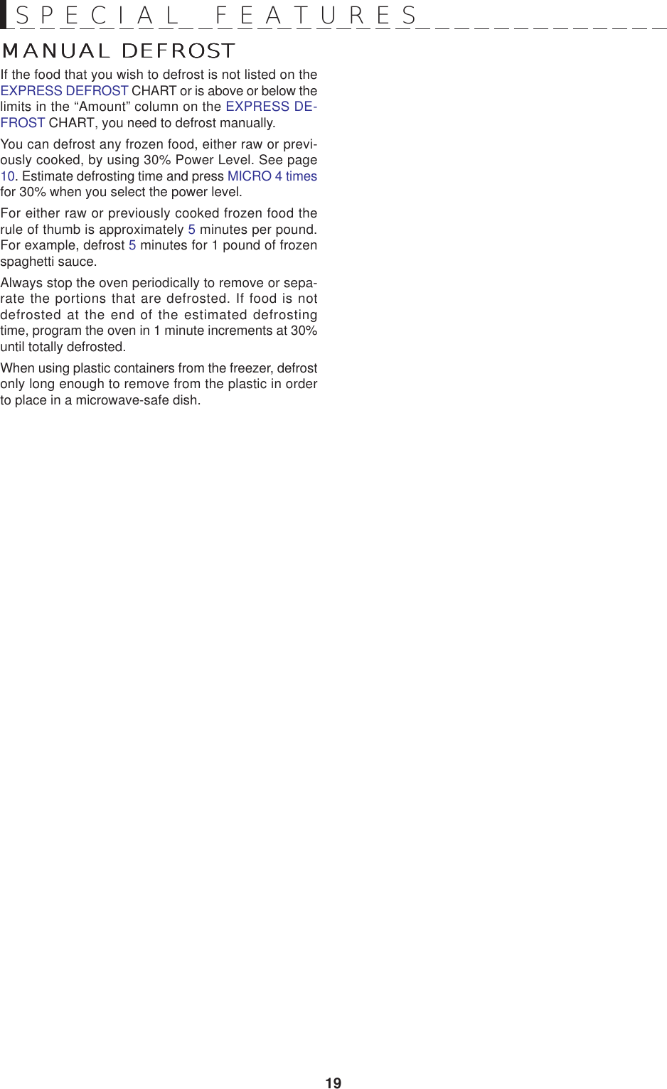 19MANUAL DEFROSTMANUAL DEFROSTMANUAL DEFROSTMANUAL DEFROSTMANUAL DEFROSTIf the food that you wish to defrost is not listed on theEXPRESS DEFROST CHART or is above or below thelimits in the “Amount” column on the EXPRESS DE-FROST CHART, you need to defrost manually.You can defrost any frozen food, either raw or previ-ously cooked, by using 30% Power Level. See page10. Estimate defrosting time and press MICRO 4 timesfor 30% when you select the power level.For either raw or previously cooked frozen food therule of thumb is approximately 5 minutes per pound.For example, defrost 5 minutes for 1 pound of frozenspaghetti sauce.Always stop the oven periodically to remove or sepa-rate the portions that are defrosted. If food is notdefrosted at the end of the estimated defrostingtime, program the oven in 1 minute increments at 30%until totally defrosted.When using plastic containers from the freezer, defrostonly long enough to remove from the plastic in orderto place in a microwave-safe dish.SPECIAL  FEATURES