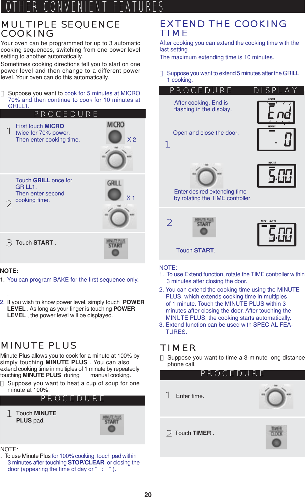 20OTHER CONVENIENT FEATURESPROCEDURE1Touch GRILL once forGRILL1.Then enter secondcooking time.2First touch MICROtwice for 70% power.Then enter cooking time.Touch START .3MULTIPLE SEQUENCEMULTIPLE SEQUENCEMULTIPLE SEQUENCEMULTIPLE SEQUENCEMULTIPLE SEQUENCECOOKINGCOOKINGCOOKINGCOOKINGCOOKINGYour oven can be programmed for up to 3 automaticcooking sequences, switching from one power levelsetting to another automatically.Sometimes cooking directions tell you to start on onepower level and then change to a different powerlevel. Your oven can do this automatically.･Suppose you want to cook for 5 minutes at MICRO70% and then continue to cook for 10 minutes atGRILL1.NOTE:1. You can program BAKE for the first sequence only..2. If you wish to know power level, simply touch  POWERLEVEL . As long as your finger is touching POWERLEVEL , the power level will be displayed.PROCEDURE    DISPLAY1Enter desired extending timeby rotating the TIME controller.2After cooking, End isflashing in the display.Touch START.EXTEND THE COOKINGEXTEND THE COOKINGEXTEND THE COOKINGEXTEND THE COOKINGEXTEND THE COOKINGTIMETIMETIMETIMETIMEAfter cooking you can extend the cooking time with thelast setting.The maximum extending time is 10 minutes.･Suppose you want to extend 5 minutes after the GRILL1 cooking.NOTE:.To use Minute Plus for 100% cooking, touch pad within3 minutes after touching STOP/CLEAR, or closing thedoor (appearing the time of day or “   :    “ ).Touch MINUTEPLUS pad.1MINUTE PLUSMINUTE PLUSMINUTE PLUSMINUTE PLUSMINUTE PLUSMinute Plus allows you to cook for a minute at 100% bysimply touching MINUTE PLUS . You can alsoextend cooking time in multiples of 1 minute by repeatedlytouching MINUTE PLUS  during  manual cooking.･Suppose you want to heat a cup of soup for oneminute at 100%.PROCEDUREOpen and close the door.NOTE:1. To use Extend function, rotate the TIME controller within3 minutes after closing the door.2. You can extend the cooking time using the MINUTE    PLUS, which extends cooking time in multiples    of 1 minute. Touch the MINUTE PLUS within 3    minutes after closing the door. After touching the    MINUTE PLUS, the cooking starts automatically.3. Extend function can be used with SPECIAL FEA-    TURES.TIMERTIMERTIMERTIMERTIMER･Suppose you want to time a 3-minute long distancephone call.Enter time.1PROCEDURE2Touch TIMER .X 2X 1