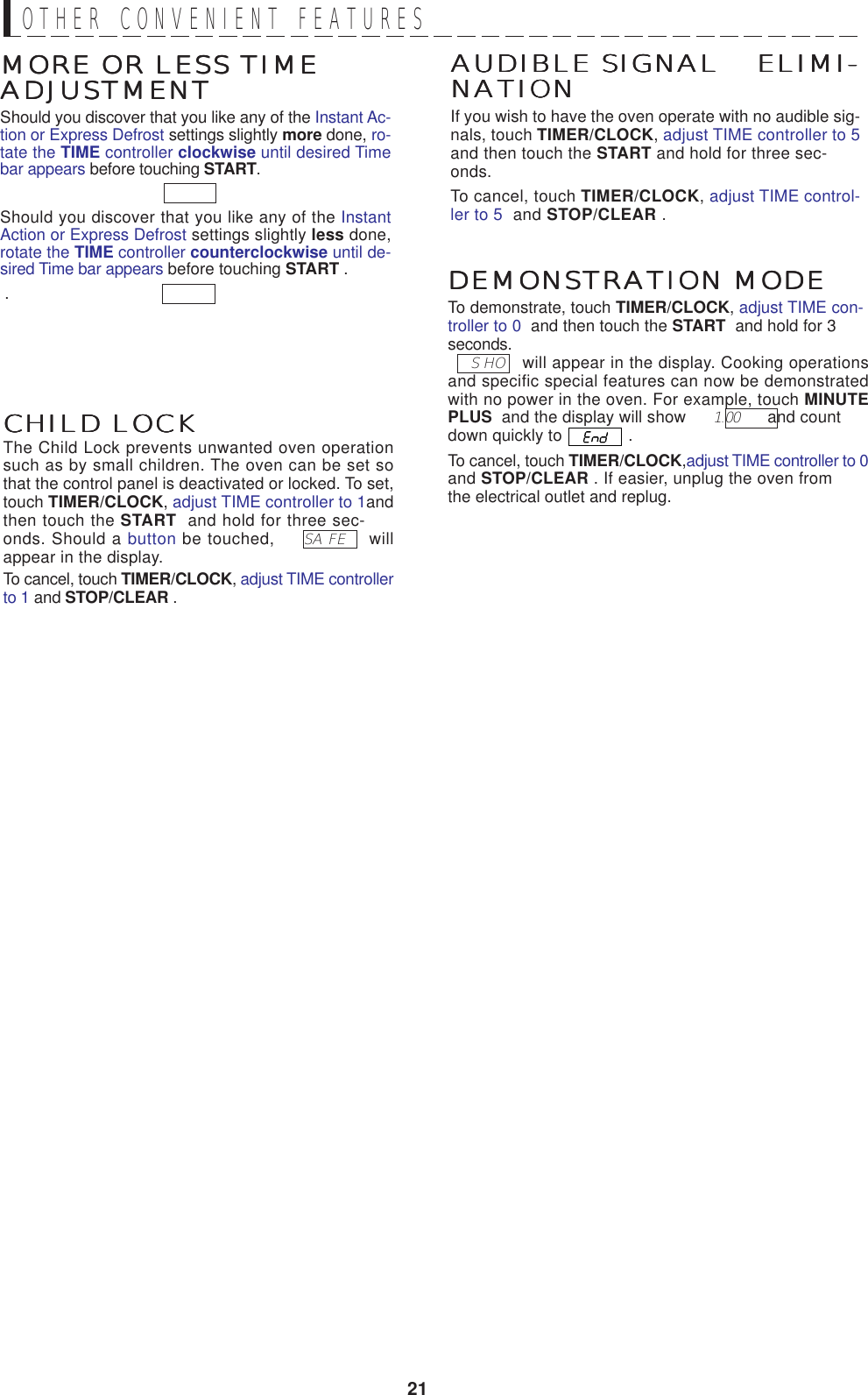 21DEMONSTRATION MODEDEMONSTRATION MODEDEMONSTRATION MODEDEMONSTRATION MODEDEMONSTRATION MODETo demonstrate, touch TIMER/CLOCK, adjust TIME con-troller to 0  and then touch the START  and hold for 3seconds.     S HO    will appear in the display. Cooking operationsand specific special features can now be demonstratedwith no power in the oven. For example, touch MINUTEPLUS  and the display will show       1.00       and countdown quickly to   .To cancel, touch TIMER/CLOCK,adjust TIME controller to 0and STOP/CLEAR . If easier, unplug the oven fromthe electrical outlet and replug.AUDIBLE SIGNAL    ELIMI-AUDIBLE SIGNAL    ELIMI-AUDIBLE SIGNAL    ELIMI-AUDIBLE SIGNAL    ELIMI-AUDIBLE SIGNAL    ELIMI-NATIONNATIONNATIONNATIONNATIONIf you wish to have the oven operate with no audible sig-nals, touch TIMER/CLOCK, adjust TIME controller to 5and then touch the START and hold for three sec-onds.To cancel, touch TIMER/CLOCK, adjust TIME control-ler to 5  and STOP/CLEAR .MORE OR LESS TIMEMORE OR LESS TIMEMORE OR LESS TIMEMORE OR LESS TIMEMORE OR LESS TIMEADJUSTMENTADJUSTMENTADJUSTMENTADJUSTMENTADJUSTMENTShould you discover that you like any of the Instant Ac-tion or Express Defrost settings slightly more done, ro-tate the TIME controller clockwise until desired Timebar appears before touching START. Should you discover that you like any of the InstantAction or Express Defrost settings slightly less done,rotate the TIME controller counterclockwise until de-sired Time bar appears before touching START . .CHILD LOCKCHILD LOCKCHILD LOCKCHILD LOCKCHILD LOCKThe Child Lock prevents unwanted oven operationsuch as by small children. The oven can be set sothat the control panel is deactivated or locked. To set,touch TIMER/CLOCK, adjust TIME controller to 1andthen touch the START  and hold for three sec-onds. Should a button be touched,      SA FE     willappear in the display.To cancel, touch TIMER/CLOCK, adjust TIME controllerto 1 and STOP/CLEAR .OTHER  CONVENIENT  FEATURES