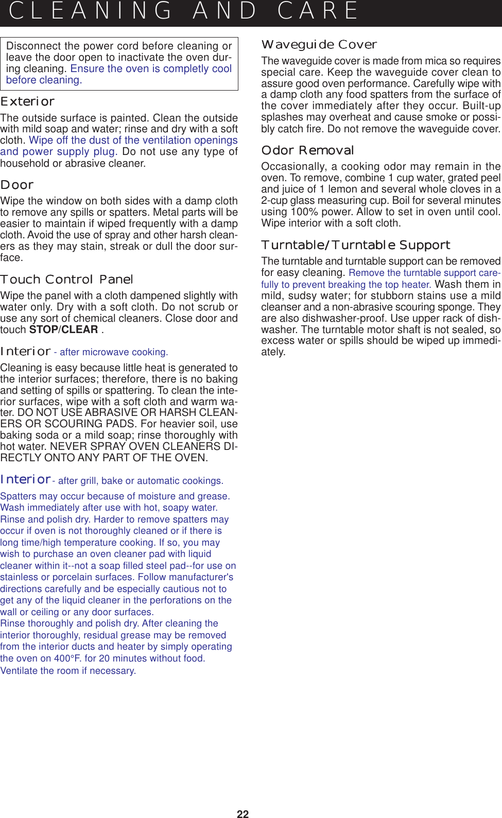 22Disconnect the power cord before cleaning orleave the door open to inactivate the oven dur-ing cleaning. Ensure the oven is completly coolbefore cleaning.ExteriorExteriorExteriorExteriorExteriorThe outside surface is painted. Clean the outsidewith mild soap and water; rinse and dry with a softcloth. Wipe off the dust of the ventilation openingsand power supply plug. Do not use any type ofhousehold or abrasive cleaner.DoorDoorDoorDoorDoorWipe the window on both sides with a damp clothto remove any spills or spatters. Metal parts will beeasier to maintain if wiped frequently with a dampcloth. Avoid the use of spray and other harsh clean-ers as they may stain, streak or dull the door sur-face.Touch Control PanelTouch Control PanelTouch Control PanelTouch Control PanelWipe the panel with a cloth dampened slightly withwater only. Dry with a soft cloth. Do not scrub oruse any sort of chemical cleaners. Close door andtouch STOP/CLEAR .InteriorInteriorInteriorInteriorInteriorCleaning is easy because little heat is generated tothe interior surfaces; therefore, there is no bakingand setting of spills or spattering. To clean the inte-rior surfaces, wipe with a soft cloth and warm wa-ter. DO NOT USE ABRASIVE OR HARSH CLEAN-ERS OR SCOURING PADS. For heavier soil, usebaking soda or a mild soap; rinse thoroughly withhot water. NEVER SPRAY OVEN CLEANERS DI-RECTLY ONTO ANY PART OF THE OVEN.InteriorInteriorInteriorInteriorInteriorSpatters may occur because of moisture and grease.Wash immediately after use with hot, soapy water.Rinse and polish dry. Harder to remove spatters mayoccur if oven is not thoroughly cleaned or if there islong time/high temperature cooking. If so, you maywish to purchase an oven cleaner pad with liquidcleaner within it--not a soap filled steel pad--for use onstainless or porcelain surfaces. Follow manufacturer&apos;sdirections carefully and be especially cautious not toget any of the liquid cleaner in the perforations on thewall or ceiling or any door surfaces.Rinse thoroughly and polish dry. After cleaning theinterior thoroughly, residual grease may be removedfrom the interior ducts and heater by simply operatingthe oven on 400°F. for 20 minutes without food.Ventilate the room if necessary.CLEANING AND CARE- after microwave cooking.- after grill, bake or automatic cookings.Waveguide CoverWaveguide CoverWaveguide CoverWaveguide CoverWaveguide CoverThe waveguide cover is made from mica so requiresspecial care. Keep the waveguide cover clean toassure good oven performance. Carefully wipe witha damp cloth any food spatters from the surface ofthe cover immediately after they occur. Built-upsplashes may overheat and cause smoke or possi-bly catch fire. Do not remove the waveguide cover.Odor RemovalOdor RemovalOdor RemovalOdor RemovalOdor RemovalOccasionally, a cooking odor may remain in theoven. To remove, combine 1 cup water, grated peeland juice of 1 lemon and several whole cloves in a2-cup glass measuring cup. Boil for several minutesusing 100% power. Allow to set in oven until cool.Wipe interior with a soft cloth.TurntablTurntablTurntablTurntablTurntableeeee/////Turntable SupportTurntable SupportTurntable SupportTurntable SupportTurntable SupportThe turntable and turntable support can be removedfor easy cleaning. Remove the turntable support care-fully to prevent breaking the top heater. Wash them inmild, sudsy water; for stubborn stains use a mildcleanser and a non-abrasive scouring sponge. Theyare also dishwasher-proof. Use upper rack of dish-washer. The turntable motor shaft is not sealed, soexcess water or spills should be wiped up immedi-ately.