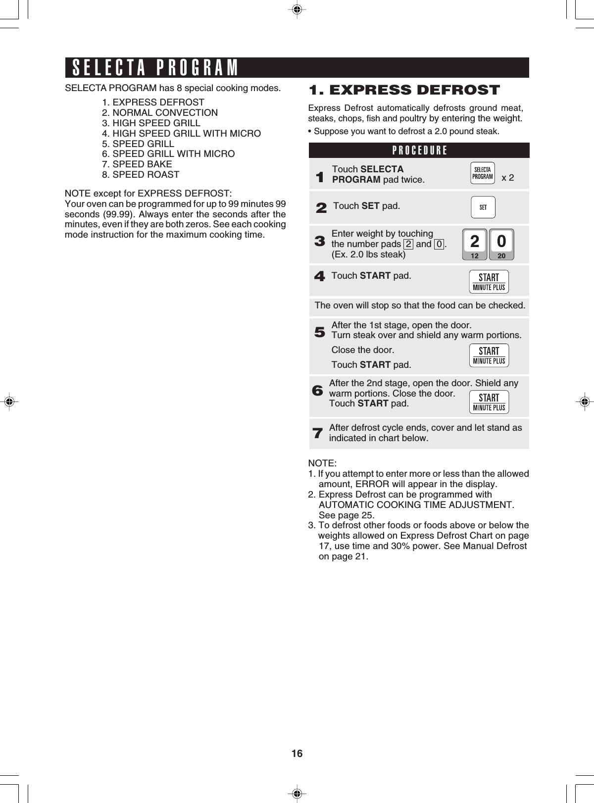 16SELECTA PROGRAMSELECTA PROGRAM has 8 special cooking modes.1. EXPRESS DEFROST2. NORMAL CONVECTION3. HIGH SPEED GRILL4. HIGH SPEED GRILL WITH MICRO5. SPEED GRILL6. SPEED GRILL WITH MICRO7. SPEED BAKE8. SPEED ROASTTouch SET pad.2Enter weight by touchingthe number pads  2  and  0 .(Ex. 2.0 lbs steak)3Touch START pad.4After the 1st stage, open the door.Turn steak over and shield any warm portions.Close the door.Touch START pad.5The oven will stop so that the food can be checked.After the 2nd stage, open the door. Shield anywarm portions. Close the door.Touch START pad.6After defrost cycle ends, cover and let stand asindicated in chart below.7NOTE:1. If you attempt to enter more or less than the allowed    amount, ERROR will appear in the display.2. Express Defrost can be programmed with    AUTOMATIC COOKING TIME ADJUSTMENT.    See page 25.3. To defrost other foods or foods above or below the    weights allowed on Express Defrost Chart on page    17, use time and 30% power. See Manual Defrost    on page 21.1. EXPRESS DEFROSTExpress Defrost automatically defrosts ground meat,steaks, chops, fish and poultry by entering the weight.•Suppose you want to defrost a 2.0 pound steak.PROCEDURE1Touch SELECTAPROGRAM pad twice.NOTE except for EXPRESS DEFROST:Your oven can be programmed for up to 99 minutes 99seconds (99.99). Always enter the seconds after theminutes, even if they are both zeros. See each cookingmode instruction for the maximum cooking time.x 2