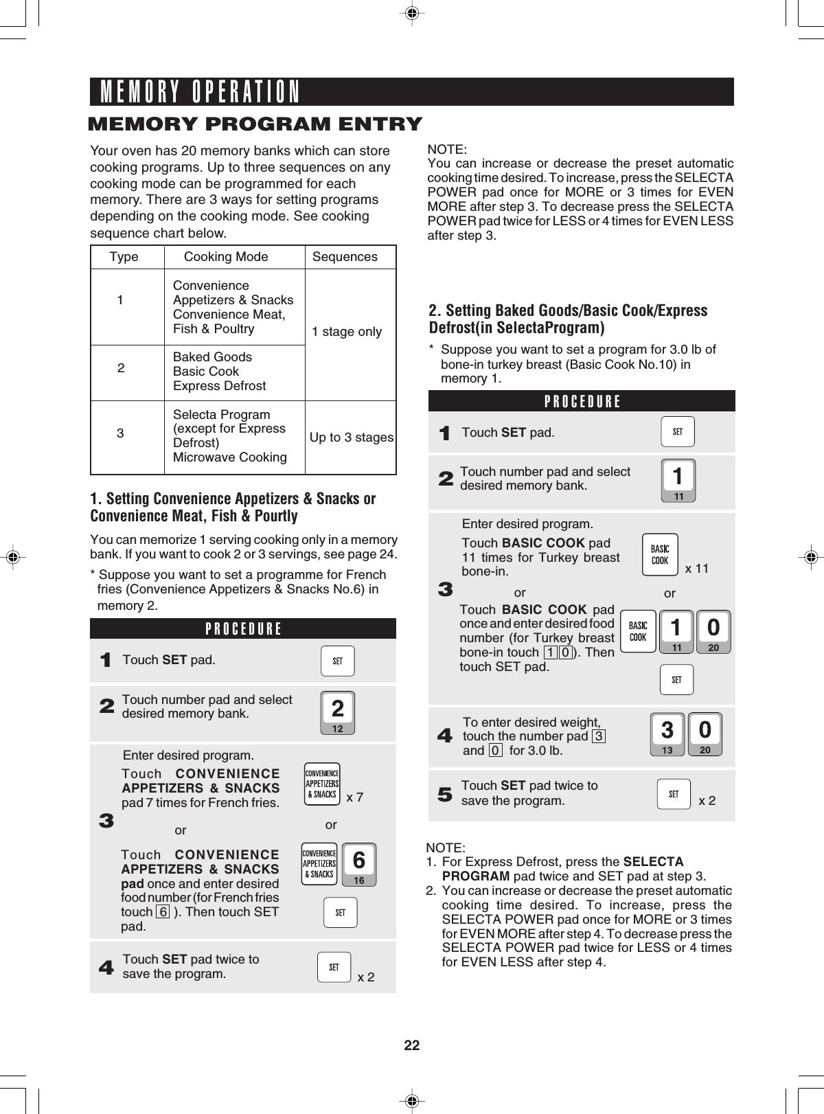 22Touch CONVENIENCEAPPETIZERS &amp; SNACKSpad once and enter desiredfood number (for French friestouch  6  ). Then touch SETpad.MEMORY OPERATIONMEMORY PROGRAM ENTRYYour oven has 20 memory banks which can storecooking programs. Up to three sequences on anycooking mode can be programmed for eachmemory. There are 3 ways for setting programsdepending on the cooking mode. See cookingsequence chart below.   Cooking Mode            SequencesConvenienceAppetizers &amp; SnacksConvenience Meat,Fish &amp; PoultryBaked GoodsBasic CookExpress DefrostSelecta Program(except for ExpressDefrost)Microwave Cooking1 stage onlyUp to 3 stages2. Setting Baked Goods/Basic Cook/ExpressDefrost(in SelectaProgram)PROCEDURE* Suppose you want to set a program for 3.0 lb ofbone-in turkey breast (Basic Cook No.10) inmemory 1.x 11x 21. Setting Convenience Appetizers &amp; Snacks orConvenience Meat, Fish &amp; PourtlyPROCEDURE2Touch number pad and selectdesired memory bank.1Touch SET pad.* Suppose you want to set a programme for French  fries (Convenience Appetizers &amp; Snacks No.6) in  memory 2.3Enter desired program.4Touch SET pad twice tosave the program. x 2orx 7Touch CONVENIENCEAPPETIZERS &amp; SNACKSpad 7 times for French fries.orNOTE:You can increase or decrease the preset automaticcooking time desired. To increase, press the SELECTAPOWER pad once for MORE or 3 times for EVENMORE after step 3. To decrease press the SELECTAPOWER pad twice for LESS or 4 times for EVEN LESSafter step 3.You can memorize 1 serving cooking only in a memorybank. If you want to cook 2 or 3 servings, see page 24.Type1232Touch number pad and selectdesired memory bank.1Touch SET pad.3Enter desired program.orTouch BASIC COOK pad11 times for Turkey breastbone-in.orTouch BASIC COOK padonce and enter desired foodnumber (for Turkey breastbone-in touch  1  0 ). Thentouch SET pad.4To enter desired weight,touch the number pad  3and  0   for 3.0 lb.5Touch SET pad twice tosave the program.NOTE:1. For Express Defrost, press the SELECTAPROGRAM pad twice and SET pad at step 3.2. You can increase or decrease the preset automaticcooking time desired. To increase, press theSELECTA POWER pad once for MORE or 3 timesfor EVEN MORE after step 4. To decrease press theSELECTA POWER pad twice for LESS or 4 timesfor EVEN LESS after step 4.