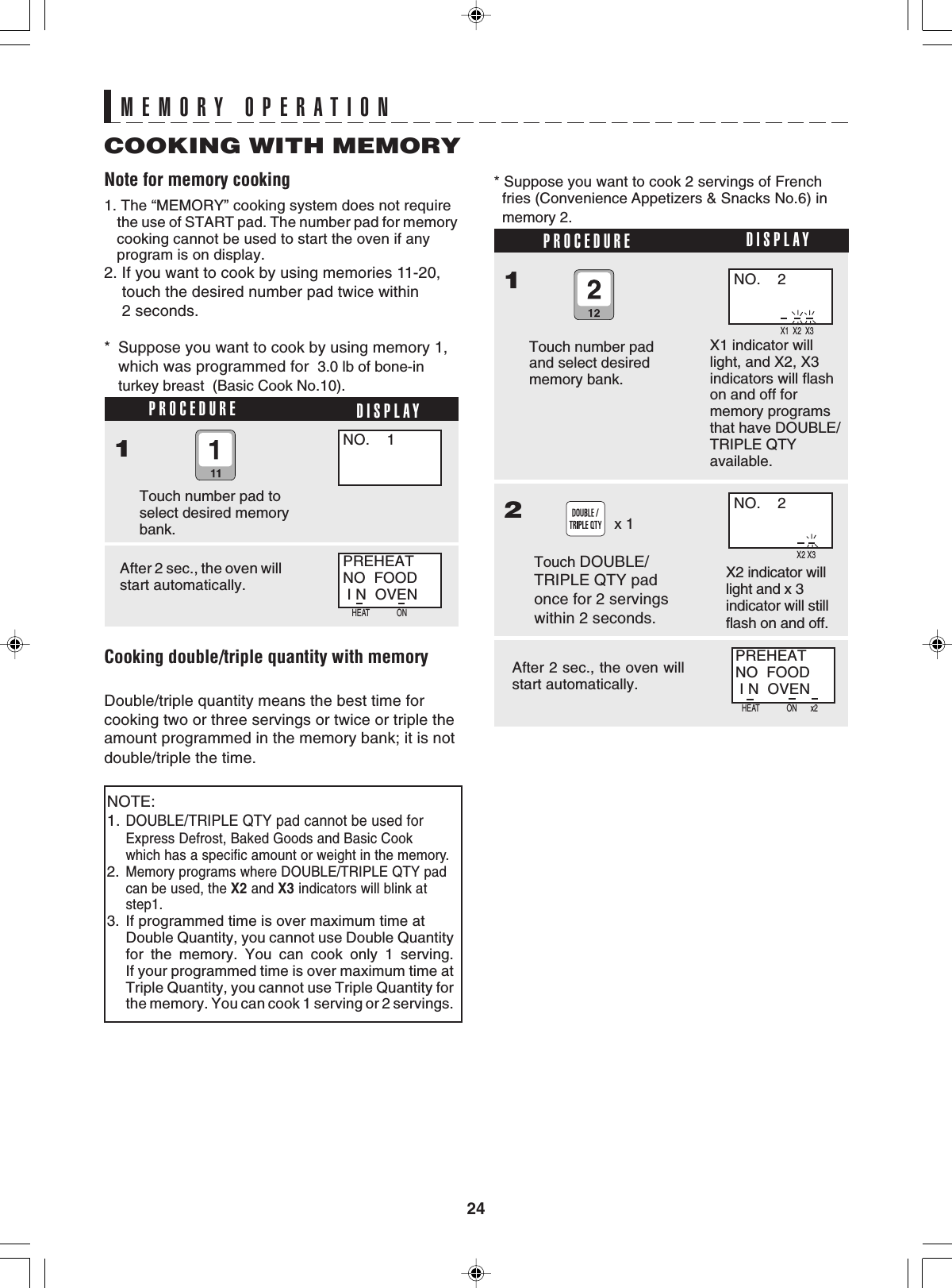 24MEMORY OPERATIONPROCEDURE* Suppose you want to cook by using memory 1,which was programmed for  3.0 lb of bone-inturkey breast  (Basic Cook No.10).1Touch number pad toselect desired memorybank.After 2 sec., the oven willstart automatically.Cooking double/triple quantity with memoryDouble/triple quantity means the best time forcooking two or three servings or twice or triple theamount programmed in the memory bank; it is notdouble/triple the time.* Suppose you want to cook 2 servings of French  fries (Convenience Appetizers &amp; Snacks No.6) in  memory 2.PROCEDURE1Touch number padand select desiredmemory bank.After 2 sec., the oven willstart automatically.2Touch DOUBLE/TRIPLE QTY padonce for 2 servingswithin 2 seconds.x 11. The “MEMORY” cooking system does not require    the use of START pad. The number pad for memory   cooking cannot be used to start the oven if any   program is on display.2. If you want to cook by using memories 11-20,    touch the desired number pad twice within    2 seconds.Note for memory cookingCOOKING WITH MEMORYDISPLAYDISPLAYNO.    1PREHEATNO  FOOD I N  OVENNOTE:1.DOUBLE/TRIPLE QTY pad cannot be used forExpress Defrost, Baked Goods and Basic Cookwhich has a specific amount or weight in the memory.2.Memory programs where DOUBLE/TRIPLE QTY padcan be used, the X2 and X3 indicators will blink atstep1.3. If programmed time is over maximum time atDouble Quantity, you cannot use Double Quantityfor the memory. You can cook only 1 serving.If your programmed time is over maximum time atTriple Quantity, you cannot use Triple Quantity forthe memory. You can cook 1 serving or 2 servings.NO.    2PREHEATNO  FOOD I N  OVENNO.    2X1  X2  X3X1 indicator willlight, and X2, X3indicators will flashon and off formemory programsthat have DOUBLE/TRIPLE QTYavailable.  X2 X3X2 indicator willlight and x 3indicator will stillflash on and off.HEAT              ON       x2HEAT              ON