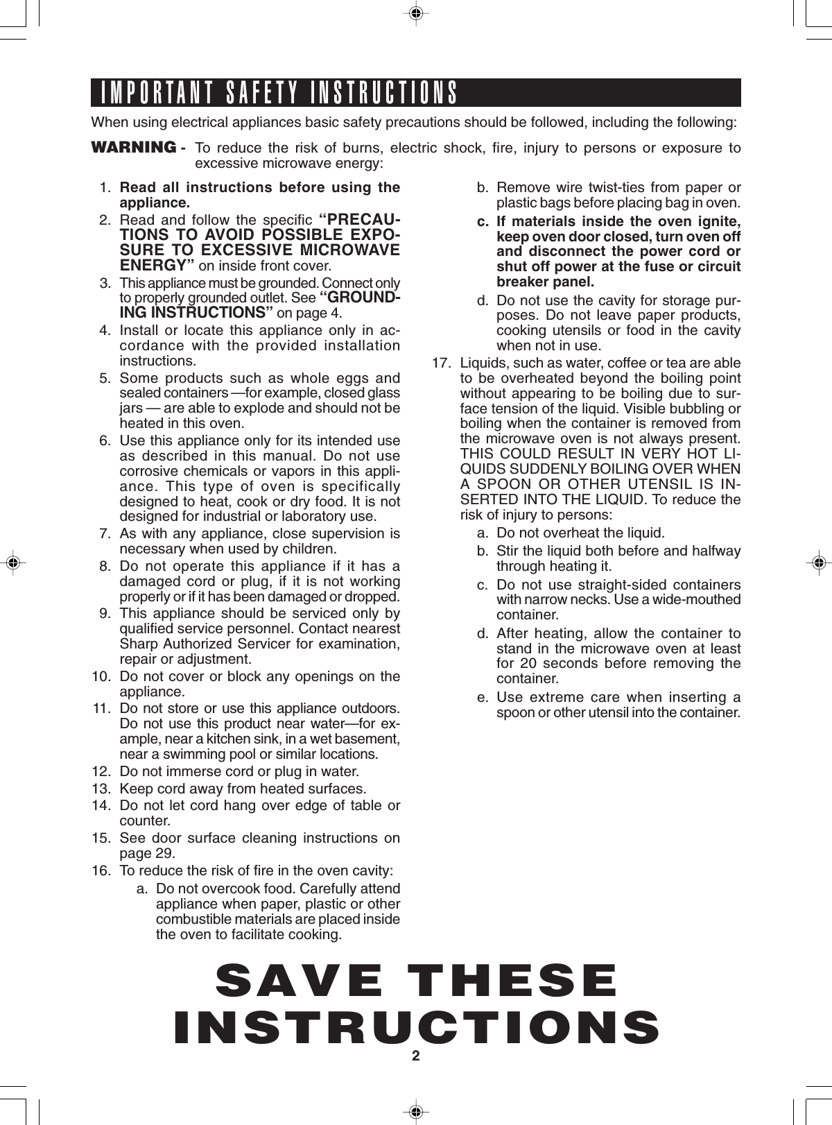 2SAVE THESEINSTRUCTIONSIMPORTANT SAFETY INSTRUCTIONSWhen using electrical appliances basic safety precautions should be followed, including the following:WARNING - To reduce the risk of burns, electric shock, fire, injury to persons or exposure toexcessive microwave energy:1. Read all instructions before using theappliance.2. Read and follow the specific “PRECAU-TIONS TO AVOID POSSIBLE EXPO-SURE TO EXCESSIVE MICROWAVEENERGY” on inside front cover.3.This appliance must be grounded. Connect onlyto properly grounded outlet. See “GROUND-ING INSTRUCTIONS” on page 4.4. Install or locate this appliance only in ac-cordance with the provided installationinstructions.5. Some products such as whole eggs andsealed containers —for example, closed glassjars — are able to explode and should not beheated in this oven.6. Use this appliance only for its intended useas described in this manual. Do not usecorrosive chemicals or vapors in this appli-ance. This type of oven is specificallydesigned to heat, cook or dry food. It is notdesigned for industrial or laboratory use.7. As with any appliance, close supervision isnecessary when used by children.8. Do not operate this appliance if it has adamaged cord or plug, if it is not workingproperly or if it has been damaged or dropped.9. This appliance should be serviced only byqualified service personnel. Contact nearestSharp Authorized Servicer for examination,repair or adjustment.10. Do not cover or block any openings on theappliance.11. Do not store or use this appliance outdoors.Do not use this product near water—for ex-ample, near a kitchen sink, in a wet basement,near a swimming pool or similar locations.12. Do not immerse cord or plug in water.13. Keep cord away from heated surfaces.14. Do not let cord hang over edge of table orcounter.15. See door surface cleaning instructions onpage 29.16. To reduce the risk of fire in the oven cavity:a. Do not overcook food. Carefully attendappliance when paper, plastic or othercombustible materials are placed insidethe oven to facilitate cooking.b. Remove wire twist-ties from paper orplastic bags before placing bag in oven.c. If materials inside the oven ignite,keep oven door closed, turn oven offand disconnect the power cord orshut off power at the fuse or circuitbreaker panel.d. Do not use the cavity for storage pur-poses. Do not leave paper products,cooking utensils or food in the cavitywhen not in use.17. Liquids, such as water, coffee or tea are ableto be overheated beyond the boiling pointwithout appearing to be boiling due to sur-face tension of the liquid. Visible bubbling orboiling when the container is removed fromthe microwave oven is not always present.THIS COULD RESULT IN VERY HOT LI-QUIDS SUDDENLY BOILING OVER WHENA SPOON OR OTHER UTENSIL IS IN-SERTED INTO THE LIQUID. To reduce therisk of injury to persons:a. Do not overheat the liquid.b. Stir the liquid both before and halfwaythrough heating it.c. Do not use straight-sided containerswith narrow necks. Use a wide-mouthedcontainer.d. After heating, allow the container tostand in the microwave oven at leastfor 20 seconds before removing thecontainer.e. Use extreme care when inserting aspoon or other utensil into the container.