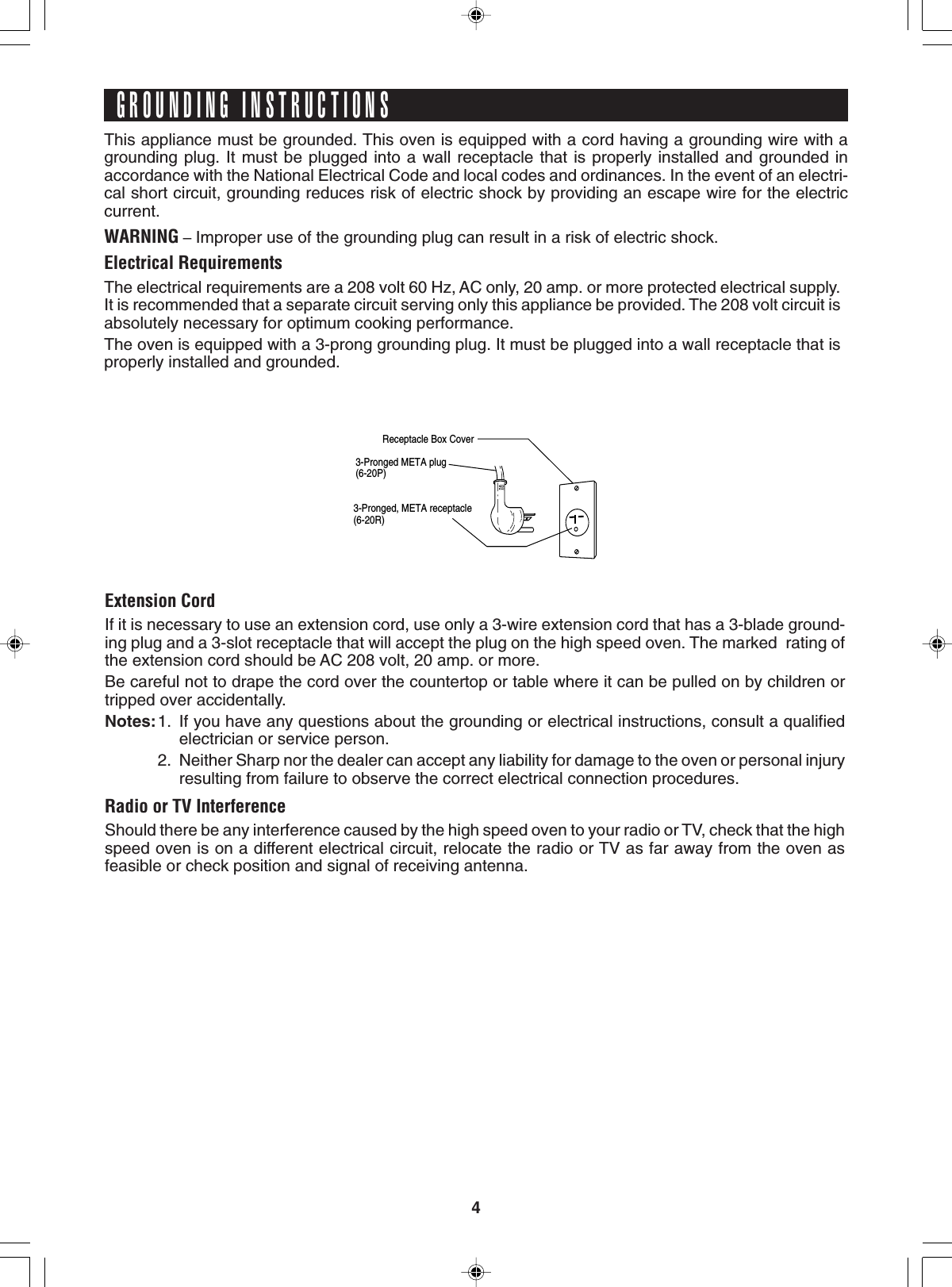 4Receptacle Box Cover3-Pronged META plug(6-20P) 3-Pronged, META receptacle(6-20R)This appliance must be grounded. This oven is equipped with a cord having a grounding wire with agrounding plug. It must be plugged into a wall receptacle that is properly installed and grounded inaccordance with the National Electrical Code and local codes and ordinances. In the event of an electri-cal short circuit, grounding reduces risk of electric shock by providing an escape wire for the electriccurrent.WARNING – Improper use of the grounding plug can result in a risk of electric shock.Electrical RequirementsThe electrical requirements are a 208 volt 60 Hz, AC only, 20 amp. or more protected electrical supply.It is recommended that a separate circuit serving only this appliance be provided. The 208 volt circuit isabsolutely necessary for optimum cooking performance.The oven is equipped with a 3-prong grounding plug. It must be plugged into a wall receptacle that isproperly installed and grounded.GROUNDING INSTRUCTIONSExtension CordIf it is necessary to use an extension cord, use only a 3-wire extension cord that has a 3-blade ground-ing plug and a 3-slot receptacle that will accept the plug on the high speed oven. The marked  rating ofthe extension cord should be AC 208 volt, 20 amp. or more.Be careful not to drape the cord over the countertop or table where it can be pulled on by children ortripped over accidentally.Notes:1. If you have any questions about the grounding or electrical instructions, consult a qualifiedelectrician or service person.2. Neither Sharp nor the dealer can accept any liability for damage to the oven or personal injuryresulting from failure to observe the correct electrical connection procedures.Radio or TV InterferenceShould there be any interference caused by the high speed oven to your radio or TV, check that the highspeed oven is on a different electrical circuit, relocate the radio or TV as far away from the oven asfeasible or check position and signal of receiving antenna.