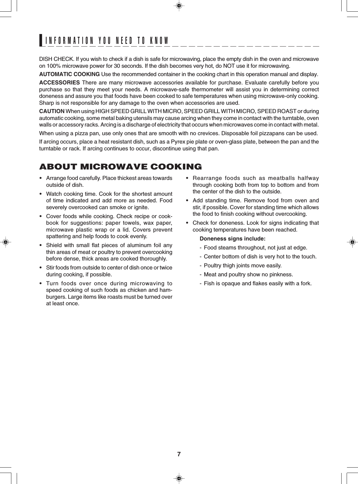 7ABOUT MICROWAVE COOKING•Arrange food carefully. Place thickest areas towardsoutside of dish.•Watch cooking time. Cook for the shortest amountof time indicated and add more as needed. Foodseverely overcooked can smoke or ignite.•Cover foods while cooking. Check recipe or cook-book for suggestions: paper towels, wax paper,microwave plastic wrap or a lid. Covers preventspattering and help foods to cook evenly.•Shield with small flat pieces of aluminum foil anythin areas of meat or poultry to prevent overcookingbefore dense, thick areas are cooked thoroughly.•Stir foods from outside to center of dish once or twiceduring cooking, if possible.•Turn foods over once during microwaving tospeed cooking of such foods as chicken and ham-burgers. Large items like roasts must be turned overat least once.•Rearrange foods such as meatballs halfwaythrough cooking both from top to bottom and fromthe center of the dish to the outside.•Add standing time. Remove food from oven andstir, if possible. Cover for standing time which allowsthe food to finish cooking without overcooking.•Check for doneness. Look for signs indicating thatcooking temperatures have been reached.Doneness signs include:- Food steams throughout, not just at edge.- Center bottom of dish is very hot to the touch.- Poultry thigh joints move easily.- Meat and poultry show no pinkness.- Fish is opaque and flakes easily with a fork.DISH CHECK. If you wish to check if a dish is safe for microwaving, place the empty dish in the oven and microwaveon 100% microwave power for 30 seconds. If the dish becomes very hot, do NOT use it for microwaving.AUTOMATIC COOKING Use the recommended container in the cooking chart in this operation manual and display.ACCESSORIES There are many microwave accessories available for purchase. Evaluate carefully before youpurchase so that they meet your needs. A microwave-safe thermometer will assist you in determining correctdoneness and assure you that foods have been cooked to safe temperatures when using microwave-only cooking.Sharp is not responsible for any damage to the oven when accessories are used.CAUTION When using HIGH SPEED GRILL WITH MICRO, SPEED GRILL WITH MICRO, SPEED ROAST or duringautomatic cooking, some metal baking utensils may cause arcing when they come in contact with the turntable, ovenwalls or accessory racks. Arcing is a discharge of electricity that occurs when microwaves come in contact with metal.When using a pizza pan, use only ones that are smooth with no crevices. Disposable foil pizzapans can be used.If arcing occurs, place a heat resistant dish, such as a Pyrex pie plate or oven-glass plate, between the pan and theturntable or rack. If arcing continues to occur, discontinue using that pan.INFORMATION YOU NEED TO KNOW