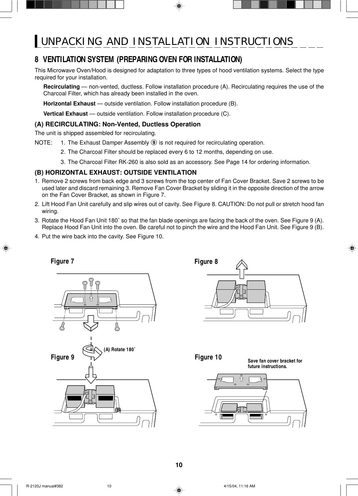 108  VENTILATION SYSTEM (PREPARING OVEN FOR INSTALLATION)This Microwave Oven/Hood is designed for adaptation to three types of hood ventilation systems. Select the typerequired for your installation.Recirculating — non-vented, ductless. Follow installation procedure (A). Recirculating requires the use of theCharcoal Filter, which has already been installed in the oven.Horizontal Exhaust — outside ventilation. Follow installation procedure (B).Vertical Exhaust — outside ventilation. Follow installation procedure (C).(A) RECIRCULATING: Non-Vented, Ductless OperationThe unit is shipped assembled for recirculating.NOTE: 1. The Exhaust Damper Assembly 9 is not required for recirculating operation.2. The Charcoal Filter should be replaced every 6 to 12 months, depending on use.3. The Charcoal Filter RK-260 is also sold as an accessory. See Page 14 for ordering information.(B) HORIZONTAL EXHAUST: OUTSIDE VENTILATION1. Remove 2 screws from back edge and 3 screws from the top center of Fan Cover Bracket. Save 2 screws to beused later and discard remaining 3. Remove Fan Cover Bracket by sliding it in the opposite direction of the arrowon the Fan Cover Bracket, as shown in Figure 7.2. Lift Hood Fan Unit carefully and slip wires out of cavity. See Figure 8. CAUTION: Do not pull or stretch hood fanwiring.3. Rotate the Hood Fan Unit 180˚ so that the fan blade openings are facing the back of the oven. See Figure 9 (A).Replace Hood Fan Unit into the oven. Be careful not to pinch the wire and the Hood Fan Unit. See Figure 9 (B).4. Put the wire back into the cavity. See Figure 10.UNPACKING AND INSTALLATION INSTRUCTIONSFigure 7Figure 9 Figure 10 Save fan cover bracket forfuture instructions.Figure 8(B)(A) Rotate 180˚R-2120J manual#382 4/15/04, 11:16 AM10