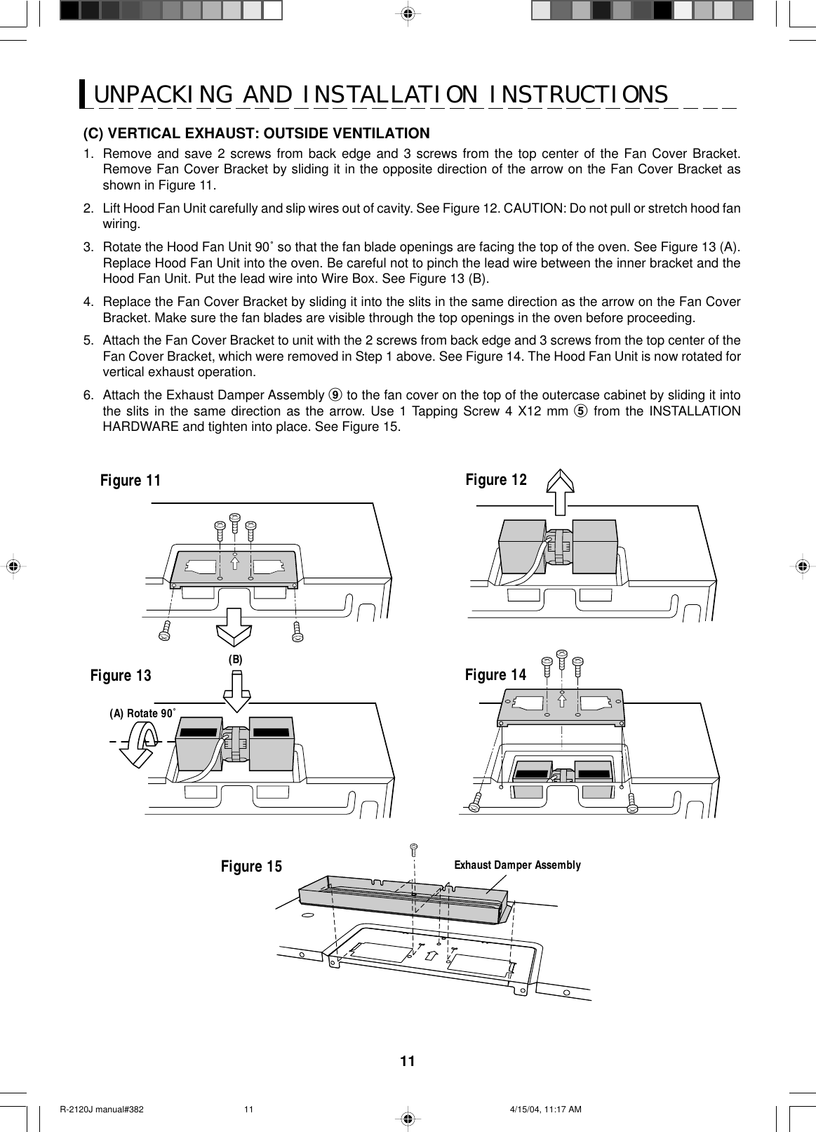 11UNPACKING AND INSTALLATION INSTRUCTIONS(C) VERTICAL EXHAUST: OUTSIDE VENTILATION1. Remove and save 2 screws from back edge and 3 screws from the top center of the Fan Cover Bracket.Remove Fan Cover Bracket by sliding it in the opposite direction of the arrow on the Fan Cover Bracket asshown in Figure 11.2. Lift Hood Fan Unit carefully and slip wires out of cavity. See Figure 12. CAUTION: Do not pull or stretch hood fanwiring.3. Rotate the Hood Fan Unit 90˚ so that the fan blade openings are facing the top of the oven. See Figure 13 (A).Replace Hood Fan Unit into the oven. Be careful not to pinch the lead wire between the inner bracket and theHood Fan Unit. Put the lead wire into Wire Box. See Figure 13 (B).4. Replace the Fan Cover Bracket by sliding it into the slits in the same direction as the arrow on the Fan CoverBracket. Make sure the fan blades are visible through the top openings in the oven before proceeding.5. Attach the Fan Cover Bracket to unit with the 2 screws from back edge and 3 screws from the top center of theFan Cover Bracket, which were removed in Step 1 above. See Figure 14. The Hood Fan Unit is now rotated forvertical exhaust operation.6. Attach the Exhaust Damper Assembly 9 to the fan cover on the top of the outercase cabinet by sliding it intothe slits in the same direction as the arrow. Use 1 Tapping Screw 4 X12 mm 5 from the INSTALLATIONHARDWARE and tighten into place. See Figure 15.Figure 13Exhaust Damper AssemblyFigure 15Figure 11 Figure 12(A) Rotate 90˚Figure 14(B)R-2120J manual#382 4/15/04, 11:17 AM11