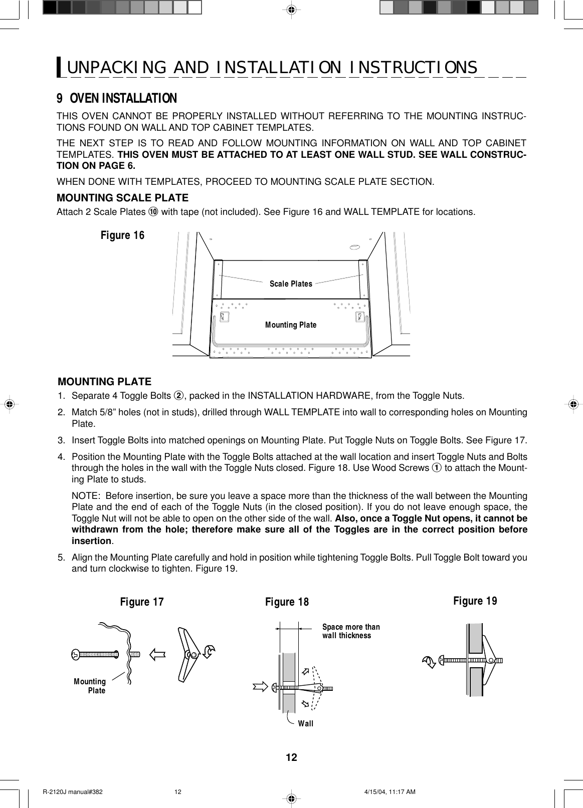 12UNPACKING AND INSTALLATION INSTRUCTIONS9  OVEN INSTALLATIONTHIS OVEN CANNOT BE PROPERLY INSTALLED WITHOUT REFERRING TO THE MOUNTING INSTRUC-TIONS FOUND ON WALL AND TOP CABINET TEMPLATES.THE NEXT STEP IS TO READ AND FOLLOW MOUNTING INFORMATION ON WALL AND TOP CABINETTEMPLATES. THIS OVEN MUST BE ATTACHED TO AT LEAST ONE WALL STUD. SEE WALL CONSTRUC-TION ON PAGE 6.WHEN DONE WITH TEMPLATES, PROCEED TO MOUNTING SCALE PLATE SECTION.MOUNTING SCALE PLATEAttach 2 Scale Plates ! with tape (not included). See Figure 16 and WALL TEMPLATE for locations.Figure 16Scale PlatesMounting PlateMountingPlateFigure 17 Figure 18 Figure 19Space more thanwall thicknessWallMOUNTING PLATE1. Separate 4 Toggle Bolts 2, packed in the INSTALLATION HARDWARE, from the Toggle Nuts.2. Match 5/8” holes (not in studs), drilled through WALL TEMPLATE into wall to corresponding holes on MountingPlate.3. Insert Toggle Bolts into matched openings on Mounting Plate. Put Toggle Nuts on Toggle Bolts. See Figure 17.4. Position the Mounting Plate with the Toggle Bolts attached at the wall location and insert Toggle Nuts and Boltsthrough the holes in the wall with the Toggle Nuts closed. Figure 18. Use Wood Screws 1 to attach the Mount-ing Plate to studs.NOTE:  Before insertion, be sure you leave a space more than the thickness of the wall between the MountingPlate and the end of each of the Toggle Nuts (in the closed position). If you do not leave enough space, theToggle Nut will not be able to open on the other side of the wall. Also, once a Toggle Nut opens, it cannot bewithdrawn from the hole; therefore make sure all of the Toggles are in the correct position beforeinsertion.5. Align the Mounting Plate carefully and hold in position while tightening Toggle Bolts. Pull Toggle Bolt toward youand turn clockwise to tighten. Figure 19.R-2120J manual#382 4/15/04, 11:17 AM12