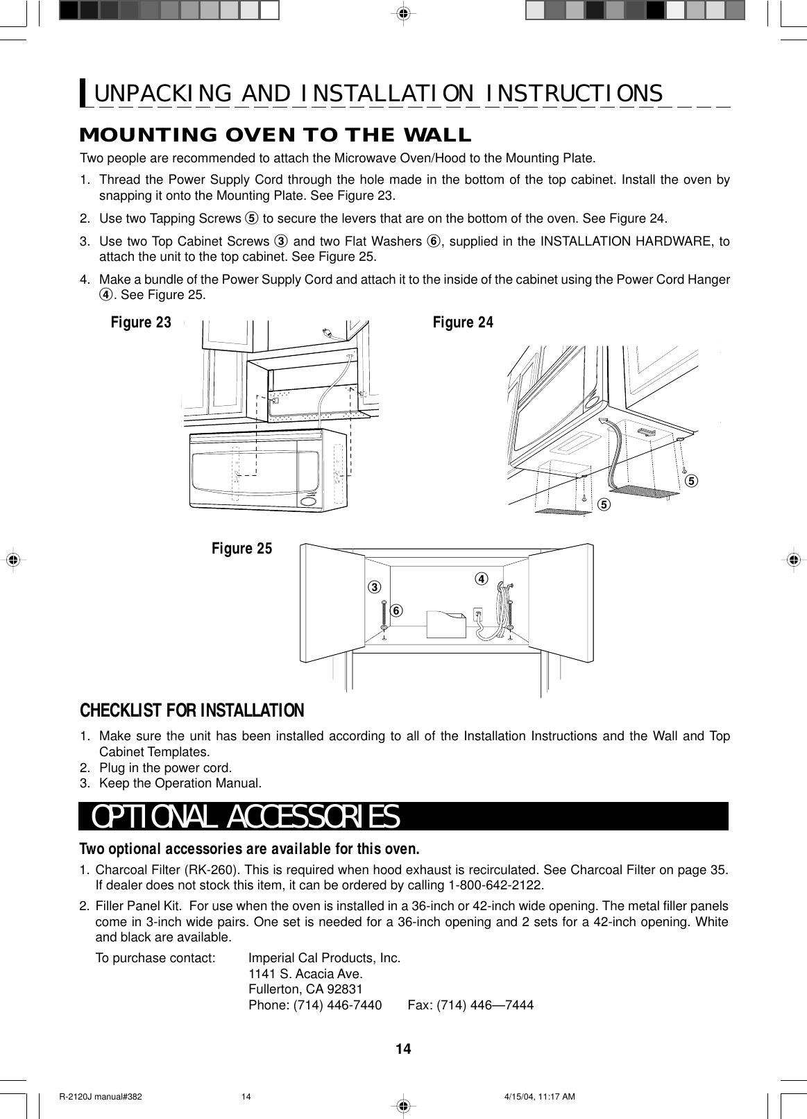 14Two optional accessories are available for this oven.1. Charcoal Filter (RK-260). This is required when hood exhaust is recirculated. See Charcoal Filter on page 35.If dealer does not stock this item, it can be ordered by calling 1-800-642-2122.2. Filler Panel Kit.  For use when the oven is installed in a 36-inch or 42-inch wide opening. The metal filler panelscome in 3-inch wide pairs. One set is needed for a 36-inch opening and 2 sets for a 42-inch opening. Whiteand black are available.To purchase contact: Imperial Cal Products, Inc.1141 S. Acacia Ave.Fullerton, CA 92831Phone: (714) 446-7440       Fax: (714) 446—7444OPTIONAL ACCESSORIESUNPACKING AND INSTALLATION INSTRUCTIONSTwo people are recommended to attach the Microwave Oven/Hood to the Mounting Plate.1. Thread the Power Supply Cord through the hole made in the bottom of the top cabinet. Install the oven bysnapping it onto the Mounting Plate. See Figure 23.2. Use two Tapping Screws 5 to secure the levers that are on the bottom of the oven. See Figure 24.3. Use two Top Cabinet Screws 3 and two Flat Washers 6, supplied in the INSTALLATION HARDWARE, toattach the unit to the top cabinet. See Figure 25.4. Make a bundle of the Power Supply Cord and attach it to the inside of the cabinet using the Power Cord Hanger4. See Figure 25.Figure 23 Figure 24Figure 2555346MOUNTING OVEN TO THE WALLCHECKLIST FOR INSTALLATION1. Make sure the unit has been installed according to all of the Installation Instructions and the Wall and TopCabinet Templates.2. Plug in the power cord.3. Keep the Operation Manual.R-2120J manual#382 4/15/04, 11:17 AM14