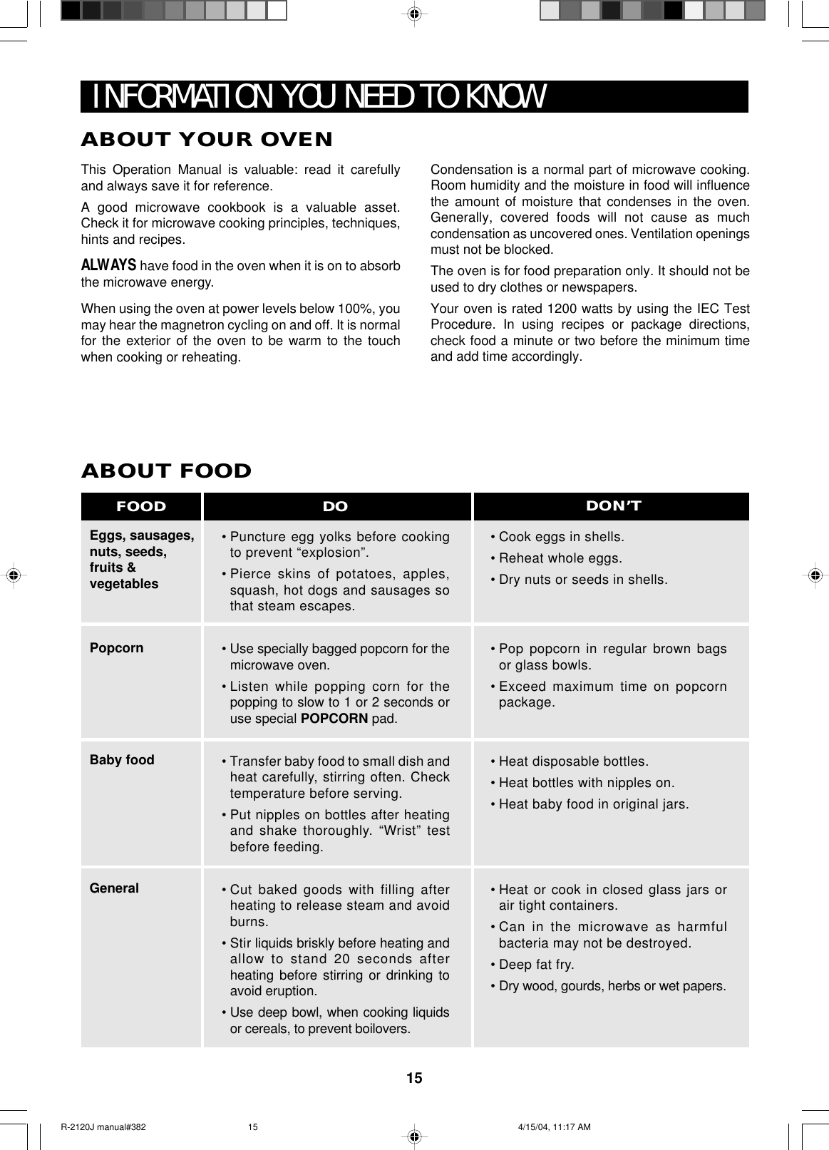 15INFORMATION YOU NEED TO KNOWABOUT YOUR OVENEggs, sausages,nuts, seeds,fruits &amp;vegetablesPopcornBaby foodGeneralABOUT FOOD•Puncture egg yolks before cookingto prevent “explosion”.•Pierce skins of potatoes, apples,squash, hot dogs and sausages sothat steam escapes.• Use specially bagged popcorn for themicrowave oven.•Listen while popping corn for thepopping to slow to 1 or 2 seconds oruse special POPCORN pad.•Transfer baby food to small dish andheat carefully, stirring often. Checktemperature before serving.•Put nipples on bottles after heatingand shake thoroughly. “Wrist” testbefore feeding.•Cut baked goods with filling afterheating to release steam and avoidburns.•Stir liquids briskly before heating andallow to stand 20 seconds afterheating before stirring or drinking toavoid eruption.•Use deep bowl, when cooking liquidsor cereals, to prevent boilovers.•Cook eggs in shells.•Reheat whole eggs.•Dry nuts or seeds in shells.•Pop popcorn in regular brown bagsor glass bowls.•Exceed maximum time on popcornpackage.•Heat disposable bottles.•Heat bottles with nipples on.•Heat baby food in original jars.•Heat or cook in closed glass jars orair tight containers.•Can in the microwave as harmfulbacteria may not be destroyed.•Deep fat fry.•Dry wood, gourds, herbs or wet papers.DO DON’TFOODThis Operation Manual is valuable: read it carefullyand always save it for reference.A good microwave cookbook is a valuable asset.Check it for microwave cooking principles, techniques,hints and recipes.ALWAYS have food in the oven when it is on to absorbthe microwave energy.When using the oven at power levels below 100%, youmay hear the magnetron cycling on and off. It is normalfor the exterior of the oven to be warm to the touchwhen cooking or reheating.Condensation is a normal part of microwave cooking.Room humidity and the moisture in food will influencethe amount of moisture that condenses in the oven.Generally, covered foods will not cause as muchcondensation as uncovered ones. Ventilation openingsmust not be blocked.The oven is for food preparation only. It should not beused to dry clothes or newspapers.Your oven is rated 1200 watts by using the IEC TestProcedure. In using recipes or package directions,check food a minute or two before the minimum timeand add time accordingly.R-2120J manual#382 4/15/04, 11:17 AM15