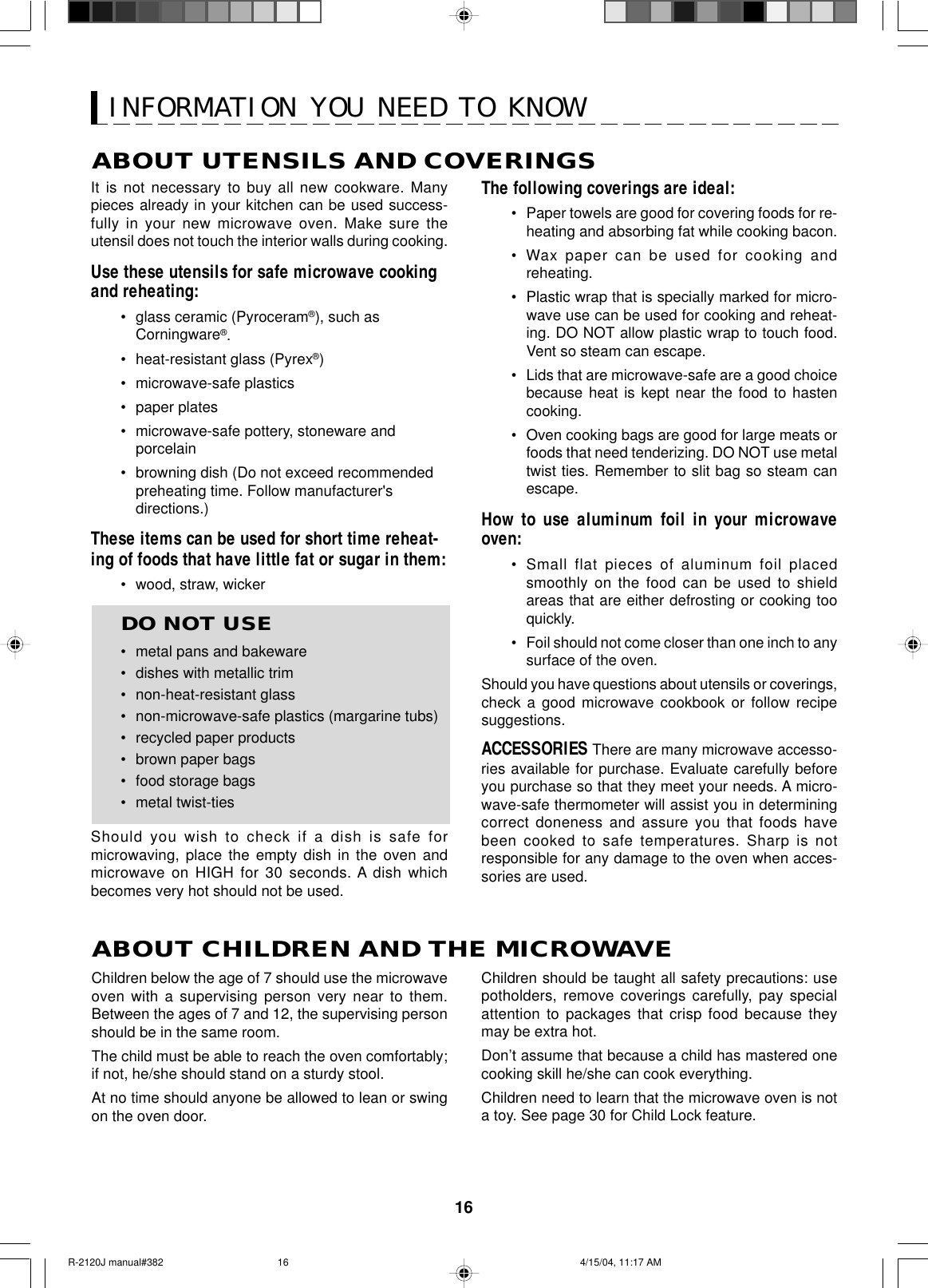 16ABOUT UTENSILS AND COVERINGSThe following coverings are ideal:•Paper towels are good for covering foods for re-heating and absorbing fat while cooking bacon.•Wax paper can be used for cooking andreheating.•Plastic wrap that is specially marked for micro-wave use can be used for cooking and reheat-ing. DO NOT allow plastic wrap to touch food.Vent so steam can escape.•Lids that are microwave-safe are a good choicebecause heat is kept near the food to hastencooking.•Oven cooking bags are good for large meats orfoods that need tenderizing. DO NOT use metaltwist ties. Remember to slit bag so steam canescape.How to use aluminum foil in your microwaveoven:•Small flat pieces of aluminum foil placedsmoothly on the food can be used to shieldareas that are either defrosting or cooking tooquickly.•Foil should not come closer than one inch to anysurface of the oven.Should you have questions about utensils or coverings,check a good microwave cookbook or follow recipesuggestions.ACCESSORIES There are many microwave accesso-ries available for purchase. Evaluate carefully beforeyou purchase so that they meet your needs. A micro-wave-safe thermometer will assist you in determiningcorrect doneness and assure you that foods havebeen cooked to safe temperatures. Sharp is notresponsible for any damage to the oven when acces-sories are used.Children should be taught all safety precautions: usepotholders, remove coverings carefully, pay specialattention to packages that crisp food because theymay be extra hot.Don’t assume that because a child has mastered onecooking skill he/she can cook everything.Children need to learn that the microwave oven is nota toy. See page 30 for Child Lock feature.It is not necessary to buy all new cookware. Manypieces already in your kitchen can be used success-fully in your new microwave oven. Make sure theutensil does not touch the interior walls during cooking.Use these utensils for safe microwave cookingand reheating:•glass ceramic (Pyroceram®), such asCorningware®.•heat-resistant glass (Pyrex®)•microwave-safe plastics•paper plates•microwave-safe pottery, stoneware andporcelain• browning dish (Do not exceed recommendedpreheating time. Follow manufacturer&apos;sdirections.)These items can be used for short time reheat-ing of foods that have little fat or sugar in them:•wood, straw, wickerDO NOT USE•metal pans and bakeware•dishes with metallic trim•non-heat-resistant glass•non-microwave-safe plastics (margarine tubs)•recycled paper products•brown paper bags•food storage bags•metal twist-tiesShould you wish to check if a dish is safe formicrowaving, place the empty dish in the oven andmicrowave on HIGH for 30 seconds. A dish whichbecomes very hot should not be used.ABOUT CHILDREN AND THE MICROWAVEChildren below the age of 7 should use the microwaveoven with a supervising person very near to them.Between the ages of 7 and 12, the supervising personshould be in the same room.The child must be able to reach the oven comfortably;if not, he/she should stand on a sturdy stool.At no time should anyone be allowed to lean or swingon the oven door.INFORMATION YOU NEED TO KNOWR-2120J manual#382 4/15/04, 11:17 AM16