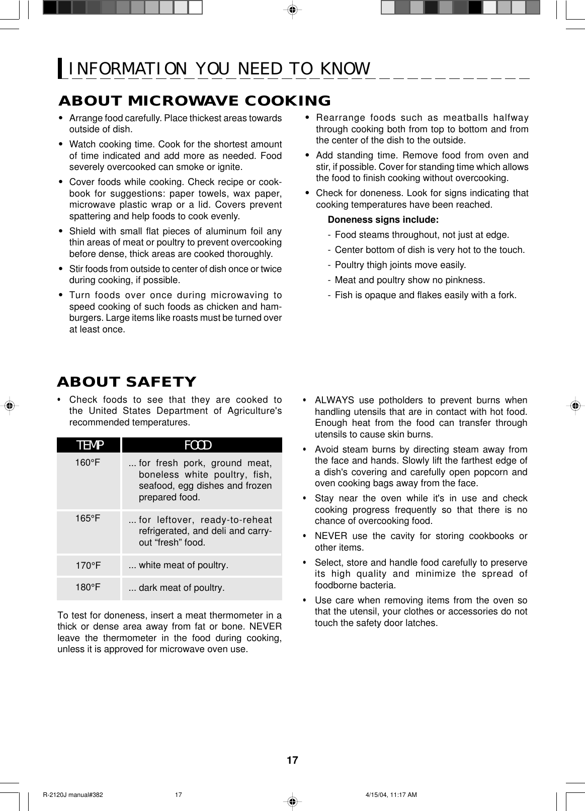 17ABOUT MICROWAVE COOKING•Arrange food carefully. Place thickest areas towardsoutside of dish.•Watch cooking time. Cook for the shortest amountof time indicated and add more as needed. Foodseverely overcooked can smoke or ignite.•Cover foods while cooking. Check recipe or cook-book for suggestions: paper towels, wax paper,microwave plastic wrap or a lid. Covers preventspattering and help foods to cook evenly.•Shield with small flat pieces of aluminum foil anythin areas of meat or poultry to prevent overcookingbefore dense, thick areas are cooked thoroughly.•Stir foods from outside to center of dish once or twiceduring cooking, if possible.•Turn foods over once during microwaving tospeed cooking of such foods as chicken and ham-burgers. Large items like roasts must be turned overat least once.•Rearrange foods such as meatballs halfwaythrough cooking both from top to bottom and fromthe center of the dish to the outside.•Add standing time. Remove food from oven andstir, if possible. Cover for standing time which allowsthe food to finish cooking without overcooking.•Check for doneness. Look for signs indicating thatcooking temperatures have been reached.Doneness signs include:-Food steams throughout, not just at edge.-Center bottom of dish is very hot to the touch.-Poultry thigh joints move easily.-Meat and poultry show no pinkness.-Fish is opaque and flakes easily with a fork.•Check foods to see that they are cooked tothe United States Department of Agriculture&apos;srecommended temperatures.To test for doneness, insert a meat thermometer in athick or dense area away from fat or bone. NEVERleave the thermometer in the food during cooking,unless it is approved for microwave oven use.•ALWAYS use potholders to prevent burns whenhandling utensils that are in contact with hot food.Enough heat from the food can transfer throughutensils to cause skin burns.•Avoid steam burns by directing steam away fromthe face and hands. Slowly lift the farthest edge ofa dish&apos;s covering and carefully open popcorn andoven cooking bags away from the face.•Stay near the oven while it&apos;s in use and checkcooking progress frequently so that there is nochance of overcooking food.•NEVER use the cavity for storing cookbooks orother items.•Select, store and handle food carefully to preserveits high quality and minimize the spread offoodborne bacteria.•Use care when removing items from the oven sothat the utensil, your clothes or accessories do nottouch the safety door latches.ABOUT SAFETY... for fresh pork, ground meat,boneless white poultry, fish,seafood, egg dishes and frozenprepared food.... for leftover, ready-to-reheatrefrigerated, and deli and carry-out “fresh” food.... white meat of poultry.... dark meat of poultry.160°FTEMP FOOD165°F170°F180°FINFORMATION YOU NEED TO KNOWR-2120J manual#382 4/15/04, 11:17 AM17