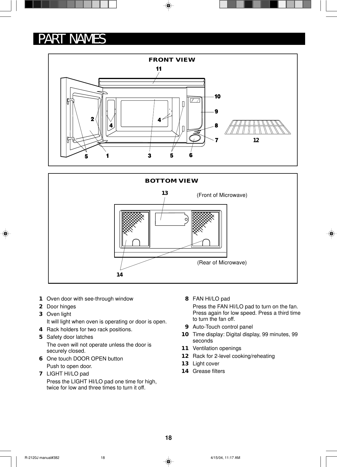 18PART NAMES1Oven door with see-through window2Door hinges3Oven lightIt will light when oven is operating or door is open.4Rack holders for two rack positions.5Safety door latchesThe oven will not operate unless the door issecurely closed.6One touch DOOR OPEN buttonPush to open door.7LIGHT HI/LO padPress the LIGHT HI/LO pad one time for high,twice for low and three times to turn it off.8FAN HI/LO padPress the FAN HI/LO pad to turn on the fan.Press again for low speed. Press a third timeto turn the fan off.9Auto-Touch control panel10 Time display: Digital display, 99 minutes, 99seconds11 Ventilation openings12 Rack for 2-level cooking/reheating13 Light cover14 Grease filtersBOTTOM VIEW121413(Front of Microwave)(Rear of Microwave)FRONT VIEWR-2120J manual#382 4/15/04, 11:17 AM18