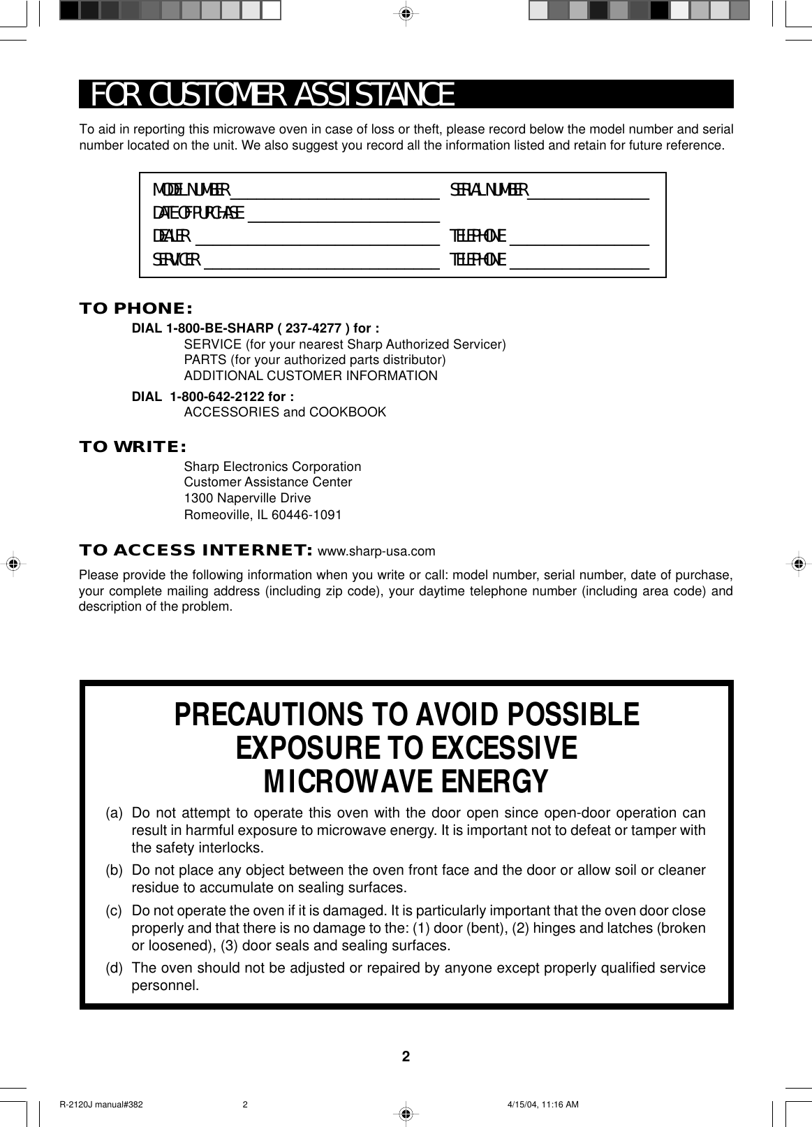 2To aid in reporting this microwave oven in case of loss or theft, please record below the model number and serialnumber located on the unit. We also suggest you record all the information listed and retain for future reference.MODEL NUMBER ________________________ SERIAL NUMBER ______________DATE OF PURCHASE ______________________DEALER ____________________________ TELEPHONE ________________SERVICER ___________________________ TELEPHONE ________________PRECAUTIONS TO AVOID POSSIBLEEXPOSURE TO EXCESSIVEMICROWAVE ENERGY(a) Do not attempt to operate this oven with the door open since open-door operation canresult in harmful exposure to microwave energy. It is important not to defeat or tamper withthe safety interlocks.(b) Do not place any object between the oven front face and the door or allow soil or cleanerresidue to accumulate on sealing surfaces.(c) Do not operate the oven if it is damaged. It is particularly important that the oven door closeproperly and that there is no damage to the: (1) door (bent), (2) hinges and latches (brokenor loosened), (3) door seals and sealing surfaces.(d) The oven should not be adjusted or repaired by anyone except properly qualified servicepersonnel.TO PHONE:DIAL 1-800-BE-SHARP ( 237-4277 ) for :SERVICE (for your nearest Sharp Authorized Servicer)PARTS (for your authorized parts distributor)ADDITIONAL CUSTOMER INFORMATIONDIAL  1-800-642-2122 for :ACCESSORIES and COOKBOOKTO WRITE:Sharp Electronics CorporationCustomer Assistance Center1300 Naperville DriveRomeoville, IL 60446-1091TO ACCESS INTERNET: www.sharp-usa.comFOR CUSTOMER ASSISTANCEPlease provide the following information when you write or call: model number, serial number, date of purchase,your complete mailing address (including zip code), your daytime telephone number (including area code) anddescription of the problem.R-2120J manual#382 4/15/04, 11:16 AM2