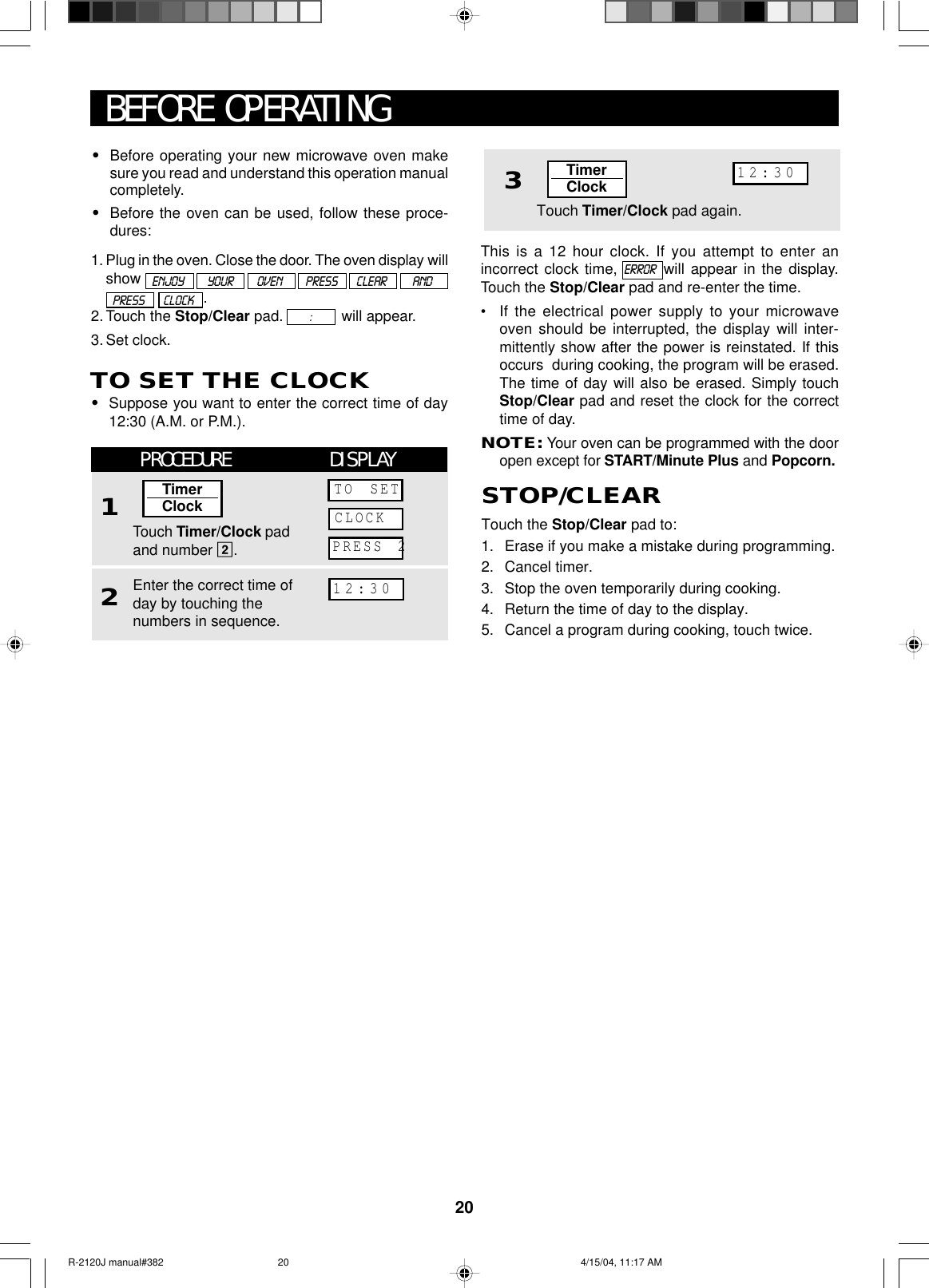 20BEFORE OPERATING•Before operating your new microwave oven makesure you read and understand this operation manualcompletely.•Before the oven can be used, follow these proce-dures:1. Plug in the oven. Close the door. The oven display willshow        .2. Touch the Stop/Clear pad.        :        will appear.3. Set clock.TO SET THE CLOCK•Suppose you want to enter the correct time of day12:30 (A.M. or P.M.).This is a 12 hour clock. If you attempt to enter anincorrect clock time, ERROR  will appear in the display.Touch the Stop/Clear pad and re-enter the time.•If the electrical power supply to your microwaveoven should be interrupted, the display will inter-mittently show after the power is reinstated. If thisoccurs  during cooking, the program will be erased.The time of day will also be erased. Simply touchStop/Clear pad and reset the clock for the correcttime of day.NOTE: Your oven can be programmed with the dooropen except for START/Minute Plus and Popcorn.ENJOY          YOUR          OVEN          PRESS        CLEAR           ANDPRESS        CLOCK3Touch Timer/Clock pad again.TimerClock12:30Touch the Stop/Clear pad to:1. Erase if you make a mistake during programming.2. Cancel timer.3. Stop the oven temporarily during cooking.4. Return the time of day to the display.5. Cancel a program during cooking, touch twice.STOP/CLEARPROCEDURE DISPLAY12Touch Timer/Clock padand number 2.Enter the correct time ofday by touching thenumbers in sequence.TimerClockTO SETCLOCKPRESS 212:30R-2120J manual#382 4/15/04, 11:17 AM20