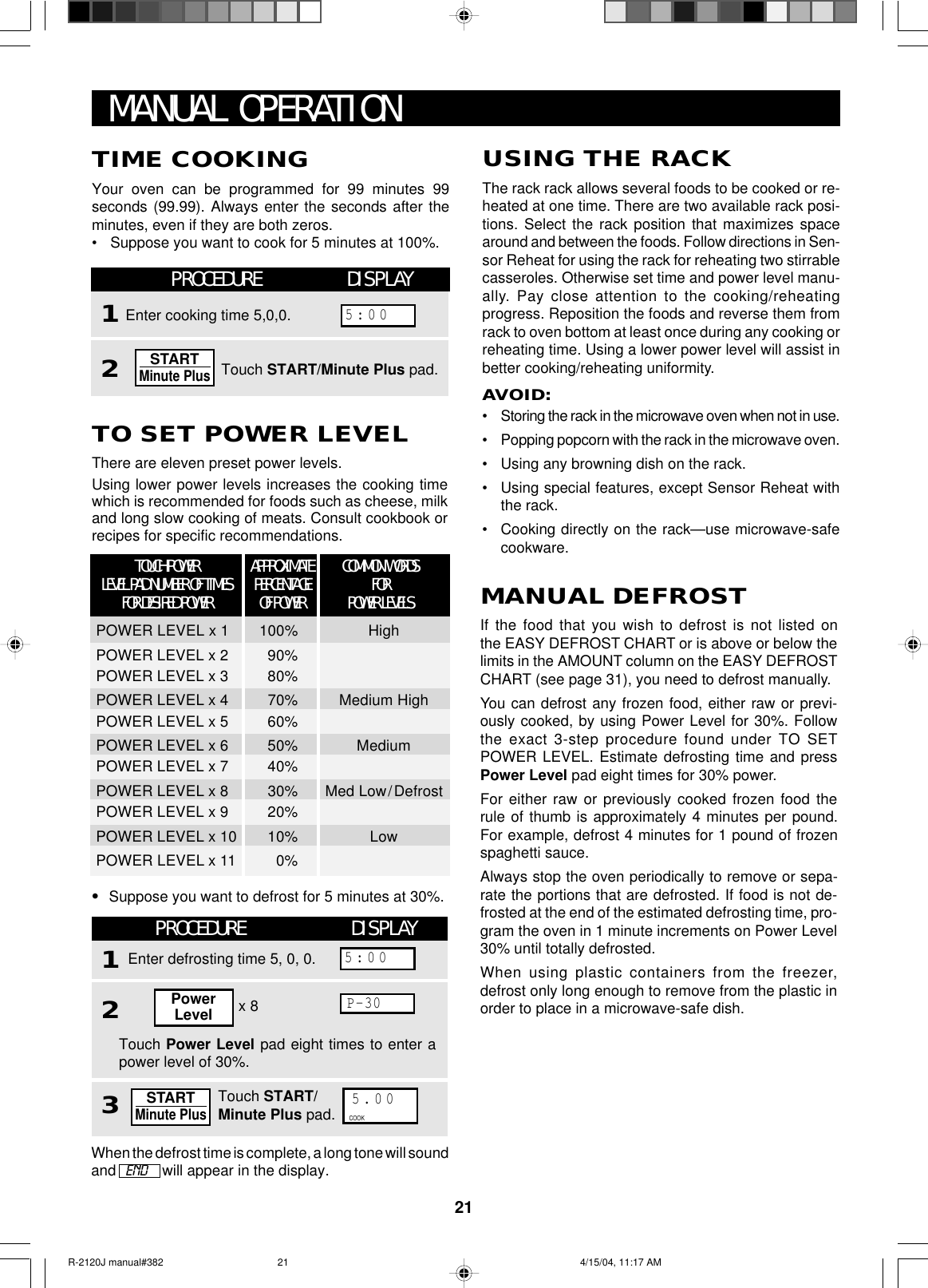 21USING THE RACKThe rack rack allows several foods to be cooked or re-heated at one time. There are two available rack posi-tions. Select the rack position that maximizes spacearound and between the foods. Follow directions in Sen-sor Reheat for using the rack for reheating two stirrablecasseroles. Otherwise set time and power level manu-ally. Pay close attention to the cooking/reheatingprogress. Reposition the foods and reverse them fromrack to oven bottom at least once during any cooking orreheating time. Using a lower power level will assist inbetter cooking/reheating uniformity.AVOID:•Storing the rack in the microwave oven when not in use.•Popping popcorn with the rack in the microwave oven.•Using any browning dish on the rack.•Using special features, except Sensor Reheat withthe rack.•Cooking directly on the rack—use microwave-safecookware.TO SET POWER LEVELThere are eleven preset power levels.Using lower power levels increases the cooking timewhich is recommended for foods such as cheese, milkand long slow cooking of meats. Consult cookbook orrecipes for specific recommendations.TIME COOKINGYour oven can be programmed for 99 minutes 99seconds (99.99). Always enter the seconds after theminutes, even if they are both zeros.•Suppose you want to cook for 5 minutes at 100%.MANUAL OPERATIONMANUAL DEFROSTIf the food that you wish to defrost is not listed onthe EASY DEFROST CHART or is above or below thelimits in the AMOUNT column on the EASY DEFROSTCHART (see page 31), you need to defrost manually.You can defrost any frozen food, either raw or previ-ously cooked, by using Power Level for 30%. Followthe exact 3-step procedure found under TO SETPOWER LEVEL. Estimate defrosting time and pressPower Level pad eight times for 30% power.For either raw or previously cooked frozen food therule of thumb is approximately 4 minutes per pound.For example, defrost 4 minutes for 1 pound of frozenspaghetti sauce.Always stop the oven periodically to remove or sepa-rate the portions that are defrosted. If food is not de-frosted at the end of the estimated defrosting time, pro-gram the oven in 1 minute increments on Power Level30% until totally defrosted.When using plastic containers from the freezer,defrost only long enough to remove from the plastic inorder to place in a microwave-safe dish.•Suppose you want to defrost for 5 minutes at 30%.PROCEDURE DISPLAY132Touch Power Level pad eight times to enter apower level of 30%.Touch START/Minute Plus pad.Enter defrosting time 5, 0, 0.5:00x 8PowerLevelP-30When the defrost time is complete, a long tone will soundand   END    will appear in the display.5.00COOKSTARTMinute PlusPROCEDURE DISPLAY12Touch START/Minute Plus pad.Enter cooking time 5,0,0.5:00STARTMinute PlusAPPROXIMATEPERCENTAGEOF POWERCOMMON WORDSFORPOWER LEVELSTOUCH POWERLEVEL PAD NUMBER OF TIMESFOR DESIRED POWERPOWER LEVEL x 1 100% HighPOWER LEVEL x 2 90%POWER LEVEL x 3 80%POWER LEVEL x 4 70% Medium HighPOWER LEVEL x 5 60%POWER LEVEL x 6 50% MediumPOWER LEVEL x 7 40%POWER LEVEL x 8 30% Med Low/DefrostPOWER LEVEL x 9 20%POWER LEVEL x 10 10% LowPOWER LEVEL x 11 0%R-2120J manual#382 4/15/04, 11:17 AM21