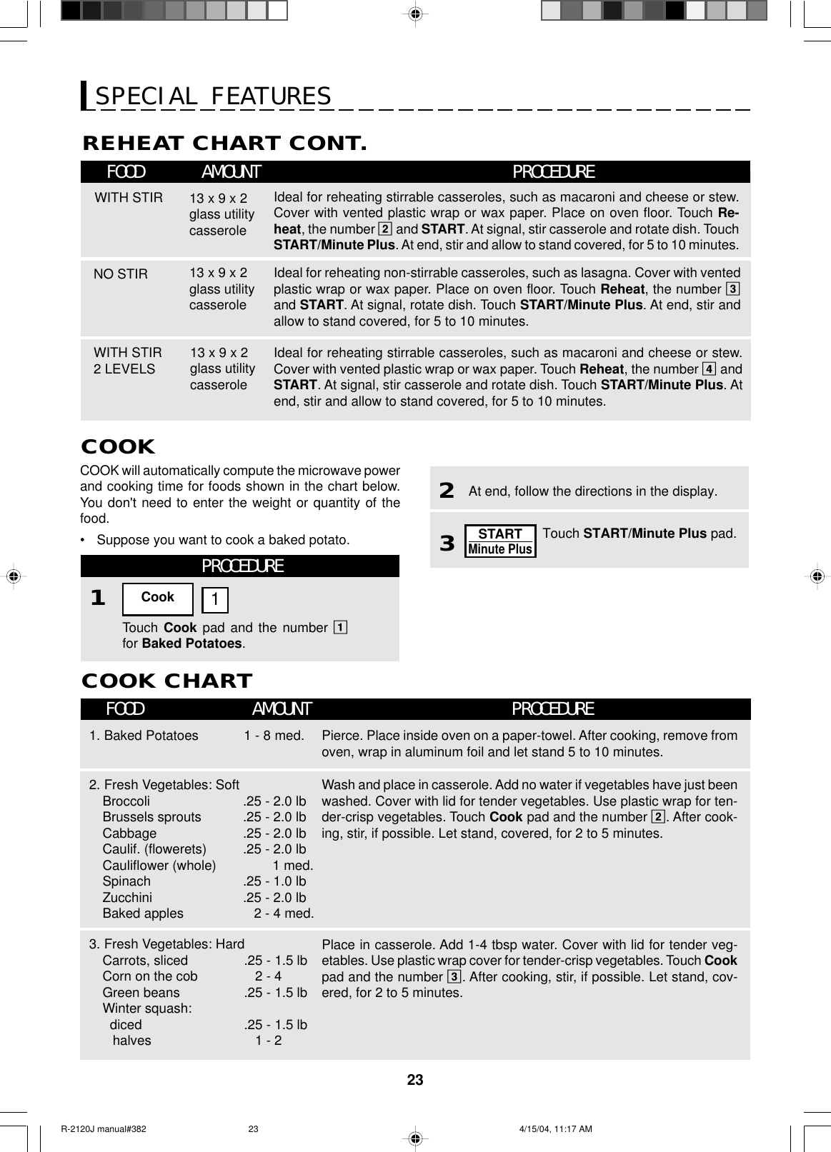 23SPECIAL FEATURESCOOKCOOK will automatically compute the microwave powerand cooking time for foods shown in the chart below.You don&apos;t need to enter the weight or quantity of thefood.•Suppose you want to cook a baked potato.REHEAT CHART CONT.FOOD AMOUNT PROCEDUREWITH STIRNO STIR13 x 9 x 2glass utilitycasserole13 x 9 x 2glass utilitycasseroleWITH STIR2 LEVELS 13 x 9 x 2glass utilitycasseroleIdeal for reheating stirrable casseroles, such as macaroni and cheese or stew.Cover with vented plastic wrap or wax paper. Place on oven floor. Touch Re-heat, the number 2 and START. At signal, stir casserole and rotate dish. TouchSTART/Minute Plus. At end, stir and allow to stand covered, for 5 to 10 minutes.Ideal for reheating non-stirrable casseroles, such as lasagna. Cover with ventedplastic wrap or wax paper. Place on oven floor. Touch Reheat, the number 3and START. At signal, rotate dish. Touch START/Minute Plus. At end, stir andallow to stand covered, for 5 to 10 minutes.Ideal for reheating stirrable casseroles, such as macaroni and cheese or stew.Cover with vented plastic wrap or wax paper. Touch Reheat, the number 4 andSTART. At signal, stir casserole and rotate dish. Touch START/Minute Plus. Atend, stir and allow to stand covered, for 5 to 10 minutes.PROCEDURE1Touch Cook pad and the number 1for Baked Potatoes.Cook 1COOK CHARTFOOD AMOUNT PROCEDURE1. Baked Potatoes 1 - 8 med.2. Fresh Vegetables: SoftBroccoliBrussels sproutsCabbageCaulif. (flowerets)Cauliflower (whole)SpinachZucchiniBaked apples.25 - 2.0 lb.25 - 2.0 lb.25 - 2.0 lb.25 - 2.0 lb        1 med..25 - 1.0 lb.25 - 2.0 lb   2 - 4 med.3. Fresh Vegetables: HardCarrots, slicedCorn on the cobGreen beansWinter squash:  dicedhalves.25 - 1.5 lb   2 - 4.25 - 1.5 lb.25 - 1.5 lb   1 - 2Pierce. Place inside oven on a paper-towel. After cooking, remove fromoven, wrap in aluminum foil and let stand 5 to 10 minutes.Wash and place in casserole. Add no water if vegetables have just beenwashed. Cover with lid for tender vegetables. Use plastic wrap for ten-der-crisp vegetables. Touch Cook pad and the number 2. After cook-ing, stir, if possible. Let stand, covered, for 2 to 5 minutes.Place in casserole. Add 1-4 tbsp water. Cover with lid for tender veg-etables. Use plastic wrap cover for tender-crisp vegetables. Touch Cookpad and the number 3. After cooking, stir, if possible. Let stand, cov-ered, for 2 to 5 minutes.Touch START/Minute Plus pad.3At end, follow the directions in the display.2STARTMinute PlusR-2120J manual#382 4/15/04, 11:17 AM23