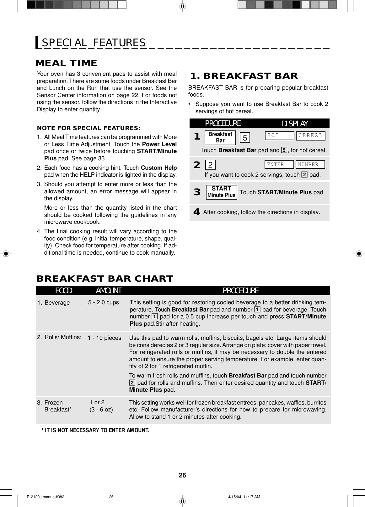 26SPECIAL FEATURESMEAL TIMEYour oven has 3 convenient pads to assist with mealpreparation. There are some foods under Breakfast Barand Lunch on the Run that use the sensor. See theSensor Center information on page 22. For foods notusing the sensor, follow the directions in the InteractiveDisplay to enter quantity.NOTE FOR SPECIAL FEATURES:1. All Meal Time features can be programmed with Moreor Less Time Adjustment. Touch the Power Levelpad once or twice before touching START/MinutePlus pad. See page 33.2. Each food has a cooking hint. Touch Custom Helppad when the HELP indicator is lighted in the display.3. Should you attempt to enter more or less than theallowed amount, an error message will appear inthe display.More or less than the quantity listed in the chartshould be cooked following the guidelines in anymicrowave cookbook.4. The final cooking result will vary according to thefood condition (e.g. initial temperature, shape, qual-ity). Check food for temperature after cooking. If ad-ditional time is needed, continue to cook manually.BREAKFAST BAR CHARTFOOD AMOUNT PROCEDUREThis setting is good for restoring cooled beverage to a better drinking tem-perature. Touch Breakfast Bar pad and number 1 pad for beverage. Touchnumber 1 pad for a 0.5 cup increase per touch and press START/MinutePlus pad.Stir after heating..5 - 2.0 cups1. BeverageThis setting works well for frozen breakfast entrees, pancakes, waffles, burritosetc. Follow manufacturer’s directions for how to prepare for microwaving.Allow to stand 1 or 2 minutes after cooking.3. FrozenBreakfast*1 or 2(3 - 6 oz)Use this pad to warm rolls, muffins, biscuits, bagels etc. Large items shouldbe considered as 2 or 3 regular size. Arrange on plate: cover with paper towel.For refrigerated rolls or muffins, it may be necessary to double the enteredamount to ensure the proper serving temperature. For example, enter quan-tity of 2 for 1 refrigerated muffin.To warm fresh rolls and muffins, touch Breakfast Bar pad and touch number2 pad for rolls and muffins. Then enter desired quantity and touch START/Minute Plus pad.2. Rolls/ Muffins: 1 - 10 pieces★ IT IS NOT NECESSARY TO ENTER AMOUNT.BREAKFAST BAR is for preparing popular breakfastfoods.•Suppose you want to use Breakfast Bar to cook 2servings of hot cereal.1. BREAKFAST BARTouch Breakfast Bar pad and 5, for hot cereal.PROCEDURE14After cooking, follow the directions in display.If you want to cook 2 servings, touch 2 pad.3Touch START/Minute Plus pad2BreakfastBar52STARTMinute PlusDISPLAYENTER NUMBERHOT CEREALR-2120J manual#382 4/15/04, 11:17 AM26