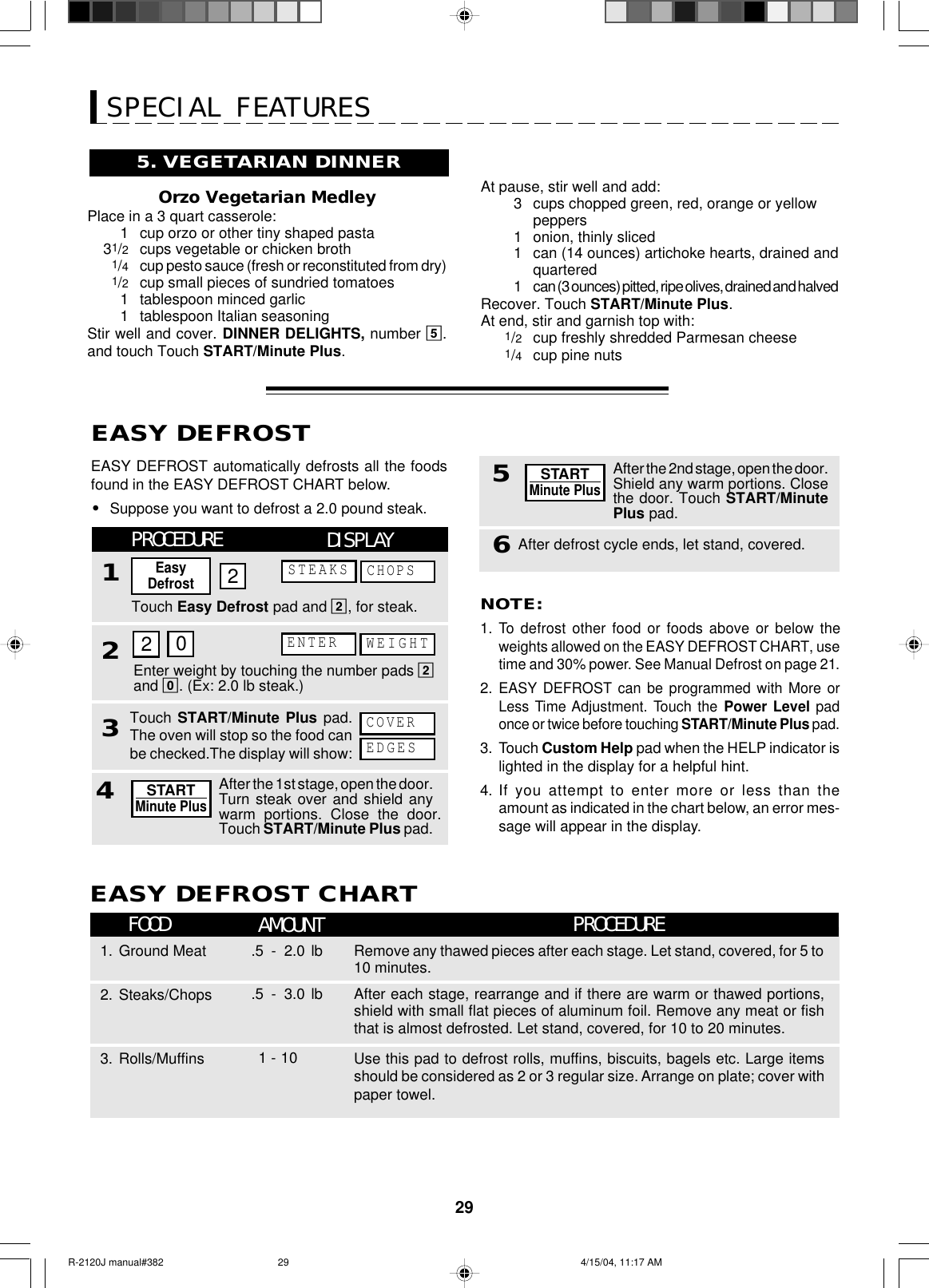 295. VEGETARIAN DINNEROrzo Vegetarian MedleyPlace in a 3 quart casserole:1cup orzo or other tiny shaped pasta31/2cups vegetable or chicken broth1/4cup pesto sauce (fresh or reconstituted from dry)1/2cup small pieces of sundried tomatoes1tablespoon minced garlic1tablespoon Italian seasoningStir well and cover. DINNER DELIGHTS, number 5.and touch Touch START/Minute Plus.SPECIAL FEATURESAt pause, stir well and add:3cups chopped green, red, orange or yellowpeppers1onion, thinly sliced1can (14 ounces) artichoke hearts, drained andquartered1can (3 ounces) pitted, ripe olives, drained and halvedRecover. Touch START/Minute Plus.At end, stir and garnish top with:1/2cup freshly shredded Parmesan cheese1/4cup pine nutsEASY DEFROST automatically defrosts all the foodsfound in the EASY DEFROST CHART below.•Suppose you want to defrost a 2.0 pound steak.EASY DEFROSTNOTE:1.To  defrost other food or foods above or below theweights allowed on the EASY DEFROST CHART, usetime and 30% power. See Manual Defrost on page 21.2.EASY DEFROST can be programmed with More orLess Time Adjustment. Touch the Power Level padonce or twice before touching START/Minute Plus pad.3. Touch Custom Help pad when the HELP indicator islighted in the display for a helpful hint.4. If you attempt to enter more or less than theamount as indicated in the chart below, an error mes-sage will appear in the display.Touch Easy Defrost pad and 2, for steak.DISPLAYCHOPSEnter weight by touching the number pads 2and 0. (Ex: 2.0 lb steak.)WEIGHTEDGESCOVERPROCEDURE132EasyDefrostSTEAKS220ENTERTouch START/Minute Plus pad.The oven will stop so the food canbe checked.The display will show:After defrost cycle ends, let stand, covered.5After the 2nd stage, open the door.Shield any warm portions. Closethe door. Touch START/MinutePlus pad.STARTMinute Plus6After the 1st stage, open the door.Turn steak over and shield anywarm portions. Close the door.Touch START/Minute Plus pad.STARTMinute Plus4FOOD AMOUNTEASY DEFROST CHARTPROCEDURERemove any thawed pieces after each stage. Let stand, covered, for 5 to10 minutes.1. Ground Meat .5 - 2.0 lbAfter each stage, rearrange and if there are warm or thawed portions,shield with small flat pieces of aluminum foil. Remove any meat or fishthat is almost defrosted. Let stand, covered, for 10 to 20 minutes.2. Steaks/Chops .5 - 3.0 lbUse this pad to defrost rolls, muffins, biscuits, bagels etc. Large itemsshould be considered as 2 or 3 regular size. Arrange on plate; cover withpaper towel.3. Rolls/Muffins      1 - 10R-2120J manual#382 4/15/04, 11:17 AM29