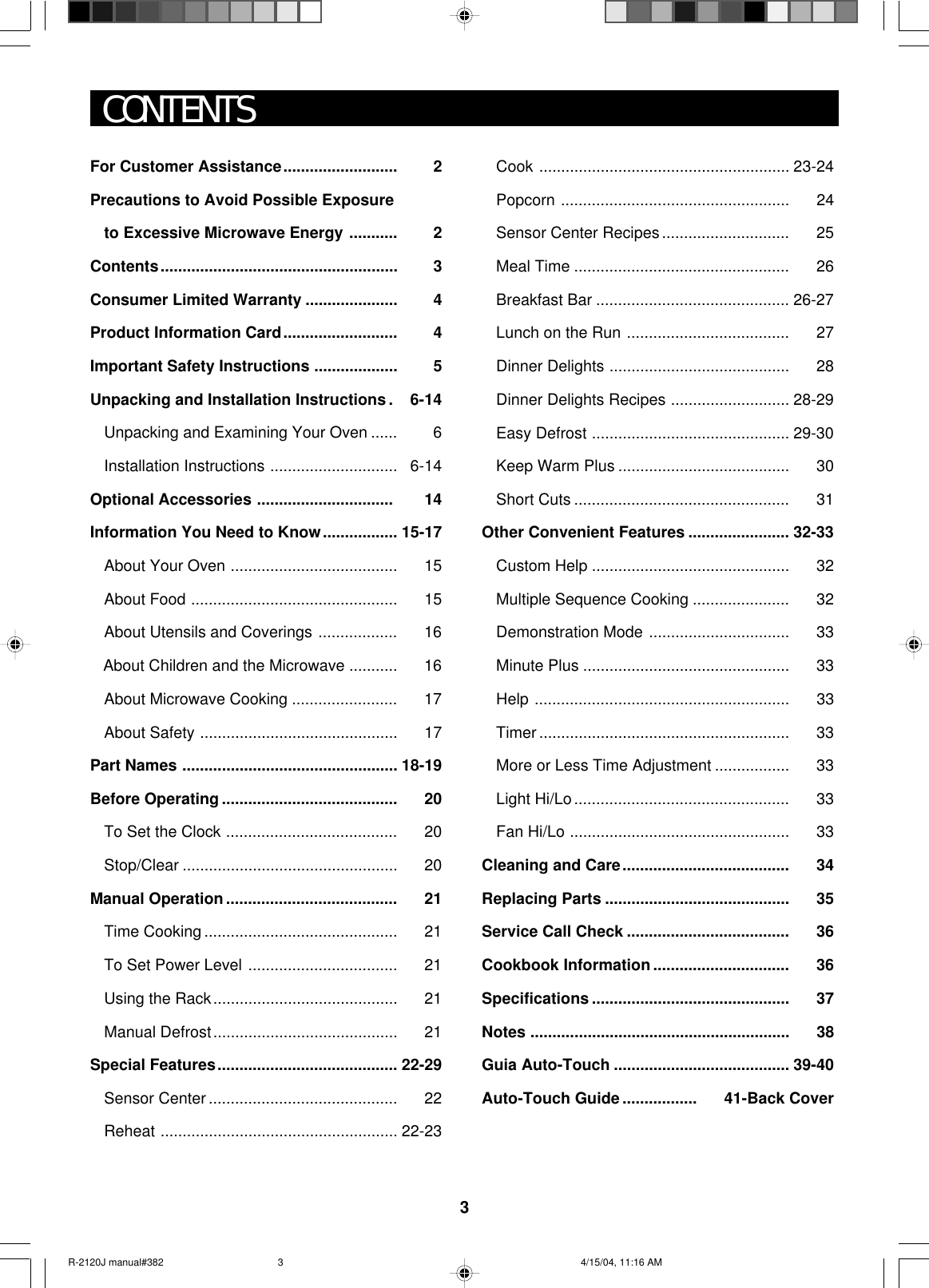 3CONTENTSFor Customer Assistance.......................... 2Precautions to Avoid Possible Exposureto Excessive Microwave Energy ........... 2Contents...................................................... 3Consumer Limited Warranty ..................... 4Product Information Card.......................... 4Important Safety Instructions ................... 5Unpacking and Installation Instructions . 6-14Unpacking and Examining Your Oven ...... 6Installation Instructions ............................. 6-14Optional Accessories ............................... 14Information You Need to Know................. 15-17About Your Oven ...................................... 15About Food ............................................... 15About Utensils and Coverings .................. 16   About Children and the Microwave ........... 16About Microwave Cooking ........................ 17About Safety ............................................. 17Part Names ................................................. 18-19Before Operating ........................................ 20To Set the Clock ....................................... 20Stop/Clear ................................................. 20Manual Operation....................................... 21Time Cooking ............................................ 21To Set Power Level .................................. 21Using the Rack.......................................... 21Manual Defrost.......................................... 21Special Features......................................... 22-29Sensor Center ........................................... 22Reheat ...................................................... 22-23Cook ......................................................... 23-24Popcorn .................................................... 24Sensor Center Recipes............................. 25Meal Time ................................................. 26Breakfast Bar ............................................ 26-27Lunch on the Run ..................................... 27Dinner Delights ......................................... 28Dinner Delights Recipes ........................... 28-29Easy Defrost ............................................. 29-30Keep Warm Plus ....................................... 30Short Cuts ................................................. 31Other Convenient Features ....................... 32-33Custom Help ............................................. 32Multiple Sequence Cooking ...................... 32Demonstration Mode ................................ 33Minute Plus ............................................... 33Help .......................................................... 33Timer ......................................................... 33More or Less Time Adjustment ................. 33Light Hi/Lo................................................. 33Fan Hi/Lo .................................................. 33Cleaning and Care...................................... 34Replacing Parts .......................................... 35Service Call Check ..................................... 36Cookbook Information ............................... 36Specifications ............................................. 37Notes ........................................................... 38Guia Auto-Touch ........................................ 39-40Auto-Touch Guide ................. 41-Back CoverR-2120J manual#382 4/15/04, 11:16 AM3