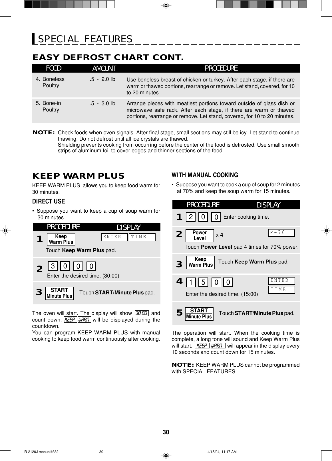 30Use boneless breast of chicken or turkey. After each stage, if there arewarm or thawed portions, rearrange or remove. Let stand, covered, for 10to 20 minutes.4. BonelessPoultry .5 - 2.0 lbArrange pieces with meatiest portions toward outside of glass dish ormicrowave safe rack. After each stage, if there are warm or thawedportions, rearrange or remove. Let stand, covered, for 10 to 20 minutes.5. Bone-inPoultry .5 - 3.0 lbNOTE:Check foods when oven signals. After final stage, small sections may still be icy. Let stand to continuethawing. Do not defrost until all ice crystals are thawed.Shielding prevents cooking from occurring before the center of the food is defrosted. Use small smoothstrips of aluminum foil to cover edges and thinner sections of the food.SPECIAL FEATURESFOOD AMOUNTEASY DEFROST CHART CONT.PROCEDUREKEEP WARM PLUSKEEP WARM PLUS  allows you to keep food warm for30 minutes.DIRECT USE•Suppose you want to keep a cup of soup warm for30 minutes.PROCEDURE1DISPLAYTouch Keep Warm Plus pad.Enter the desired time. (30:00)KeepWarm Plus2Touch START/Minute Plus pad.The oven will start. The display will show  30.00   andcount down. KEEP   WARM  will be displayed during thecountdown.You can program KEEP WARM PLUS with manualcooking to keep food warm continuously after cooking.WITH MANUAL COOKING•Suppose you want to cook a cup of soup for 2 minutesat 70% and keep the soup warm for 15 minutes.PROCEDURE132Enter cooking time.DISPLAYTouch Keep Warm Plus pad.Enter the desired time. (15:00)x 4Touch Power Level pad 4 times for 70% power.PowerLevelP-70KeepWarm Plus3STARTMinute Plus200300ENTER TIME5Touch START/Minute Plus pad.STARTMinute Plus41500TIMEENTER0The operation will start. When the cooking time iscomplete, a long tone will sound and Keep Warm Pluswill start.    KEEP     WARM    will appear in the display every10 seconds and count down for 15 minutes.NOTE:  KEEP WARM PLUS cannot be programmedwith SPECIAL FEATURES.R-2120J manual#382 4/15/04, 11:17 AM30