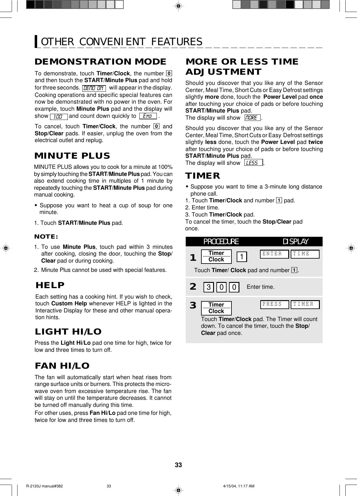 33OTHER CONVENIENT FEATURESHELPEach setting has a cooking hint. If you wish to check,touch Custom Help whenever HELP is lighted in theInteractive Display for these and other manual opera-tion hints.MINUTE PLUSMINUTE PLUS allows you to cook for a minute at 100%by simply touching the START/Minute Plus pad. You canalso extend cooking time in multiples of 1 minute byrepeatedly touching the START/Minute Plus pad duringmanual cooking.•Suppose you want to heat a cup of soup for oneminute.1. Touch START/Minute Plus pad.NOTE:1. To use Minute Plus, touch pad within 3 minutesafter cooking, closing the door, touching the Stop/Clear pad or during cooking.2. Minute Plus cannot be used with special features.Should you discover that you like any of the SensorCenter, Meal Time, Short Cuts or Easy Defrost settingsslightly more done, touch the  Power Level pad onceafter touching your choice of pads or before touchingSTART/Minute Plus pad.The display will show   MORE    .Should you discover that you like any of the SensorCenter, Meal Time, Short Cuts or Easy  Defrost settingsslightly less done, touch the Power Level pad twiceafter touching your choice of pads or before touchingSTART/Minute Plus pad.The display will show   LESS    .LIGHT HI/LOPress the Light Hi/Lo pad one time for high, twice forlow and three times to turn off.FAN HI/LOThe fan will automatically start when heat rises fromrange surface units or burners. This protects the micro-wave oven from excessive temperature rise. The fanwill stay on until the temperature decreases. It cannotbe turned off manually during this time.For other uses, press Fan Hi/Lo pad one time for high,twice for low and three times to turn off.•Suppose you want to time a 3-minute long distancephone call.1. Touch Timer/Clock and number 1 pad.2. Enter time.3. Touch Timer/Clock pad.To cancel the timer, touch the Stop/Clear padonce.TIMERMORE OR LESS TIMEADJUSTMENTTo demonstrate, touch Timer/Clock, the number 0and then touch the START/Minute Plus pad and holdfor three seconds.     will appear in the display.Cooking operations and specific special features cannow be demonstrated with no power in the oven. Forexample, touch Minute Plus pad and the display willshow  and count down quickly to    End    .To cancel, touch Timer/Clock, the number 0  andStop/Clear pads. If easier, unplug the oven from theelectrical outlet and replug.DEMONSTRATION MODE1:00DEMO  ONTouch Timer/Clock pad. The Timer will countdown. To cancel the timer, touch the Stop/Clear pad once.Enter time.PROCEDURE DISPLAY1Touch Timer/ Clock pad and number 1.2303 01ENTER TIMEPRESS TIMERTimerClockTimerClockR-2120J manual#382 4/15/04, 11:17 AM33