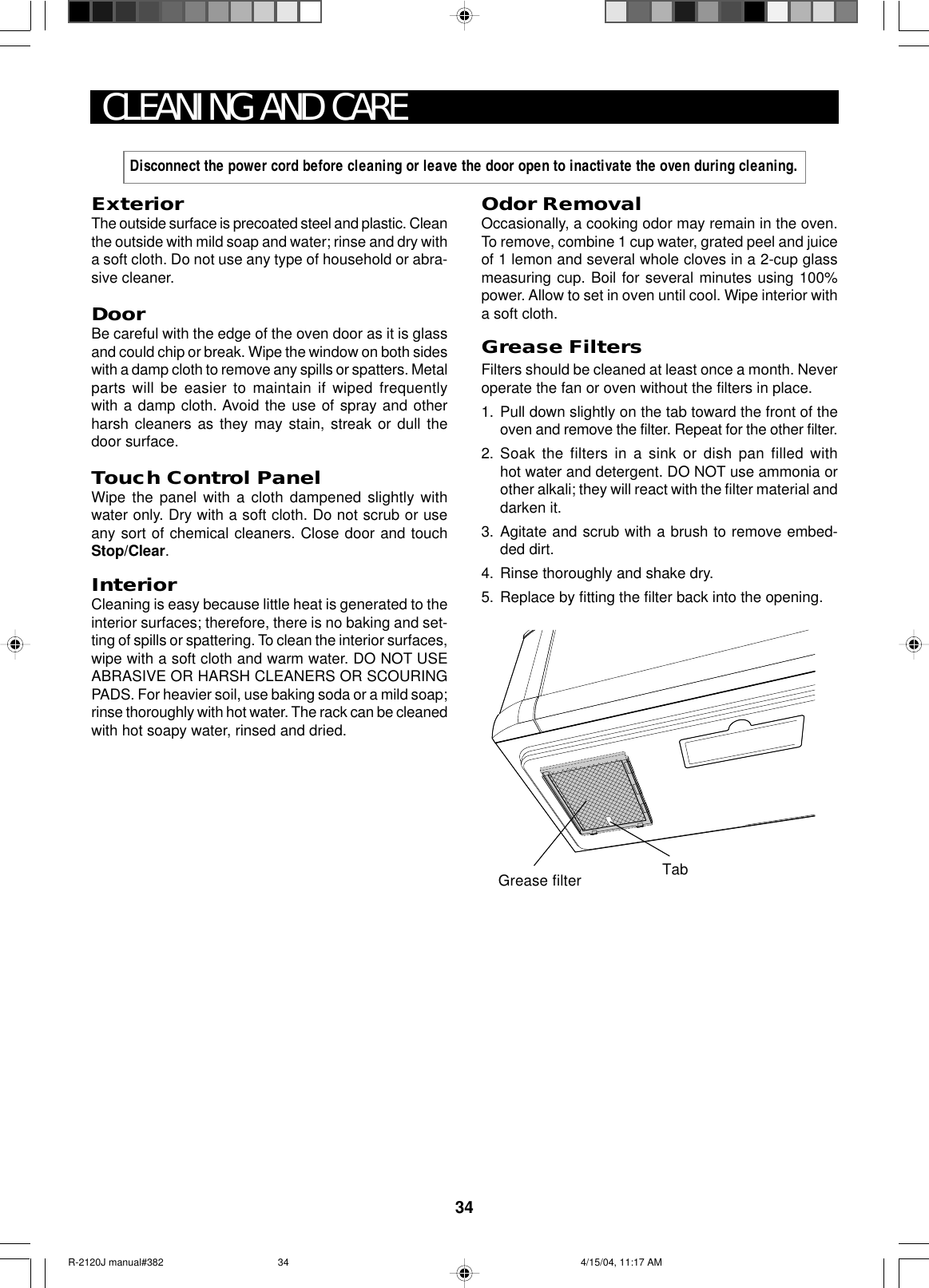 34ExteriorThe outside surface is precoated steel and plastic. Cleanthe outside with mild soap and water; rinse and dry witha soft cloth. Do not use any type of household or abra-sive cleaner.DoorBe careful with the edge of the oven door as it is glassand could chip or break. Wipe the window on both sideswith a damp cloth to remove any spills or spatters. Metalparts will be easier to maintain if wiped frequentlywith a damp cloth. Avoid the use of spray and otherharsh cleaners as they may stain, streak or dull thedoor surface.Touch Control PanelWipe the panel with a cloth dampened slightly withwater only. Dry with a soft cloth. Do not scrub or useany sort of chemical cleaners. Close door and touchStop/Clear.InteriorCleaning is easy because little heat is generated to theinterior surfaces; therefore, there is no baking and set-ting of spills or spattering. To clean the interior surfaces,wipe with a soft cloth and warm water. DO NOT USEABRASIVE OR HARSH CLEANERS OR SCOURINGPADS. For heavier soil, use baking soda or a mild soap;rinse thoroughly with hot water. The rack can be cleanedwith hot soapy water, rinsed and dried.CLEANING AND CAREOdor RemovalOccasionally, a cooking odor may remain in the oven.To remove, combine 1 cup water, grated peel and juiceof 1 lemon and several whole cloves in a 2-cup glassmeasuring cup. Boil for several minutes using 100%power. Allow to set in oven until cool. Wipe interior witha soft cloth.Grease FiltersFilters should be cleaned at least once a month. Neveroperate the fan or oven without the filters in place.1. Pull down slightly on the tab toward the front of theoven and remove the filter. Repeat for the other filter.2. Soak the filters in a sink or dish pan filled withhot water and detergent. DO NOT use ammonia orother alkali; they will react with the filter material anddarken it.3. Agitate and scrub with a brush to remove embed-ded dirt.4. Rinse thoroughly and shake dry.5. Replace by fitting the filter back into the opening.Disconnect the power cord before cleaning or leave the door open to inactivate the oven during cleaning.Grease filter TabR-2120J manual#382 4/15/04, 11:17 AM34