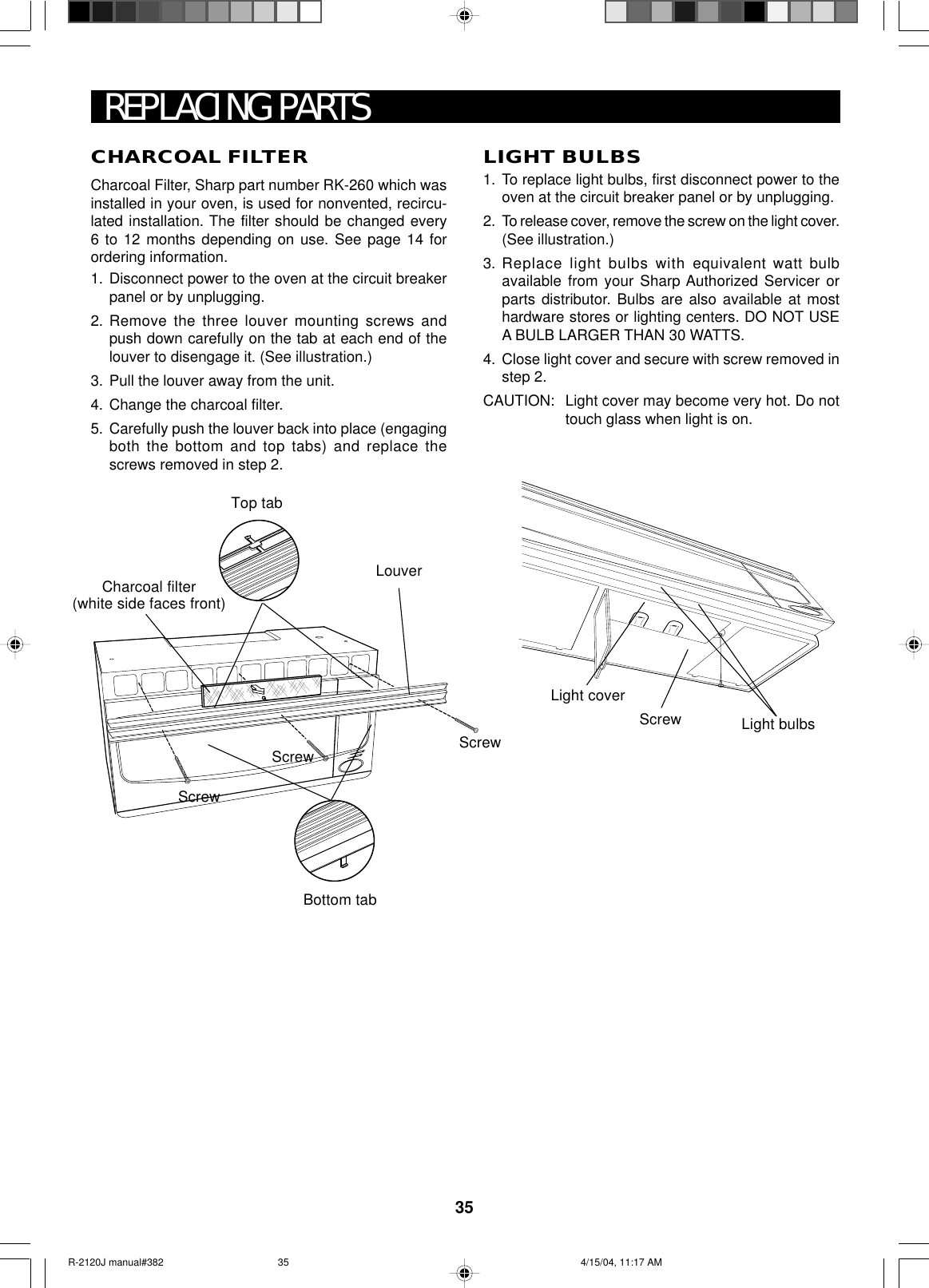 35CHARCOAL FILTERCharcoal Filter, Sharp part number RK-260 which wasinstalled in your oven, is used for nonvented, recircu-lated installation. The filter should be changed every6 to 12 months depending on use. See page 14 forordering information.1. Disconnect power to the oven at the circuit breakerpanel or by unplugging.2. Remove the three louver mounting screws andpush down carefully on the tab at each end of thelouver to disengage it. (See illustration.)3. Pull the louver away from the unit.4. Change the charcoal filter.5. Carefully push the louver back into place (engagingboth the bottom and top tabs) and replace thescrews removed in step 2.Light coverScrew Light bulbsREPLACING PARTSLIGHT BULBS1. To replace light bulbs, first disconnect power to theoven at the circuit breaker panel or by unplugging.2. To release cover, remove the screw on the light cover.(See illustration.)3. Replace light bulbs with equivalent watt bulbavailable from your Sharp Authorized Servicer orparts distributor. Bulbs are also available at mosthardware stores or lighting centers. DO NOT USEA BULB LARGER THAN 30 WATTS.4. Close light cover and secure with screw removed instep 2.CAUTION: Light cover may become very hot. Do nottouch glass when light is on.LouverCharcoal filter(white side faces front)Top tabBottom tabScrewScrewScrewR-2120J manual#382 4/15/04, 11:17 AM35