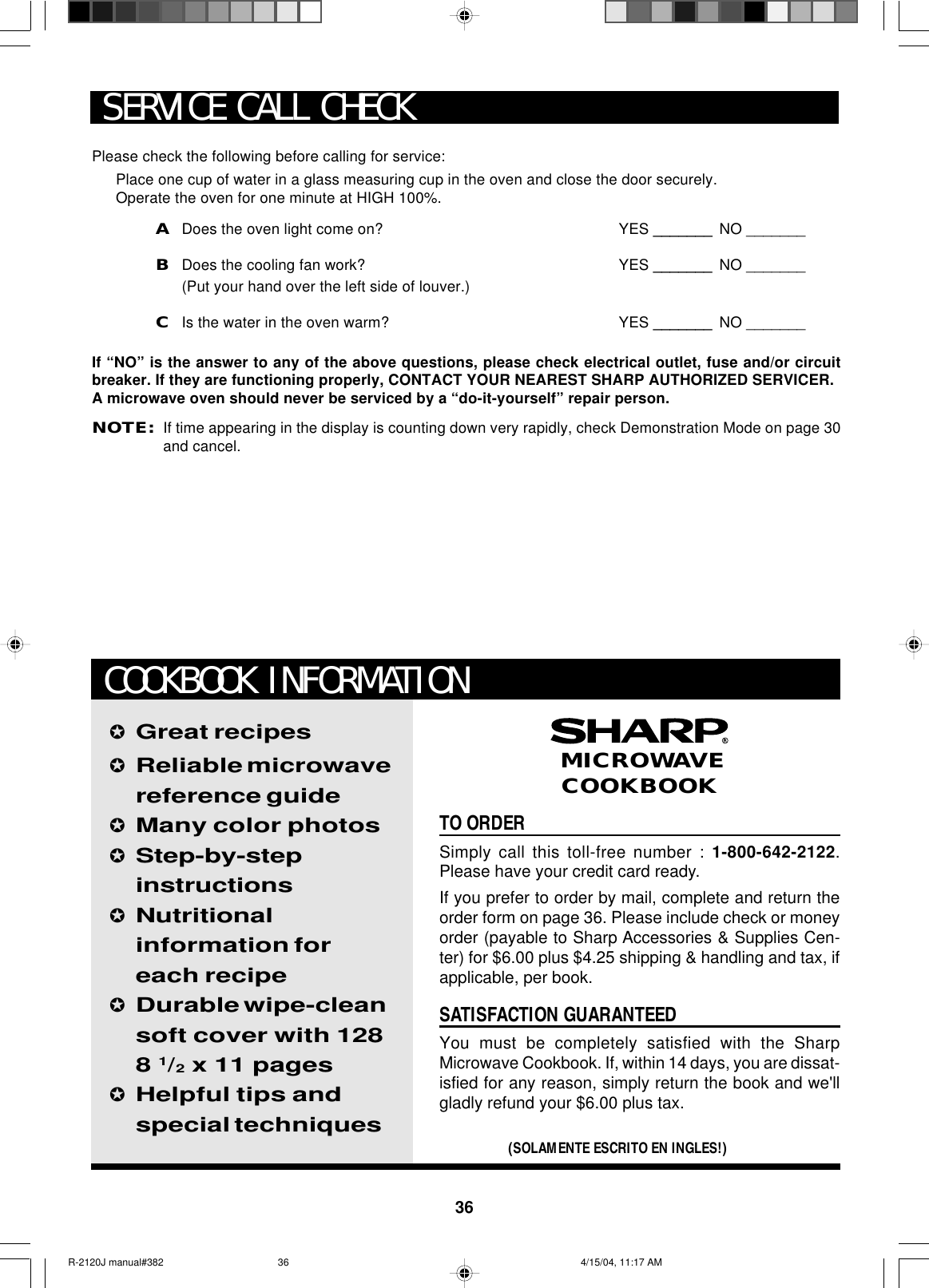 36Please check the following before calling for service:Place one cup of water in a glass measuring cup in the oven and close the door securely.Operate the oven for one minute at HIGH 100%.ADoes the oven light come on? YES _______ NO _______BDoes the cooling fan work? YES _______ NO _______(Put your hand over the left side of louver.)CIs the water in the oven warm? YES _______ NO _______If “NO” is the answer to any of the above questions, please check electrical outlet, fuse and/or circuitbreaker. If they are functioning properly, CONTACT YOUR NEAREST SHARP AUTHORIZED SERVICER.A microwave oven should never be serviced by a “do-it-yourself” repair person.NOTE:If time appearing in the display is counting down very rapidly, check Demonstration Mode on page 30and cancel.SERVICE CALL CHECKTO ORDERSimply call this toll-free number : 1-800-642-2122.Please have your credit card ready.If you prefer to order by mail, complete and return theorder form on page 36. Please include check or moneyorder (payable to Sharp Accessories &amp; Supplies Cen-ter) for $6.00 plus $4.25 shipping &amp; handling and tax, ifapplicable, per book.SATISFACTION GUARANTEEDYou must be completely satisfied with the SharpMicrowave Cookbook. If, within 14 days, you are dissat-isfied for any reason, simply return the book and we&apos;llgladly refund your $6.00 plus tax.✪Great recipes✪Reliable microwavereference guide✪Many color photos✪Step-by-stepinstructions✪Nutritionalinformation foreach recipe✪Durable wipe-cleansoft cover with 1288 1/2 x 11 pages✪Helpful tips andspecial techniques(SOLAMENTE ESCRITO EN INGLES!) MICROWAVECOOKBOOKCOOKBOOK INFORMATIONR-2120J manual#382 4/15/04, 11:17 AM36