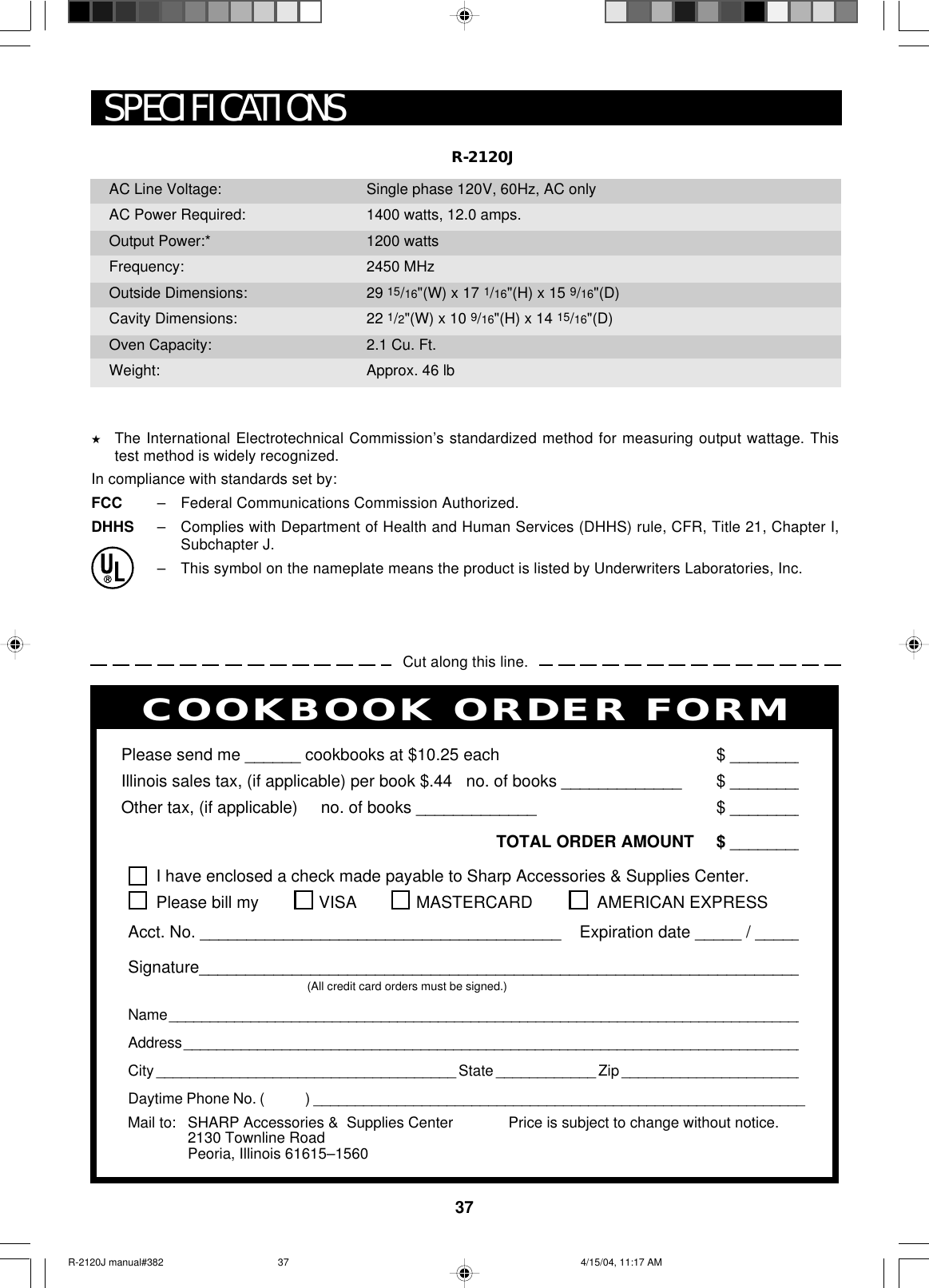 37PERSONAL RECIPES AND NOTESI have enclosed a check made payable to Sharp Accessories &amp; Supplies Center.Please bill my VISA MASTERCARD  AMERICAN EXPRESSAcct. No. _______________________________________    Expiration date _____ / _____Signature_________________________________________________________________(All credit card orders must be signed.)Name ______________________________________________________________________________Address ____________________________________________________________________________City ____________________________________ State ____________ Zip ______________________Daytime Phone No. (            ) ___________________________________________________________Please send me ______ cookbooks at $10.25 each $ ________Illinois sales tax, (if applicable) per book $.44   no. of books _____________ $ ________Other tax, (if applicable)     no. of books _____________ $ ________TOTAL ORDER AMOUNT $ ________Price is subject to change without notice.COOKBOOK ORDER FORMMail to: SHARP Accessories &amp;  Supplies Center2130 Townline RoadPeoria, Illinois 61615–1560R-2120JSPECIFICATIONS★The International Electrotechnical Commission’s standardized method for measuring output wattage. Thistest method is widely recognized.In compliance with standards set by:FCC –Federal Communications Commission Authorized.DHHS –Complies with Department of Health and Human Services (DHHS) rule, CFR, Title 21, Chapter I,Subchapter J.–This symbol on the nameplate means the product is listed by Underwriters Laboratories, Inc.Cut along this line.AC Line Voltage:AC Power Required:Output Power:*Frequency:Outside Dimensions:Cavity Dimensions:Oven Capacity:Weight:Single phase 120V, 60Hz, AC only1400 watts, 12.0 amps.1200 watts2450 MHz29 15/16&quot;(W) x 17 1/16&quot;(H) x 15 9/16&quot;(D)22 1/2&quot;(W) x 10 9/16&quot;(H) x 14 15/16&quot;(D)2.1 Cu. Ft.Approx. 46 lbR-2120J manual#382 4/15/04, 11:17 AM37