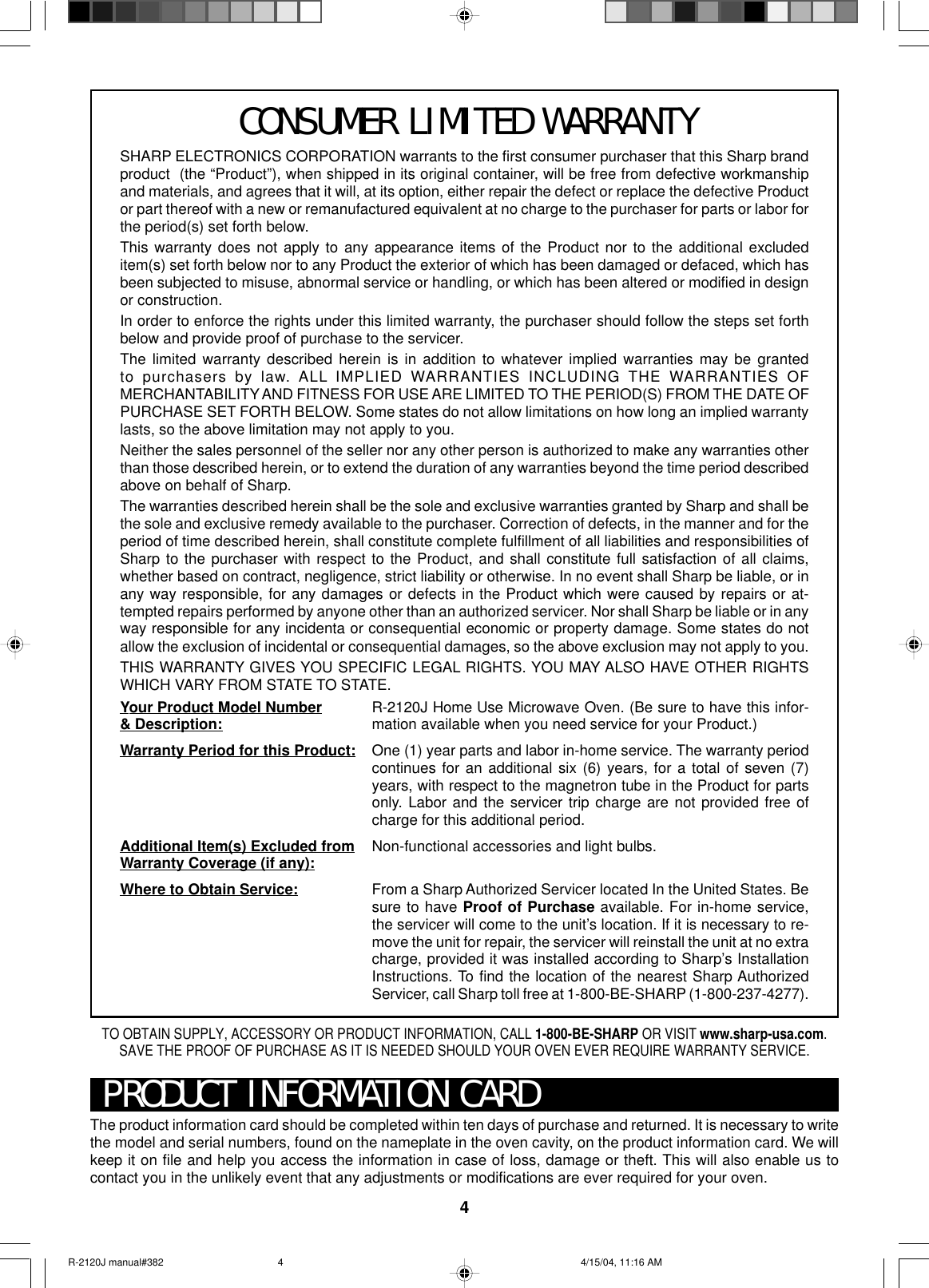 4SHARP ELECTRONICS CORPORATION warrants to the first consumer purchaser that this Sharp brandproduct  (the “Product”), when shipped in its original container, will be free from defective workmanshipand materials, and agrees that it will, at its option, either repair the defect or replace the defective Productor part thereof with a new or remanufactured equivalent at no charge to the purchaser for parts or labor forthe period(s) set forth below.This warranty does not apply to any appearance items of the Product nor to the additional excludeditem(s) set forth below nor to any Product the exterior of which has been damaged or defaced, which hasbeen subjected to misuse, abnormal service or handling, or which has been altered or modified in designor construction.In order to enforce the rights under this limited warranty, the purchaser should follow the steps set forthbelow and provide proof of purchase to the servicer.The limited warranty described herein is in addition to whatever implied warranties may be grantedto purchasers by law. ALL IMPLIED WARRANTIES INCLUDING THE WARRANTIES OFMERCHANTABILITY AND FITNESS FOR USE ARE LIMITED TO THE PERIOD(S) FROM THE DATE OFPURCHASE SET FORTH BELOW. Some states do not allow limitations on how long an implied warrantylasts, so the above limitation may not apply to you.Neither the sales personnel of the seller nor any other person is authorized to make any warranties otherthan those described herein, or to extend the duration of any warranties beyond the time period describedabove on behalf of Sharp.The warranties described herein shall be the sole and exclusive warranties granted by Sharp and shall bethe sole and exclusive remedy available to the purchaser. Correction of defects, in the manner and for theperiod of time described herein, shall constitute complete fulfillment of all liabilities and responsibilities ofSharp to the purchaser with respect to the Product, and shall constitute full satisfaction of all claims,whether based on contract, negligence, strict liability or otherwise. In no event shall Sharp be liable, or inany way responsible, for any damages or defects in the Product which were caused by repairs or at-tempted repairs performed by anyone other than an authorized servicer. Nor shall Sharp be liable or in anyway responsible for any incidenta or consequential economic or property damage. Some states do notallow the exclusion of incidental or consequential damages, so the above exclusion may not apply to you.THIS WARRANTY GIVES YOU SPECIFIC LEGAL RIGHTS. YOU MAY ALSO HAVE OTHER RIGHTSWHICH VARY FROM STATE TO STATE.Your Product Model Number&amp; Description:Warranty Period for this Product:Additional Item(s) Excluded fromWarranty Coverage (if any):Where to Obtain Service:R-2120J Home Use Microwave Oven. (Be sure to have this infor-mation available when you need service for your Product.)One (1) year parts and labor in-home service. The warranty periodcontinues for an additional six (6) years, for a total of seven (7)years, with respect to the magnetron tube in the Product for partsonly. Labor and the servicer trip charge are not provided free ofcharge for this additional period.Non-functional accessories and light bulbs.From a Sharp Authorized Servicer located In the United States. Besure to have Proof of Purchase available. For in-home service,the servicer will come to the unit’s location. If it is necessary to re-move the unit for repair, the servicer will reinstall the unit at no extracharge, provided it was installed according to Sharp’s InstallationInstructions. To find the location of the nearest Sharp AuthorizedServicer, call Sharp toll free at 1-800-BE-SHARP (1-800-237-4277).PRODUCT INFORMATION CARDThe product information card should be completed within ten days of purchase and returned. It is necessary to writethe model and serial numbers, found on the nameplate in the oven cavity, on the product information card. We willkeep it on file and help you access the information in case of loss, damage or theft. This will also enable us tocontact you in the unlikely event that any adjustments or modifications are ever required for your oven.TO OBTAIN SUPPLY, ACCESSORY OR PRODUCT INFORMATION, CALL 1-800-BE-SHARP OR VISIT www.sharp-usa.com.SAVE THE PROOF OF PURCHASE AS IT IS NEEDED SHOULD YOUR OVEN EVER REQUIRE WARRANTY SERVICE.CONSUMER LIMITED WARRANTYR-2120J manual#382 4/15/04, 11:16 AM4