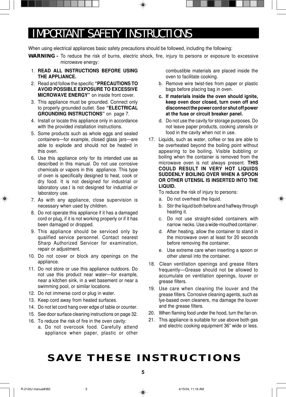 5IMPORTANT SAFETY INSTRUCTIONSSAVE THESE INSTRUCTIONSWhen using electrical appliances basic safety precautions should be followed, including the following:WARNING -To  reduce the risk of burns, electric shock, fire, injury to persons or exposure to excessivemicrowave energy:1. READ ALL INSTRUCTIONS BEFORE USINGTHE APPLIANCE.2. Read and follow the specific “PRECAUTIONS TOAVOID POSSIBLE EXPOSURE TO EXCESSIVEMICROWAVE ENERGY” on inside front cover.3. This appliance must be grounded. Connect onlyto properly grounded outlet. See “ELECTRICALGROUNDING INSTRUCTIONS” on  page 7.4. Install or locate this appliance only in accordancewith the provided installation instructions.5. Some products such as whole eggs and sealedcontainers—for example, closed glass jars—areable to explode and should not be heated inthis oven.6. Use this appliance only for its intended use asdescribed in this manual. Do not use corrosivechemicals or vapors in this  appliance. This typeof oven is specifically designed to heat, cook ordry food. It is not designed for industrial orlaboratory use.t is not designed for industrial orlaboratory use.7. As with any appliance, close supervision isnecessary when used by children.8. Do not operate this appliance if it has a damagedcord or plug, if it is not working properly or if it hasbeen damaged or dropped.9. This appliance should be serviced only byqualified service personnel. Contact nearestSharp Authorized Servicer for examination,repair or adjustment.10. Do not cover or block any openings on theappliance.11. Do not store or use this appliance outdoors. Donot use this product near water—for example,near a kitchen sink, in a wet basement or near aswimming pool, or similar locations.12. Do not immerse cord or plug in water.13. Keep cord away from heated surfaces.14. Do not let cord hang over edge of table or counter.15. See door surface cleaning instructions on page 32.16. To reduce the risk of fire in the oven cavity:a. Do not overcook food. Carefully attendappliance when paper, plastic or othercombustible materials are placed inside theoven to facilitate cooking.b. Remove wire twist-ties from paper or plasticbags before placing bag in oven.c. If materials inside the oven should ignite,keep oven door closed, turn oven off anddisconnect the power cord or shut off powerat the fuse or circuit breaker panel.d. Do not use the cavity for storage purposes. Donot leave paper products, cooking utensils orfood in the cavity when not in use.17. Liquids, such as water, coffee or tea are able tobe overheated beyond the boiling point withoutappearing to be boiling. Visible bubbling orboiling when the container is removed from themicrowave oven is not always present. THISCOULD RESULT IN VERY HOT LIQUIDSSUDDENLY BOILING OVER WHEN A SPOONOR OTHER UTENSIL IS INSERTED INTO THELIQUID.To reduce the risk of injury to persons:a. Do not overheat the liquid.b. Stir the liquid both before and halfway throughheating it.c. Do not use straight-sided  containers withnarrow  necks. Use a wide-mouthed container.d. After heating, allow the container to stand inthe microwave oven at least for 20 secondsbefore removing the container.e. Use extreme care when inserting a spoon orother utensil into the container.18.  Clean ventilation openings and grease filtersfrequently—Grease should not be allowed toaccumulate on ventilation openings, louver orgrease filters.19. Use care when cleaning the louver and thegrease filters. Corrosive cleaning agents, such aslye-based oven cleaners, ma damage the louverand the grease filters.20. When flaming food under the hood, turn the fan on.21. This appliance is suitable for use above both gasand electric cooking equipment 36” wide or less.R-2120J manual#382 4/15/04, 11:16 AM5