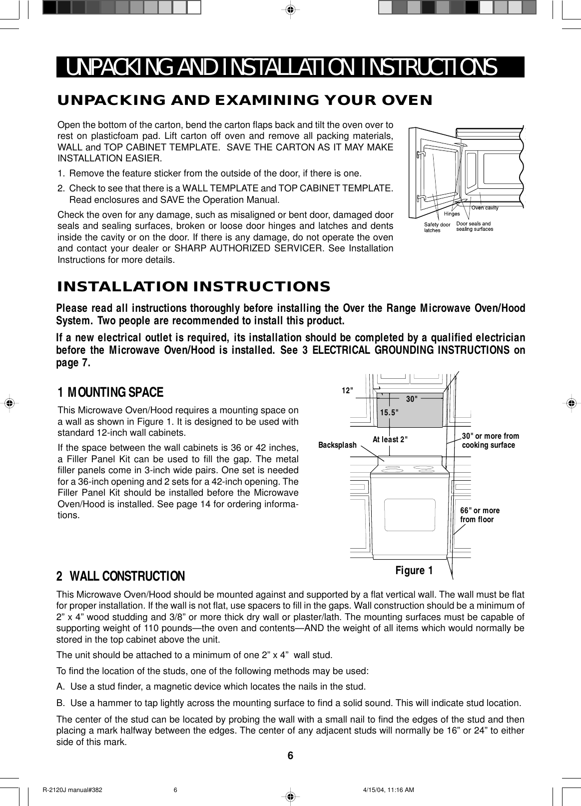 6Open the bottom of the carton, bend the carton flaps back and tilt the oven over torest on plasticfoam pad. Lift carton off oven and remove all packing materials,WALL and TOP CABINET TEMPLATE.  SAVE THE CARTON AS IT MAY MAKEINSTALLATION EASIER.1. Remove the feature sticker from the outside of the door, if there is one.2. Check to see that there is a WALL TEMPLATE and TOP CABINET TEMPLATE.Read enclosures and SAVE the Operation Manual.Check the oven for any damage, such as misaligned or bent door, damaged doorseals and sealing surfaces, broken or loose door hinges and latches and dentsinside the cavity or on the door. If there is any damage, do not operate the ovenand contact your dealer or SHARP AUTHORIZED SERVICER. See InstallationInstructions for more details.UNPACKING AND INSTALLATION INSTRUCTIONSPlease read all instructions thoroughly before installing the Over the Range Microwave Oven/HoodSystem. Two people are recommended to install this product.If a new electrical outlet is required, its installation should be completed by a qualified electricianbefore the Microwave Oven/Hood is installed. See 3 ELECTRICAL GROUNDING INSTRUCTIONS onpage 7.1 MOUNTING SPACEThis Microwave Oven/Hood requires a mounting space ona wall as shown in Figure 1. It is designed to be used withstandard 12-inch wall cabinets.If the space between the wall cabinets is 36 or 42 inches,a Filler Panel Kit can be used to fill the gap. The metalfiller panels come in 3-inch wide pairs. One set is neededfor a 36-inch opening and 2 sets for a 42-inch opening. TheFiller Panel Kit should be installed before the MicrowaveOven/Hood is installed. See page 14 for ordering informa-tions.2  WALL CONSTRUCTIONThis Microwave Oven/Hood should be mounted against and supported by a flat vertical wall. The wall must be flatfor proper installation. If the wall is not flat, use spacers to fill in the gaps. Wall construction should be a minimum of2” x 4” wood studding and 3/8” or more thick dry wall or plaster/lath. The mounting surfaces must be capable ofsupporting weight of 110 pounds—the oven and contents—AND the weight of all items which would normally bestored in the top cabinet above the unit.The unit should be attached to a minimum of one 2” x 4”  wall stud.To find the location of the studs, one of the following methods may be used:A. Use a stud finder, a magnetic device which locates the nails in the stud.B. Use a hammer to tap lightly across the mounting surface to find a solid sound. This will indicate stud location.The center of the stud can be located by probing the wall with a small nail to find the edges of the stud and thenplacing a mark halfway between the edges. The center of any adjacent studs will normally be 16” or 24” to eitherside of this mark.Figure 1Backsplash At least 2&quot; 30&quot; or more fromcooking surface66&quot; or morefrom floor15.5&quot;30&quot;12&quot;UNPACKING AND EXAMINING YOUR OVENINSTALLATION INSTRUCTIONSR-2120J manual#382 4/15/04, 11:16 AM6