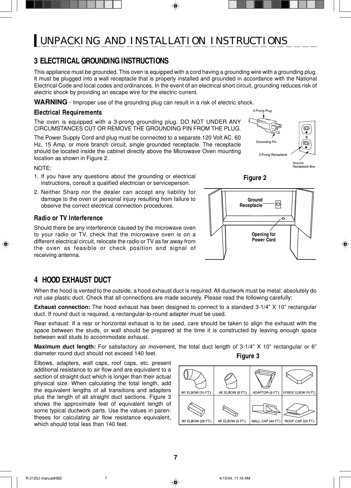 7Figure 2UNPACKING AND INSTALLATION INSTRUCTIONSGroundReceptacleOpening forPower Cord4  HOOD EXHAUST DUCTWhen the hood is vented to the outside, a hood exhaust duct is required. All ductwork must be metal; absolutely donot use plastic duct. Check that all connections are made securely. Please read the following carefully:Exhaust connection: The hood exhaust has been designed to connect to a standard 3-1/4” X 10” rectangularduct. If round duct is required, a rectangular-to-round adapter must be used.Rear exhaust: If a rear or horizontal exhaust is to be used, care should be taken to align the exhaust with thespace between the studs, or wall should be prepared at the time it is constructed by leaving enough spacebetween wall studs to accommodate exhaust.Maximum duct length: For satisfactory air movement, the total duct length of 3-1/4” X 10” rectangular or 6”diameter round duct should not exceed 140 feet.Elbows, adapters, wall caps, roof caps, etc. presentadditional resistance to air flow and are equivalent to asection of straight duct which is longer than their actualphysical size. When calculating the total length, addthe equivalent lengths of all transitions and adaptersplus the length of all straight duct sections. Figure 3shows the approximate feet of equivalent length ofsome typical ductwork parts. Use the values in paren-theses for calculating air flow resistance equivalent,which should total less than 140 feet.Figure 33 ELECTRICAL GROUNDING INSTRUCTIONSThis appliance must be grounded. This oven is equipped with a cord having a grounding wire with a grounding plug.It must be plugged into a wall receptacle that is properly installed and grounded in accordance with the NationalElectrical Code and local codes and ordinances. In the event of an electrical short circuit, grounding reduces risk ofelectric shock by providing an escape wire for the electric current.WARNING - Improper use of the grounding plug can result in a risk of electric shock.Electrical RequirementsThe oven is equipped with a 3-prong grounding plug. DO NOT UNDER ANYCIRCUMSTANCES CUT OR REMOVE THE GROUNDING PIN FROM THE PLUG.The Power Supply Cord and plug must be connected to a separate 120 Volt AC, 60Hz, 15 Amp, or more branch circuit, single grounded receptacle. The receptacleshould be located inside the cabinet directly above the Microwave Oven mountinglocation as shown in Figure 2.NOTE:1. If you have any questions about the grounding or electricalinstructions, consult a qualified electrician or serviceperson.2. Neither Sharp nor the dealer can accept any liability fordamage to the oven or personal injury resulting from failure toobserve the correct electrical connection procedures.Radio or TV InterferenceShould there be any interference caused by the microwave ovento your radio or TV, check that the microwave oven is on adifferent electrical circuit, relocate the radio or TV as far away fromthe oven as feasible or check position and signal ofreceiving antenna.R-2120J manual#382 4/15/04, 11:16 AM7