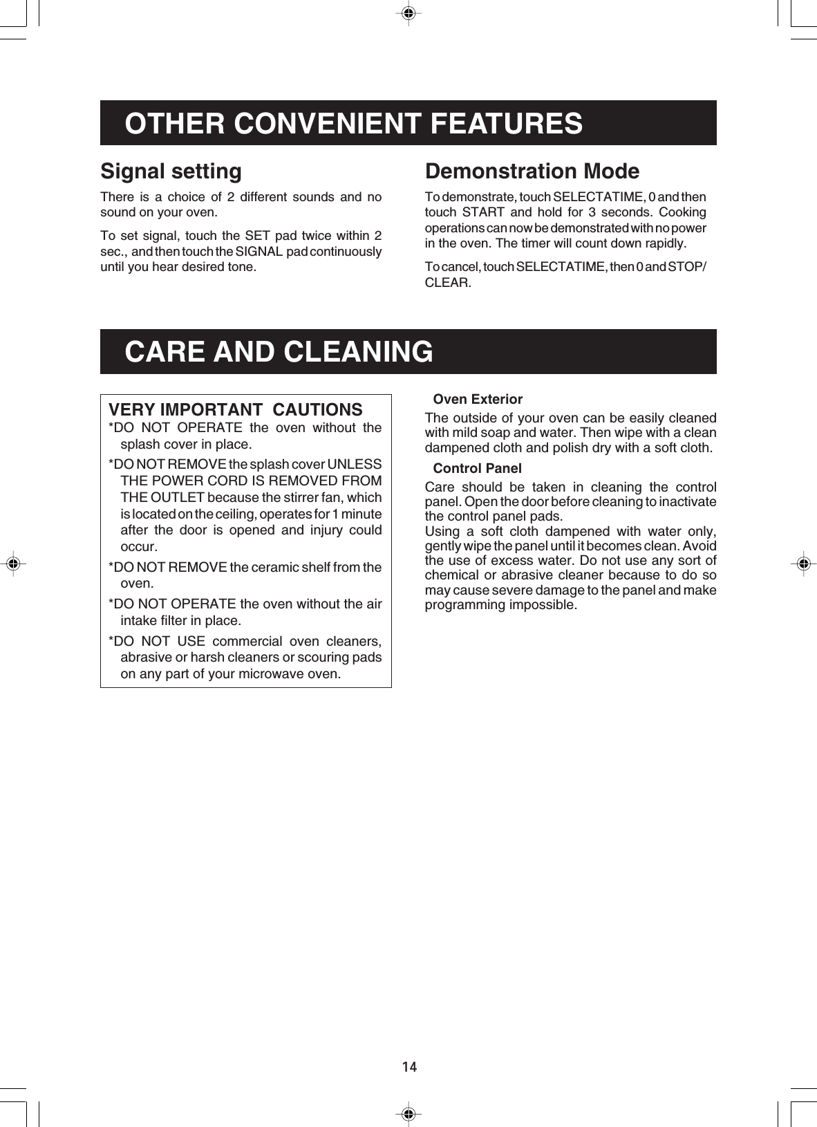 14OTHER CONVENIENT FEATURESDemonstration ModeTo demonstrate, touch SELECTATIME, 0 and thentouch START and hold for 3 seconds. Cookingoperations can now be demonstrated with no powerin the oven. The timer will count down rapidly.To cancel, touch SELECTATIME, then 0 and STOP/CLEAR.Signal settingThere is a choice of 2 different sounds and nosound on your oven.To set signal, touch the SET pad twice within 2sec.,  and then touch the SIGNAL  pad continuouslyuntil you hear desired tone.CARE AND CLEANINGVERY IMPORTANT  CAUTIONS*DO NOT OPERATE the oven without thesplash cover in place.*DO NOT REMOVE the splash cover UNLESSTHE POWER CORD IS REMOVED FROMTHE OUTLET because the stirrer fan, whichis located on the ceiling, operates for 1 minuteafter the door is opened and injury couldoccur.*DO NOT REMOVE the ceramic shelf from theoven.*DO NOT OPERATE the oven without the airintake filter in place.*DO NOT USE commercial oven cleaners,abrasive or harsh cleaners or scouring padson any part of your microwave oven.Oven ExteriorThe outside of your oven can be easily cleanedwith mild soap and water. Then wipe with a cleandampened cloth and polish dry with a soft cloth.Control PanelCare should be taken in cleaning the controlpanel. Open the door before cleaning to inactivatethe control panel pads.Using a soft cloth dampened with water only,gently wipe the panel until it becomes clean. Avoidthe use of excess water. Do not use any sort ofchemical or abrasive cleaner because to do somay cause severe damage to the panel and makeprogramming impossible.