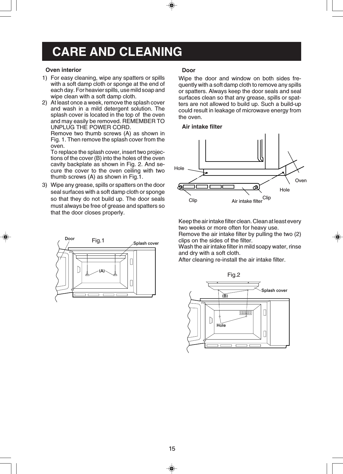 15CARE AND CLEANINGDoorWipe the door and window on both sides fre-quently with a soft damp cloth to remove any spillsor spatters. Always keep the door seals and sealsurfaces clean so that any grease, spills or spat-ters are not allowed to build up. Such a build-upcould result in leakage of microwave energy fromthe oven.Air intake filterKeep the air intake filter clean. Clean at least everytwo weeks or more often for heavy use.Remove the air intake filter by pulling the two (2)clips on the sides of the filter.Wash the air intake filter in mild soapy water, rinseand dry with a soft cloth.After cleaning re-install the air intake filter.HoleClip ClipAir intake filterHoleOven(B)Splash coverHoleFig.2Fig.1(A)Splash coverDoorOven interior1) For easy cleaning, wipe any spatters or spillswith a soft damp cloth or sponge at the end ofeach day. For heavier spills, use mild soap andwipe clean with a soft damp cloth.2) At least once a week, remove the splash coverand wash in a mild detergent solution. Thesplash cover is located in the top of  the ovenand may easily be removed. REMEMBER TOUNPLUG THE POWER CORD.Remove two thumb screws (A) as shown inFig. 1. Then remove the splash cover from theoven.To replace the splash cover, insert two projec-tions of the cover (B) into the holes of the ovencavity backplate as shown in Fig. 2. And se-cure the cover to the oven ceiling with twothumb screws (A) as shown in Fig.1.3) Wipe any grease, spills or spatters on the doorseal surfaces with a soft damp cloth or spongeso that they do not build up. The door sealsmust always be free of grease and spatters sothat the door closes properly.