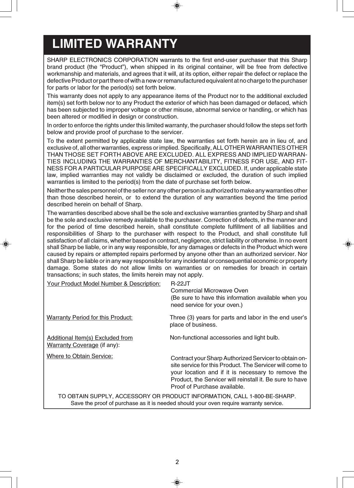 2Contract your Sharp Authorized Servicer to obtain on-site service for this Product. The Servicer will come toyour location and if it is necessary to remove theProduct, the Servicer will reinstall it. Be sure to haveProof of Purchase available.Where to Obtain Service:Non-functional accessories and light bulb.Additional Item(s) Excluded fromWarranty Coverage (if any):Three (3) years for parts and labor in the end user’splace of business.Warranty Period for this Product:R-22JTCommercial Microwave Oven(Be sure to have this information available when youneed service for your oven.)Your Product Model Number &amp; Description:LIMITED WARRANTYTO OBTAIN SUPPLY, ACCESSORY OR PRODUCT INFORMATION, CALL 1-800-BE-SHARP.Save the proof of purchase as it is needed should your oven require warranty service.SHARP ELECTRONICS CORPORATION warrants to the first end-user purchaser that this Sharpbrand product (the “Product”), when shipped in its original container, will be free from defectiveworkmanship and materials, and agrees that it will, at its option, either repair the defect or replace thedefective Product or part there of with a new or remanufactured equivalent at no charge to the purchaserfor parts or labor for the period(s) set forth below.This warranty does not apply to any appearance items of the Product nor to the additional excludeditem(s) set forth below nor to any Product the exterior of which has been damaged or defaced, whichhas been subjected to improper voltage or other misuse, abnormal service or handling, or which hasbeen altered or modified in design or construction.In order to enforce the rights under this limited warranty, the purchaser should follow the steps set forthbelow and provide proof of purchase to the servicer.To the extent permitted by applicable state law, the warranties set forth herein are in lieu of, andexclusive of, all other warranties, express or implied. Specifically, ALL OTHER WARRANTIES OTHERTHAN THOSE SET FORTH ABOVE ARE EXCLUDED. ALL EXPRESS AND IMPLIED WARRAN-TIES INCLUDING THE WARRANTIES OF MERCHANTABILITY, FITNESS FOR USE, AND FIT-NESS FOR A PARTICULAR PURPOSE ARE SPECIFICALLY EXCLUDED. If, under applicable statelaw, implied warranties may not validly be disclaimed or excluded, the duration of such impliedwarranties is limited to the period(s) from the date of purchase set forth below.Neither the sales personnel of the seller nor any other person is authorized to make any warranties otherthan those described herein, or  to extend the duration of any warranties beyond the time perioddescribed herein on behalf of Sharp.The warranties described above shall be the sole and exclusive warranties granted by Sharp and shallbe the sole and exclusive remedy available to the purchaser. Correction of defects, in the manner andfor the period of time described herein, shall constitute complete fulfillment of all liabilities andresponsibilities of Sharp to the purchaser with respect to the Product, and shall constitute fullsatisfaction of all claims, whether based on contract, negligence, strict liability or otherwise. In no eventshall Sharp be liable, or in any way responsible, for any damages or defects in the Product which werecaused by repairs or attempted repairs performed by anyone other than an authorized servicer. Norshall Sharp be liable or in any way responsible for any incidental or consequential economic or propertydamage. Some states do not allow limits on warranties or on remedies for breach in certaintransactions; in such states, the limits herein may not apply.