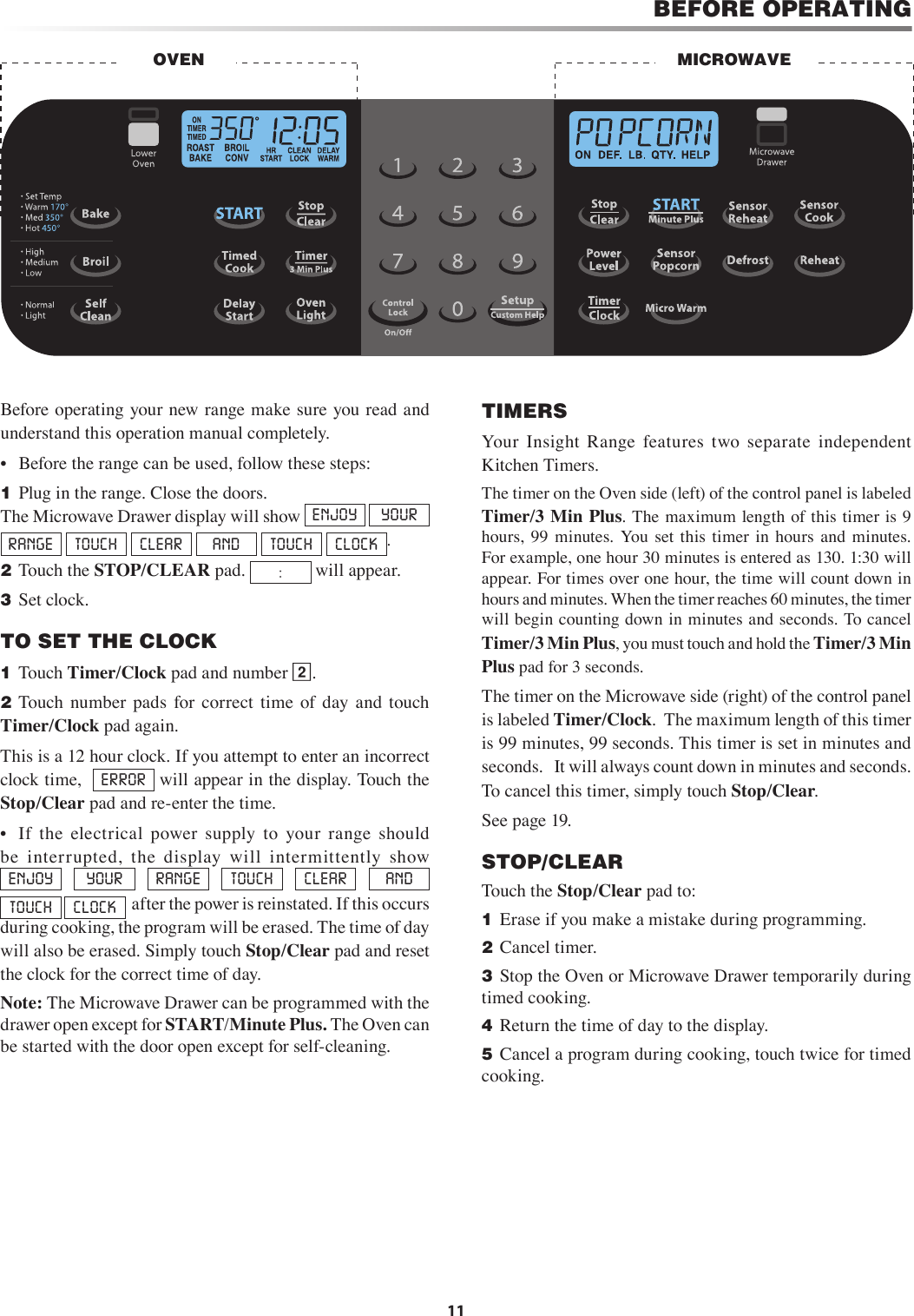 11BEFORE OPERATINGBefore operating your new range make sure you read and understand this operation manual completely.•  Before the range can be used, follow these steps:1 Plug in the range. Close the doors.      The Microwave Drawer display will show  ENJOY  YOUR  RANGE  TOUCH  CLEAR  AND  TOUCH  CLOCK .2 Touch the STOP/CLEAR pad.  : will appear.3 Set clock.TO SET THE CLOCK1 Touch Timer/Clock pad and number 2.2 Touch  number  pads  for  correct  time  of  day  and  touch Timer/Clock pad again.This is a 12 hour clock. If you attempt to enter an incorrect clock time,   ERROR  will appear in the display. Touch the Stop/Clear pad and re-enter the time.•  If  the  electrical  power  supply  to  your  range  should be  interrupted,  the  display  will  intermittently  show               ENJOY  YOUR  RANGE  TOUCH  CLEAR  AND  TOUCH  CLOCK   after the power is reinstated. If this occurs during cooking, the program will be erased. The time of day will also be erased. Simply touch Stop/Clear pad and reset the clock for the correct time of day.Note: The Microwave Drawer can be programmed with the drawer open except for START/Minute Plus. The Oven can be started with the door open except for self-cleaning.TIMERSYour  Insight  Range  features  two  separate  independent Kitchen Timers.  The timer on the Oven side (left) of the control panel is labeled Timer/3 Min Plus. The maximum length of this timer is 9 hours,  99  minutes.  You set  this  timer  in  hours  and  minutes.  For example, one hour 30 minutes is entered as 130. 1:30 will appear. For times over one hour, the time will count down in hours and minutes. When the timer reaches 60 minutes, the timer will begin counting down in minutes and seconds. To cancel Timer/3 Min Plus, you must touch and hold the Timer/3 Min Plus pad for 3 seconds.The timer on the Microwave side (right) of the control panel is labeled Timer/Clock.  The maximum length of this timer is 99 minutes, 99 seconds. This timer is set in minutes and seconds.   It will always count down in minutes and seconds.  To cancel this timer, simply touch Stop/Clear.See page 19.STOP/CLEARTouch the Stop/Clear pad to:1 Erase if you make a mistake during programming.2 Cancel timer.3 Stop the Oven or Microwave Drawer temporarily during timed cooking.4 Return the time of day to the display.5 Cancel a program during cooking, touch twice for timed cooking.MICROWAVEOVEN