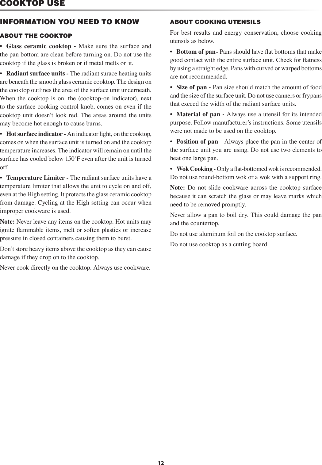12INFORMATION YOU NEED TO KNOWABOUT THE COOKTOP •  Glass  ceramic  cooktop  -  Make  sure  the  surface  and the pan bottom are clean before turning on. Do not use the cooktop if the glass is broken or if metal melts on it.  •  Radiant surface units - The radiant surace heating units are beneath the smooth glass ceramic cooktop. The design on the cooktop outlines the area of the surface unit underneath.  When  the  cooktop  is  on,  the  (cooktop-on  indicator),  next to the surface cooking control knob, comes on even if the cooktop unit doesnʼt look red. The areas around the units may become hot enough to cause burns. •  Hot surface indicator - An indicator light, on the cooktop, comes on when the surface unit is turned on and the cooktop temperature increases. The indicator will remain on until the surface has cooled below 150˚F even after the unit is turned off.  •  Temperature Limiter - The radiant surface units have a temperature limiter that allows the unit to cycle on and off, even at the High setting. It protects the glass ceramic cooktop from damage. Cycling at the High setting can occur when improper cookware is used.Note: Never leave any items on the cooktop. Hot units may ignite ﬂ ammable items, melt or soften plastics or increase pressure in closed containers causing them to burst.Donʼt store heavy items above the cooktop as they can cause damage if they drop on to the cooktop. Never cook directly on the cooktop. Always use cookware.ABOUT  COOKING UTENSILS For best  results and  energy  conservation, choose cooking utensils as below.    •  Bottom of pan - Pans should have ﬂ at bottoms that make good contact with the entire surface unit. Check for ﬂ atness by using a straight edge. Pans with curved or warped bottoms are not recommended.   •  Size of pan - Pan size should match the amount of food and the size of the surface unit. Do not use canners or frypans that exceed the width of the radiant surface units.•  Material of pan - Always use a utensil for its intended purpose. Follow manufacturerʼs instructions. Some utensils were not made to be used on the cooktop.   •  Position of pan - Always place the pan in the center of the surface unit you are using. Do not use two elements to heat one large pan.    •  Wok Cooking - Only a ﬂ at-bottomed wok is recommended. Do not use round-bottom wok or a wok with a support ring.Note:  Do  not  slide  cookware  across  the  cooktop  surface because it can scratch the glass or may leave marks which need to be removed promptly.   Never allow a pan to boil dry. This could damage the pan and the countertop.   Do not use aluminum foil on the cooktop surface.Do not use cooktop as a cutting board. COOKTOP USE