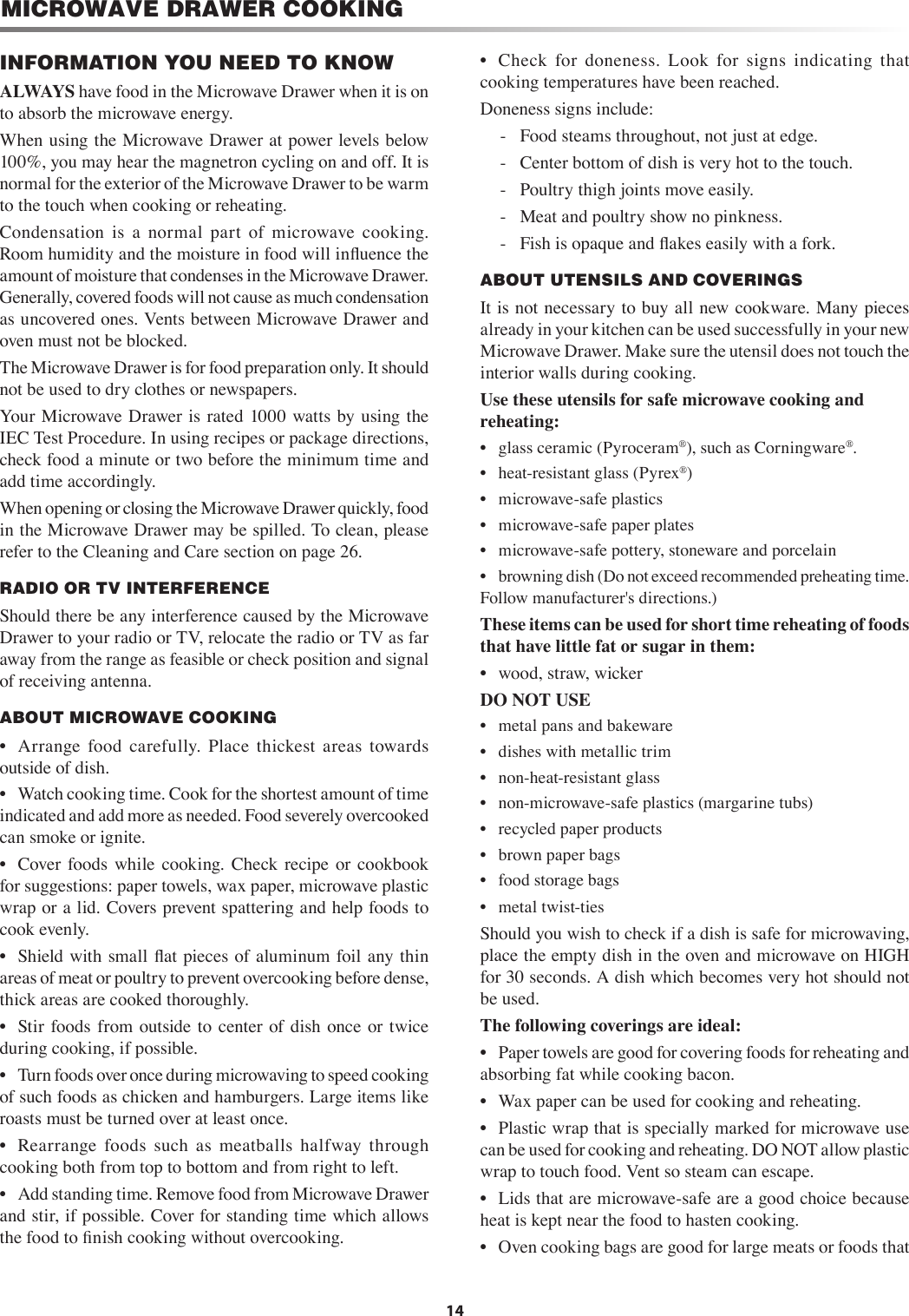 14MICROWAVE DRAWER COOKING•  Check  for  doneness.  Look  for  signs  indicating  that              cooking temperatures have been reached. Doneness signs include:-  Food steams throughout, not just at edge.-  Center bottom of dish is very hot to the touch.-  Poultry thigh joints move easily.-  Meat and poultry show no pinkness.-  Fish is opaque and ﬂakes easily with a fork.ABOUT UTENSILS AND COVERINGSIt is not necessary to buy all new cookware. Many pieces already in your kitchen can be used successfully in your new Microwave Drawer. Make sure the utensil does not touch the interior walls during cooking.Use these utensils for safe microwave cooking and  reheating:•  glass ceramic (Pyroceram®), such as Corningware®.•  heat-resistant glass (Pyrex®)•  microwave-safe plastics•  microwave-safe paper plates•  microwave-safe pottery, stoneware and porcelain•  browning dish (Do not exceed recommended preheating time. Follow manufacturer&apos;s directions.)These items can be used for short time reheating of foods that have little fat or sugar in them:•  wood, straw, wickerDO NOT USE•  metal pans and bakeware•  dishes with metallic trim•  non-heat-resistant glass•  non-microwave-safe plastics (margarine tubs)•  recycled paper products•  brown paper bags•  food storage bags•  metal twist-tiesShould you wish to check if a dish is safe for microwaving, place the empty dish in the oven and microwave on HIGH for 30 seconds. A dish which becomes very hot should not be used.The following coverings are ideal:•  Paper towels are good for covering foods for reheating and absorbing fat while cooking bacon.•  Wax paper can be used for cooking and reheating.•  Plastic wrap that is specially marked for microwave use can be used for cooking and reheating. DO NOT allow plastic wrap to touch food. Vent so steam can escape.•  Lids that are microwave-safe are a good choice because heat is kept near the food to hasten cooking.•  Oven cooking bags are good for large meats or foods that INFORMATION YOU NEED TO KNOWALWAYS have food in the Microwave Drawer when it is on to absorb the microwave energy.When using the Microwave Drawer at power levels below 100%, you may hear the magnetron cycling on and off. It is normal for the exterior of the Microwave Drawer to be warm to the touch when cooking or reheating.Condensation  is  a  normal  part  of  microwave  cooking. Room humidity and the moisture in food will inﬂuence the amount of moisture that condenses in the Microwave Drawer. Generally, covered foods will not cause as much condensation as uncovered ones. Vents between Microwave Drawer and oven must not be blocked.The Microwave Drawer is for food preparation only. It should not be used to dry clothes or newspapers.Your Microwave Drawer is rated  1000 watts by using the IEC Test Procedure. In using recipes or package directions, check food a minute or two before the minimum time and add time accordingly.When opening or closing the Microwave Drawer quickly, food in the Microwave Drawer may be spilled. To clean, please refer to the Cleaning and Care section on page 26.RADIO OR TV INTERFERENCEShould there be any interference caused by the Microwave Drawer to your radio or TV, relocate the radio or TV as far away from the range as feasible or check position and signal of receiving antenna.ABOUT MICROWAVE COOKING•  Arrange  food  carefully.  Place  thickest  areas  towards outside of dish.•  Watch cooking time. Cook for the shortest amount of time indicated and add more as needed. Food severely overcooked can smoke or ignite.•  Cover  foods  while  cooking.  Check recipe  or  cookbook for suggestions: paper towels, wax paper, microwave plastic wrap or a lid. Covers prevent spattering and help foods to cook evenly.•  Shield with small ﬂat pieces of aluminum foil any thin areas of meat or poultry to prevent overcooking before dense, thick areas are cooked thoroughly.•  Stir  foods  from  outside to center  of  dish once or  twice during cooking, if possible.•  Turn foods over once during microwaving to speed cooking of such foods as chicken and hamburgers. Large items like roasts must be turned over at least once.•  Rearrange  foods  such  as  meatballs  halfway  through cooking both from top to bottom and from right to left.•  Add standing time. Remove food from Microwave Drawer and stir, if possible. Cover for standing time which allows the food to ﬁnish cooking without overcooking.