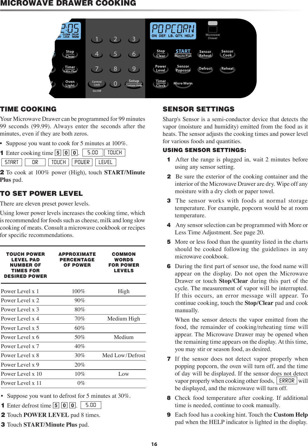 16MICROWAVE DRAWER COOKINGTIME COOKINGYour Microwave Drawer can be programmed for 99 minutes 99  seconds  (99.99). Always  enter  the  seconds  after  the minutes, even if they are both zeros.•   Suppose you want to cook for 5 minutes at 100%.1 Enter cooking time 5 0 0.  5.00  TOUCH START   OR   TOUCH    POWER   LEVEL2 To cook at 100%  power (High), touch START/Minute Plus pad.TO SET POWER LEVELThere are eleven preset power levels.Using lower power levels increases the cooking time, which is recommended for foods such as cheese, milk and long slow cooking of meats. Consult a microwave cookbook or recipes for speciﬁc recommendations.TOUCH POWER LEVEL PAD NUMBER OF TIMES FOR DESIRED POWERAPPROXIMATE      PERCENTAGE OF POWERCOMMON WORDS FOR POWER LEVELSPower Level x 1  100%  HighPower Level x 2  90%   Power Level x 3  80% Power Level x 4  70%  Medium HighPower Level x 5  60% Power Level x 6  50%  MediumPower Level x 7  40% Power Level x 8  30%  Med Low/DefrostPower Level x 9  20% Power Level x 10  10%  LowPower Level x 11  0% •   Suppose you want to defrost for 5 minutes at 30%.1 Enter defrost time 5 0 0.  5.002 Touch POWER LEVEL pad 8 times.3 Touch START/Minute Plus pad.SENSOR SETTINGSSharp&apos;s Sensor is a semi-conductor device that detects the vapor (moisture and humidity) emitted from the food as it heats. The sensor adjusts the cooking times and power level for various foods and quantities.USING SENSOR SETTINGS:  1   After  the range is plugged in,  wait 2 minutes before using any sensor setting.  2   Be sure the exterior of the cooking container and the interior of the Microwave Drawer are dry. Wipe off any moisture with a dry cloth or paper towel.  3   The  sensor  works  with  foods  at  normal  storage temperature. For example, popcorn would be at room temperature.  4   Any sensor selection can be programmed with More or Less Time Adjustment. See page 20.  5  More or less food than the quantity listed in the charts should  be  cooked  following  the  guidelines  in  any microwave cookbook.  6  During the ﬁrst part of sensor use, the food name will appear  on  the  display.  Do  not  open  the  Microwave Drawer  or  touch  Stop/Clear  during  this  part  of  the cycle. The measurement of vapor will be interrupted. If  this  occurs,  an  error  message  will  appear.  To continue cooking, touch the Stop/Clear pad and cook manually.    When  the  sensor  detects  the  vapor emitted  from  the food,  the  remainder  of  cooking/reheating  time  will appear. The Microwave Drawer may be opened when the remaining time appears on the display. At this time, you may stir or season food, as desired.  7  If  the  sensor  does  not  detect  vapor  properly  when popping popcorn, the oven will turn off, and the time of day will be displayed. If the sensor does not detect vapor properly when cooking other foods,   ERROR  will be displayed, and the microwave will turn off.  8   Check  food  temperature  after  cooking.  If  additional time is needed, continue to cook manually.  9  Each food has a cooking hint. Touch the Custom Help pad when the HELP indicator is lighted in the display.