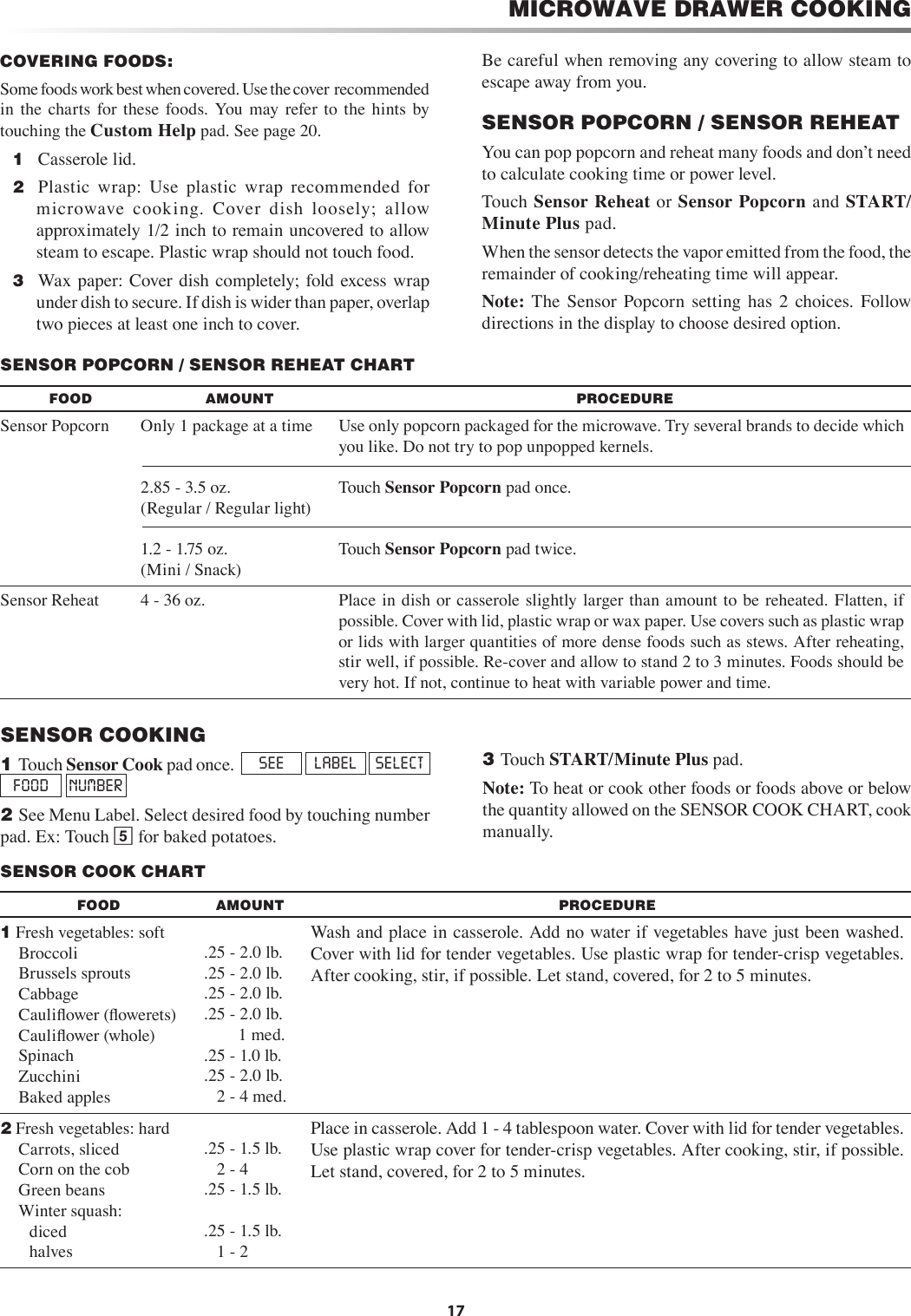 17MICROWAVE DRAWER COOKINGSENSOR COOKING1 Touch Sensor Cook pad once.  SEE  LABEL  SELECT  FOOD  NUMBER2 See Menu Label. Select desired food by touching number pad. Ex: Touch 5 for baked potatoes.3 Touch START/Minute Plus pad.Note: To heat or cook other foods or foods above or below the quantity allowed on the SENSOR COOK CHART, cook manually.  SENSOR POPCORN / SENSOR REHEAT CHARTFOOD AMOUNT PROCEDURESensor Popcorn Only 1 package at a time2.85 - 3.5 oz. (Regular / Regular light)1.2 - 1.75 oz.(Mini / Snack)Use only popcorn packaged for the microwave. Try several brands to decide which you like. Do not try to pop unpopped kernels.Touch Sensor Popcorn pad once.Touch Sensor Popcorn pad twice.Sensor Reheat 4 - 36 oz. Place in  dish  or casserole slightly larger than  amount to be reheated. Flatten, if possible. Cover with lid, plastic wrap or wax paper. Use covers such as plastic wrap or lids with larger quantities of more dense foods such as stews. After reheating, stir well, if possible. Re-cover and allow to stand 2 to 3 minutes. Foods should be very hot. If not, continue to heat with variable power and time.SENSOR COOK CHARTFOOD AMOUNT PROCEDURE1 Fresh vegetables: soft    Broccoli     Brussels sprouts   Cabbage     Cauliﬂower (ﬂowerets)    Cauliﬂower (whole)   Spinach     Zucchini     Baked apples.25 - 2.0 lb..25 - 2.0 lb..25 - 2.0 lb..25 - 2.0 lb.        1 med..25 - 1.0 lb..25 - 2.0 lb.   2 - 4 med.Wash and place in casserole. Add no water if vegetables have just been washed. Cover with lid for tender vegetables. Use plastic wrap for tender-crisp vegetables. After cooking, stir, if possible. Let stand, covered, for 2 to 5 minutes.2 Fresh vegetables: hard   Carrots, sliced     Corn on the cob  Green beans     Winter squash:       diced       halves.25 - 1.5 lb.   2 - 4.25 - 1.5 lb. .25 - 1.5 lb.   1 - 2Place in casserole. Add 1 - 4 tablespoon water. Cover with lid for tender vegetables. Use plastic wrap cover for tender-crisp vegetables. After cooking, stir, if possible. Let stand, covered, for 2 to 5 minutes.COVERING FOODS:Some foods work best when covered. Use the cover  recommended in  the  charts  for  these  foods.  You  may refer to  the  hints  by touching the Custom Help pad. See page 20.  1   Casserole lid.  2   Plastic  wrap:  Use  plastic  wrap  recommended  for microwave  cooking.  Cover  dish  loosely;  allow approximately 1/2 inch to remain uncovered to allow steam to escape. Plastic wrap should not touch food.  3   Wax paper: Cover dish completely; fold excess wrap under dish to secure. If dish is wider than paper, overlap two pieces at least one inch to cover.Be careful when removing any covering to allow steam to escape away from you. SENSOR POPCORN / SENSOR REHEATYou can pop popcorn and reheat many foods and donʼt need to calculate cooking time or power level.Touch Sensor Reheat or Sensor Popcorn and START/Minute Plus pad. When the sensor detects the vapor emitted from the food, the remainder of cooking/reheating time will appear.Note:  The  Sensor  Popcorn  setting  has  2  choices.  Follow directions in the display to choose desired option.