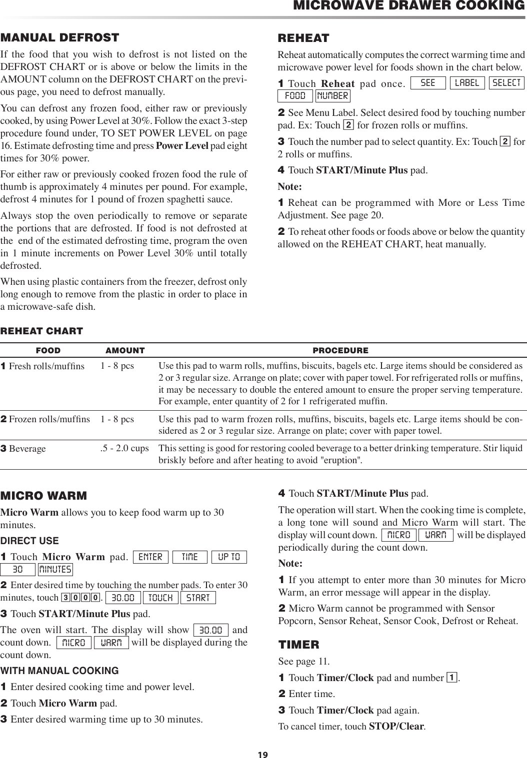 19MANUAL DEFROSTIf  the  food  that  you  wish  to  defrost  is  not  listed  on  the DEFROST CHART or is above or below the limits in the AMOUNT column on the DEFROST CHART on the previ-ous page, you need to defrost manually.You can defrost any frozen food, either raw or previously cooked, by using Power Level at 30%. Follow the exact 3-step procedure found under, TO SET POWER LEVEL on page 16. Estimate defrosting time and press Power Level pad eight times for 30% power.For either raw or previously cooked frozen food the rule of thumb is approximately 4 minutes per pound. For example, defrost 4 minutes for 1 pound of frozen spaghetti sauce.Always  stop  the  oven periodically  to  remove  or  separate the portions that are defrosted.  If food is not defrosted at the  end of the estimated defrosting time, program the oven in  1  minute increments  on  Power Level 30% until totally defrosted.When using plastic containers from the freezer, defrost only  long enough to remove from the plastic in order to place in a microwave-safe dish.MICROWAVE DRAWER COOKINGREHEATReheat automatically computes the correct warming time and microwave power level for foods shown in the chart below.1 Touch  Reheat  pad  once.  SEE  LABEL  SELECT  FOOD  NUMBER2 See Menu Label. Select desired food by touching number pad. Ex: Touch 2 for frozen rolls or mufﬁns.3 Touch the number pad to select quantity. Ex: Touch 2 for 2 rolls or mufﬁns.4 Touch START/Minute Plus pad.Note:1 Reheat  can  be  programmed  with  More  or  Less  Time Adjustment. See page 20.2 To reheat other foods or foods above or below the quantity allowed on the REHEAT CHART, heat manually.REHEAT CHARTFOOD AMOUNT PROCEDURE1 Fresh rolls/mufﬁns 1 - 8 pcs Use this pad to warm rolls, mufﬁns, biscuits, bagels etc. Large items should be considered as 2 or 3 regular size. Arrange on plate; cover with paper towel. For refrigerated rolls or mufﬁns, it may be necessary to double the entered amount to ensure the proper serving temperature. For example, enter quantity of 2 for 1 refrigerated mufﬁn.2 Frozen rolls/mufﬁns 1 - 8 pcs Use this pad to warm frozen rolls, mufﬁns, biscuits, bagels etc. Large items should be con-sidered as 2 or 3 regular size. Arrange on plate; cover with paper towel.3 Beverage .5 - 2.0 cups This setting is good for restoring cooled beverage to a better drinking temperature. Stir liquid briskly before and after heating to avoid &quot;eruption&quot;.MICRO WARMMicro Warm allows you to keep food warm up to 30 minutes.DIRECT USE1 Touch  Micro  Warm  pad.  ENTER  TIME  UP TO  30  MINUTES  2  Enter desired time by touching the number pads. To enter 30 minutes, touch 3000. 30.00  TOUCH  START  3 Touch START/Minute Plus pad.The  oven  will  start.  The  display  will  show 30.00   and count down.  MICRO  WARM  will be displayed during the count down.WITH MANUAL COOKING1 Enter desired cooking time and power level.2 Touch Micro Warm pad.3 Enter desired warming time up to 30 minutes.4 Touch START/Minute Plus pad.The operation will start. When the cooking time is complete, a  long  tone  will  sound  and  Micro  Warm  will  start.  The display will count down.   MICRO  WARM   will be displayed periodically during the count down.Note:1 If you attempt to enter more than 30 minutes for Micro Warm, an error message will appear in the display. 2 Micro Warm cannot be programmed with Sensor Popcorn, Sensor Reheat, Sensor Cook, Defrost or Reheat.TIMERSee page 11.1 Touch Timer/Clock pad and number 1.2 Enter time.3 Touch Timer/Clock pad again.To cancel timer, touch STOP/Clear. 