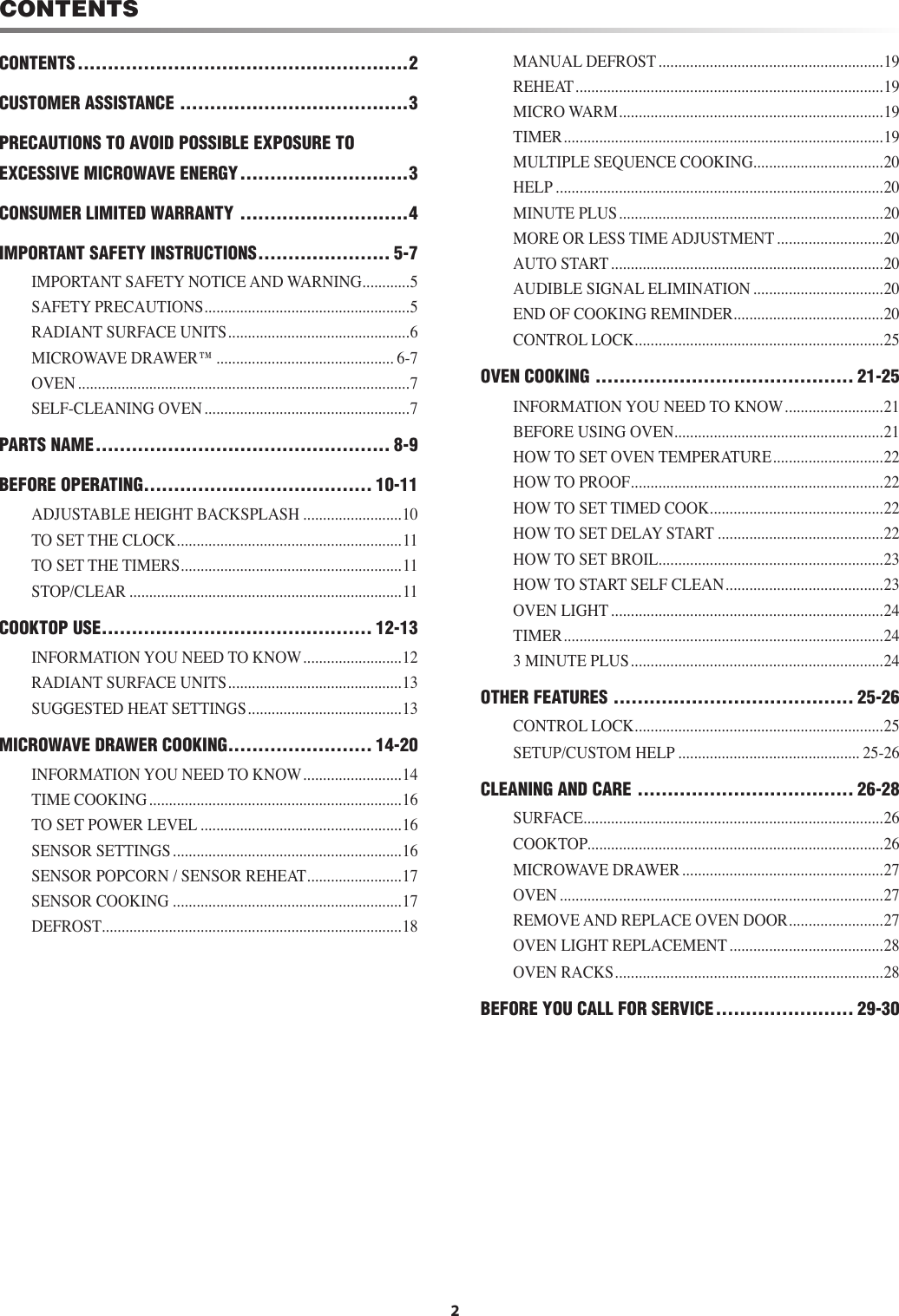 CONTENTS2CONTENTS .......................................................2CUSTOMER ASSISTANCE ......................................3PRECAUTIONS TO AVOID POSSIBLE EXPOSURE TO EXCESSIVE MICROWAVE ENERGY ............................3CONSUMER LIMITED WARRANTY ............................4IMPORTANT SAFETY INSTRUCTIONS ...................... 5-7IMPORTANT SAFETY NOTICE AND WARNING ............5SAFETY PRECAUTIONS ....................................................5RADIANT SURFACE UNITS ..............................................6MICROWAVE DRAWER™ ............................................. 6-7OVEN ....................................................................................7SELF-CLEANING OVEN ....................................................7PARTS NAME ................................................. 8-9BEFORE OPERATING ...................................... 10-11ADJUSTABLE HEIGHT BACKSPLASH .........................10TO SET THE CLOCK .........................................................11TO SET THE TIMERS ........................................................11STOP/CLEAR .....................................................................11COOKTOP USE ............................................. 12-13INFORMATION YOU NEED TO KNOW .........................12RADIANT SURFACE UNITS ............................................13SUGGESTED HEAT SETTINGS .......................................13MICROWAVE DRAWER COOKING ........................ 14-20INFORMATION YOU NEED TO KNOW .........................14TIME COOKING ................................................................16TO SET POWER LEVEL ...................................................16SENSOR SETTINGS ..........................................................16SENSOR POPCORN / SENSOR REHEAT ........................17SENSOR COOKING ..........................................................17DEFROST ............................................................................18MANUAL DEFROST .........................................................19REHEAT ..............................................................................19MICRO WARM ...................................................................19TIMER .................................................................................19MULTIPLE SEQUENCE COOKING .................................20HELP ...................................................................................20MINUTE PLUS ...................................................................20MORE OR LESS TIME ADJUSTMENT ...........................20AUTO START .....................................................................20AUDIBLE SIGNAL ELIMINATION .................................20END OF COOKING REMINDER ......................................20CONTROL LOCK ...............................................................25OVEN COOKING ........................................... 21-25INFORMATION YOU NEED TO KNOW .........................21BEFORE USING OVEN .....................................................21HOW TO SET OVEN TEMPERATURE ............................22HOW TO PROOF ................................................................22HOW TO SET TIMED COOK ............................................22HOW TO SET DELAY START ..........................................22HOW TO SET BROIL .........................................................23HOW TO START SELF CLEAN ........................................23OVEN LIGHT .....................................................................24TIMER .................................................................................243 MINUTE PLUS ................................................................24OTHER FEATURES ........................................ 25-26CONTROL LOCK ...............................................................25SETUP/CUSTOM HELP .............................................. 25-26CLEANING AND CARE .................................... 26-28SURFACE ............................................................................26COOKTOP ...........................................................................26MICROWAVE DRAWER ...................................................27OVEN ..................................................................................27REMOVE AND REPLACE OVEN DOOR ........................27OVEN LIGHT REPLACEMENT .......................................28OVEN RACKS ....................................................................28BEFORE YOU CALL FOR SERVICE ....................... 29-30