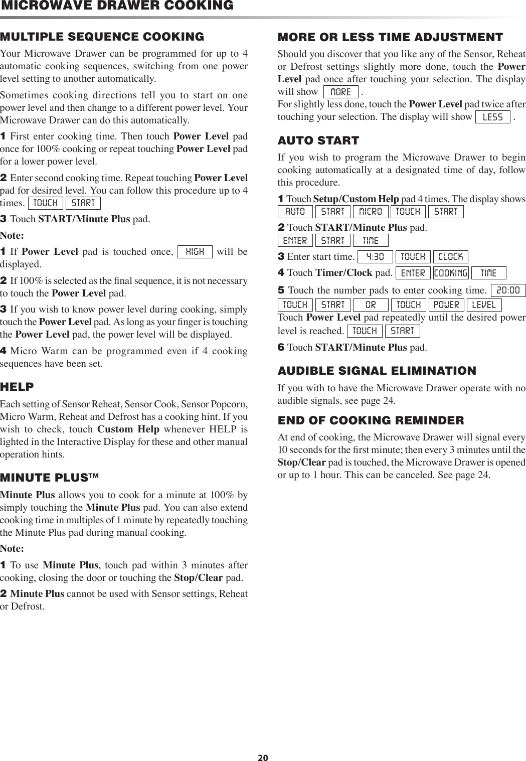20MICROWAVE DRAWER COOKINGMORE OR LESS TIME ADJUSTMENTShould you discover that you like any of the Sensor, Reheat or  Defrost  settings  slightly  more  done,  touch  the  Power Level pad once after touching your selection. The display will show  MORE  .For slightly less done, touch the Power Level pad twice after touching your selection. The display will show  LESS  .AUTO STARTIf  you  wish  to  program  the  Microwave  Drawer  to  begin cooking automatically at  a  designated  time  of day,  follow this procedure.1 Touch Setup/Custom Help pad 4 times. The display shows AUTO    START  MICRO  TOUCH  START2 Touch START/Minute Plus pad.    ENTER  START  TIME3 Enter start time.  4:30  TOUCH  CLOCK4 Touch Timer/Clock pad.  ENTER  COOKING TIME5 Touch the number pads to enter cooking time.  20:00  TOUCH  START   OR  TOUCH  POWER  LEVEL   Touch Power Level pad repeatedly until the desired power level is reached.  TOUCH  START6 Touch START/Minute Plus pad.AUDIBLE SIGNAL ELIMINATIONIf you with to have the Microwave Drawer operate with no audible signals, see page 24.END OF COOKING REMINDERAt end of cooking, the Microwave Drawer will signal every 10 seconds for the ﬁrst minute; then every 3 minutes until the Stop/Clear pad is touched, the Microwave Drawer is opened or up to 1 hour. This can be canceled. See page 24.MULTIPLE SEQUENCE COOKINGYour  Microwave  Drawer  can  be  programmed  for up  to  4 automatic  cooking  sequences,  switching  from  one  power level setting to another automatically.Sometimes  cooking  directions  tell  you  to  start  on  one power level and then change to a different power level. Your Microwave Drawer can do this automatically.1 First  enter  cooking time. Then touch Power Level  pad once for 100% cooking or repeat touching Power Level pad for a lower power level.2 Enter second cooking time. Repeat touching Power Level pad for desired level. You can follow this procedure up to 4 times.  TOUCH  START3 Touch START/Minute Plus pad.Note:1 If  Power  Level  pad  is  touched  once,  HIGH   will  be displayed.2 If 100% is selected as the ﬁnal sequence, it is not necessary to touch the Power Level pad. 3 If you wish to know power level during cooking, simply touch the Power Level pad. As long as your ﬁnger is touching the Power Level pad, the power level will be displayed.4 Micro  Warm  can  be  programmed  even  if  4  cooking sequences have been set.HELPEach setting of Sensor Reheat, Sensor Cook, Sensor Popcorn, Micro Warm, Reheat and Defrost has a cooking hint. If you       wish  to  check,  touch  Custom  Help  whenever  HELP  is lighted in the Interactive Display for these and other manual operation hints.MINUTE PLUS™Minute Plus allows you to cook for a minute at 100% by simply touching the Minute Plus pad. You can also extend cooking time in multiples of 1 minute by repeatedly touching the Minute Plus pad during manual cooking.Note: 1 To use  Minute  Plus,  touch pad  within  3  minutes  after cooking, closing the door or touching the Stop/Clear pad.2 Minute Plus cannot be used with Sensor settings, Reheat or Defrost.