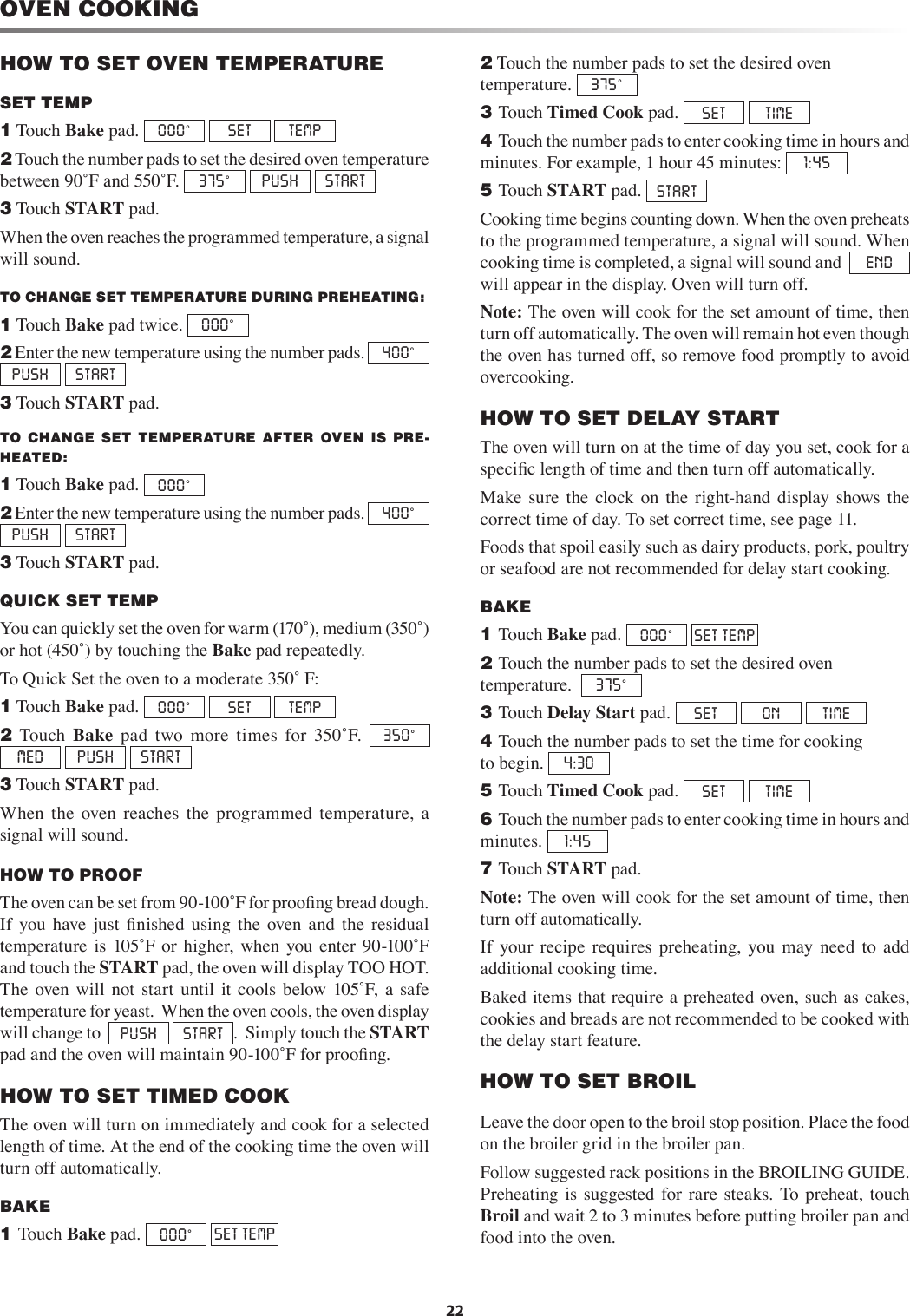 22OVEN COOKINGHOW TO SET OVEN TEMPERATURESET TEMP1 Touch Bake pad.  000˚ SET  TEMP2 Touch the number pads to set the desired oven temperature between 90˚F and 550˚F.  375˚ PUSH  START3 Touch START pad.When the oven reaches the programmed temperature, a signal will sound. TO CHANGE SET TEMPERATURE DURING PREHEATING:1 Touch Bake pad twice.  000˚ 2 Enter the new temperature using the number pads.  400˚ PUSH  START3 Touch START pad.TO  CHANGE  SET  TEMPERATURE  AFTER  OVEN  IS  PRE-HEATED:1 Touch Bake pad.  000˚ 2 Enter the new temperature using the number pads.  400˚ PUSH  START3 Touch START pad.QUICK SET TEMP       You can quickly set the oven for warm (170˚), medium (350˚) or hot (450˚) by touching the Bake pad repeatedly. To Quick Set the oven to a moderate 350˚ F:1 Touch Bake pad.  000˚ SET  TEMP  2  Touch  Bake  pad  two  more  times  for  350˚F.  350˚MED  PUSH  START3 Touch START pad. When  the  oven  reaches  the  programmed  temperature,  a signal will sound.HOW TO PROOF The oven can be set from 90-100˚F for prooﬁng bread dough.  If  you have  just  ﬁnished  using  the  oven  and  the  residual temperature  is  105˚F or  higher, when you  enter  90-100˚F and touch the START pad, the oven will display TOO HOT.  The  oven  will  not  start  until  it  cools  below  105˚F,  a  safe temperature for yeast.  When the oven cools, the oven display will change to   PUSH   START .  Simply touch the START pad and the oven will maintain 90-100˚F for prooﬁng.HOW TO SET TIMED COOKThe oven will turn on immediately and cook for a selected length of time. At the end of the cooking time the oven will turn off automatically.BAKE         1 Touch Bake pad.  000˚ SET TEMP2 Touch the number pads to set the desired oven temperature.  375˚3 Touch Timed Cook pad.  SET   TIME4 Touch the number pads to enter cooking time in hours and minutes. For example, 1 hour 45 minutes:  1:455 Touch START pad.  STARTCooking time begins counting down. When the oven preheats to the programmed temperature, a signal will sound. When cooking time is completed, a signal will sound and   END  will appear in the display. Oven will turn off.Note: The oven will cook for the set amount of time, then turn off automatically. The oven will remain hot even though the oven has turned off, so remove food promptly to avoid overcooking.HOW TO SET DELAY STARTThe oven will turn on at the time of day you set, cook for a speciﬁc length of time and then turn off automatically.Make  sure  the  clock  on  the  right-hand  display shows  the correct time of day. To set correct time, see page 11. Foods that spoil easily such as dairy products, pork, poultry or seafood are not recommended for delay start cooking.BAKE         1 Touch Bake pad.  000˚ SET TEMP2 Touch the number pads to set the desired oven   temperature.   375˚3 Touch Delay Start pad.  SET  ON  TIME4 Touch the number pads to set the time for cooking   to begin.  4:30  5 Touch Timed Cook pad.  SET  TIME6 Touch the number pads to enter cooking time in hours and minutes.  1:457 Touch START pad.Note: The oven will cook for the set amount of time, then turn off automatically. If  your  recipe  requires  preheating,  you  may  need  to  add additional cooking time.Baked items that require a preheated oven, such as cakes, cookies and breads are not recommended to be cooked with the delay start feature. HOW TO SET BROILLeave the door open to the broil stop position. Place the food on the broiler grid in the broiler pan.Follow suggested rack positions in the BROILING GUIDE. Preheating  is  suggested  for  rare  steaks.  To  preheat,  touch Broil and wait 2 to 3 minutes before putting broiler pan and food into the oven.